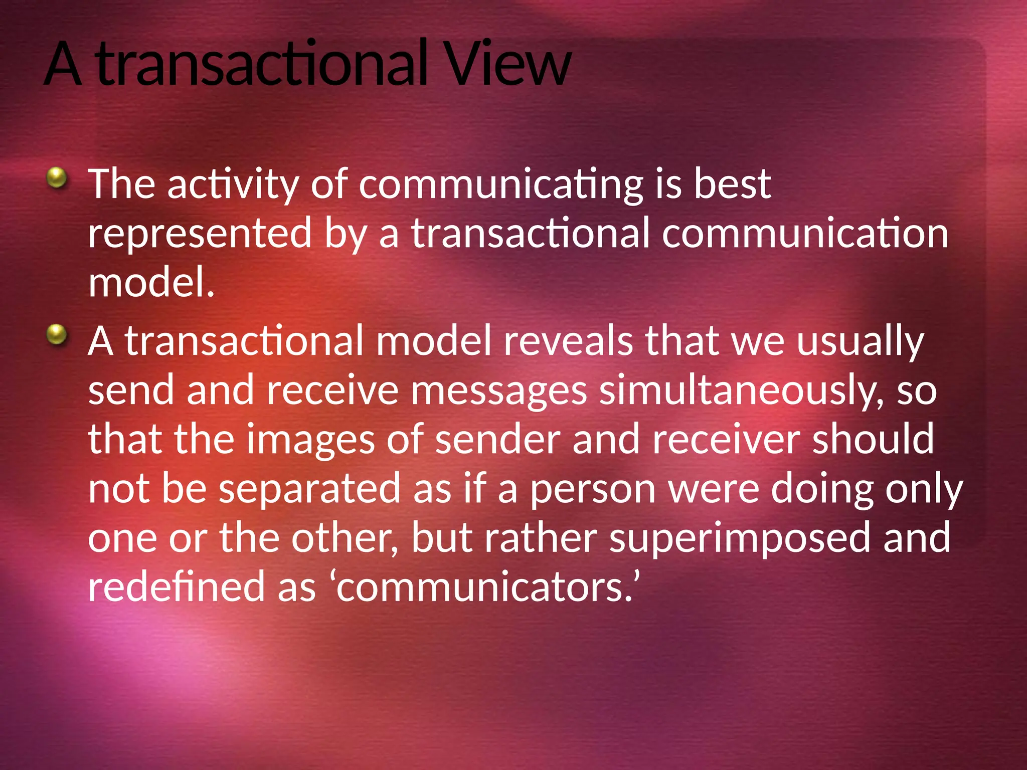 A transactional View
The activity of communicating is best
represented by a transactional communication
model.
A transactional model reveals that we usually
send and receive messages simultaneously, so
that the images of sender and receiver should
not be separated as if a person were doing only
one or the other, but rather superimposed and
redefined as ‘communicators.’
 