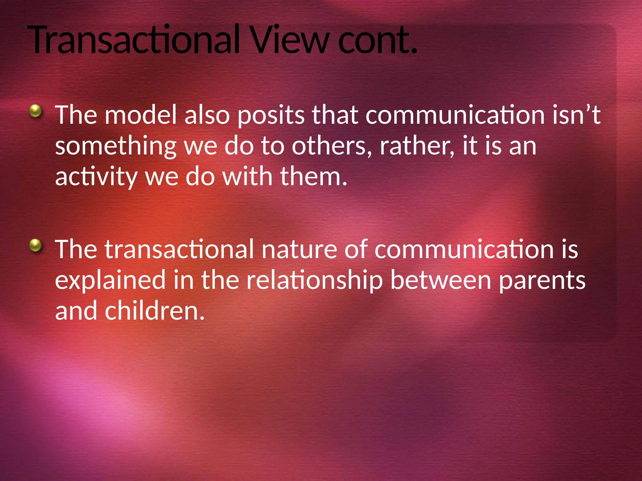 Transactional View cont.
The model also posits that communication isn’t
something we do to others, rather, it is an
activity we do with them.
The transactional nature of communication is
explained in the relationship between parents
and children.
 