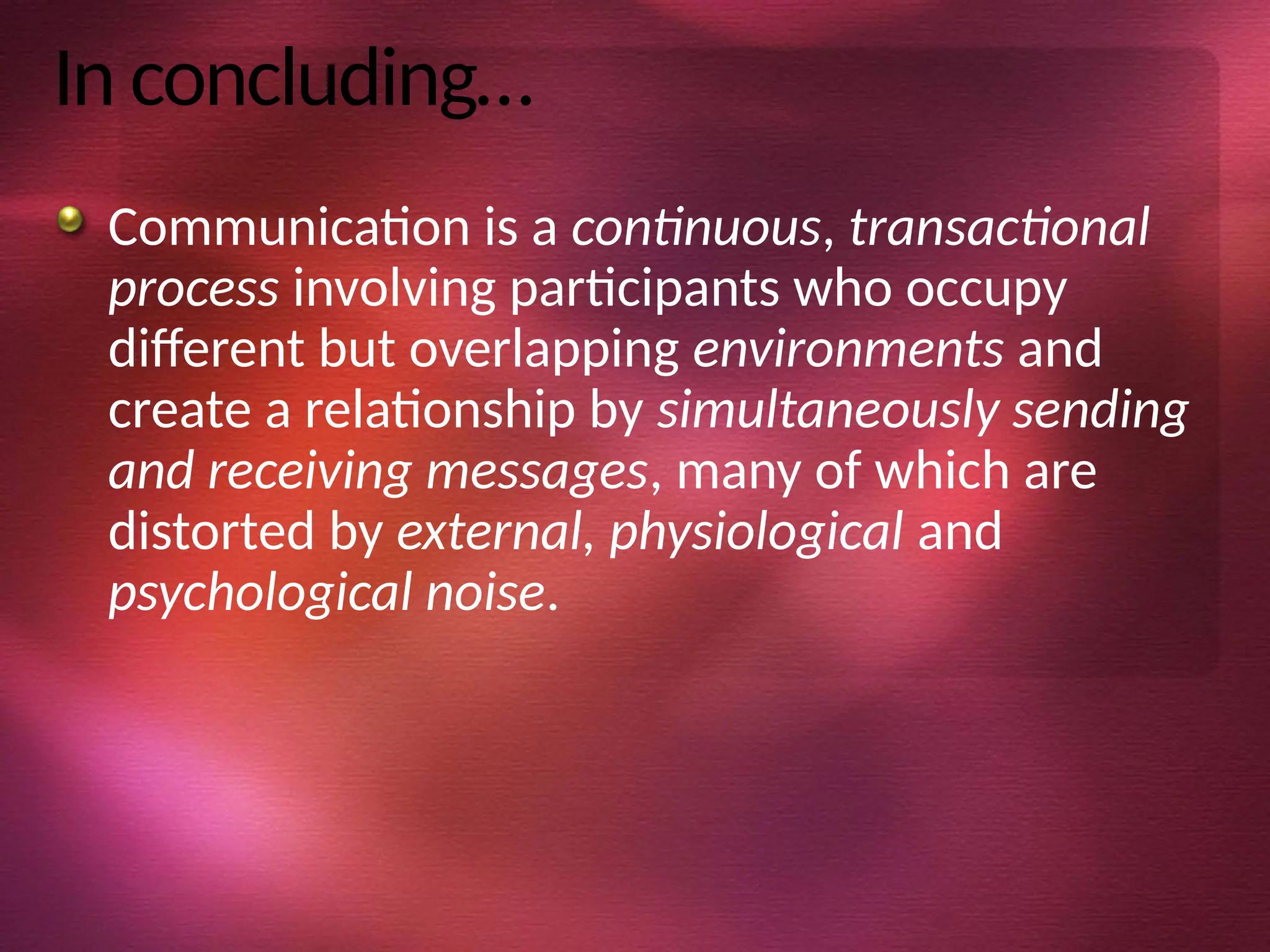 In concluding…
Communication is a continuous, transactional
process involving participants who occupy
different but overlapping environments and
create a relationship by simultaneously sending
and receiving messages, many of which are
distorted by external, physiological and
psychological noise.
 
