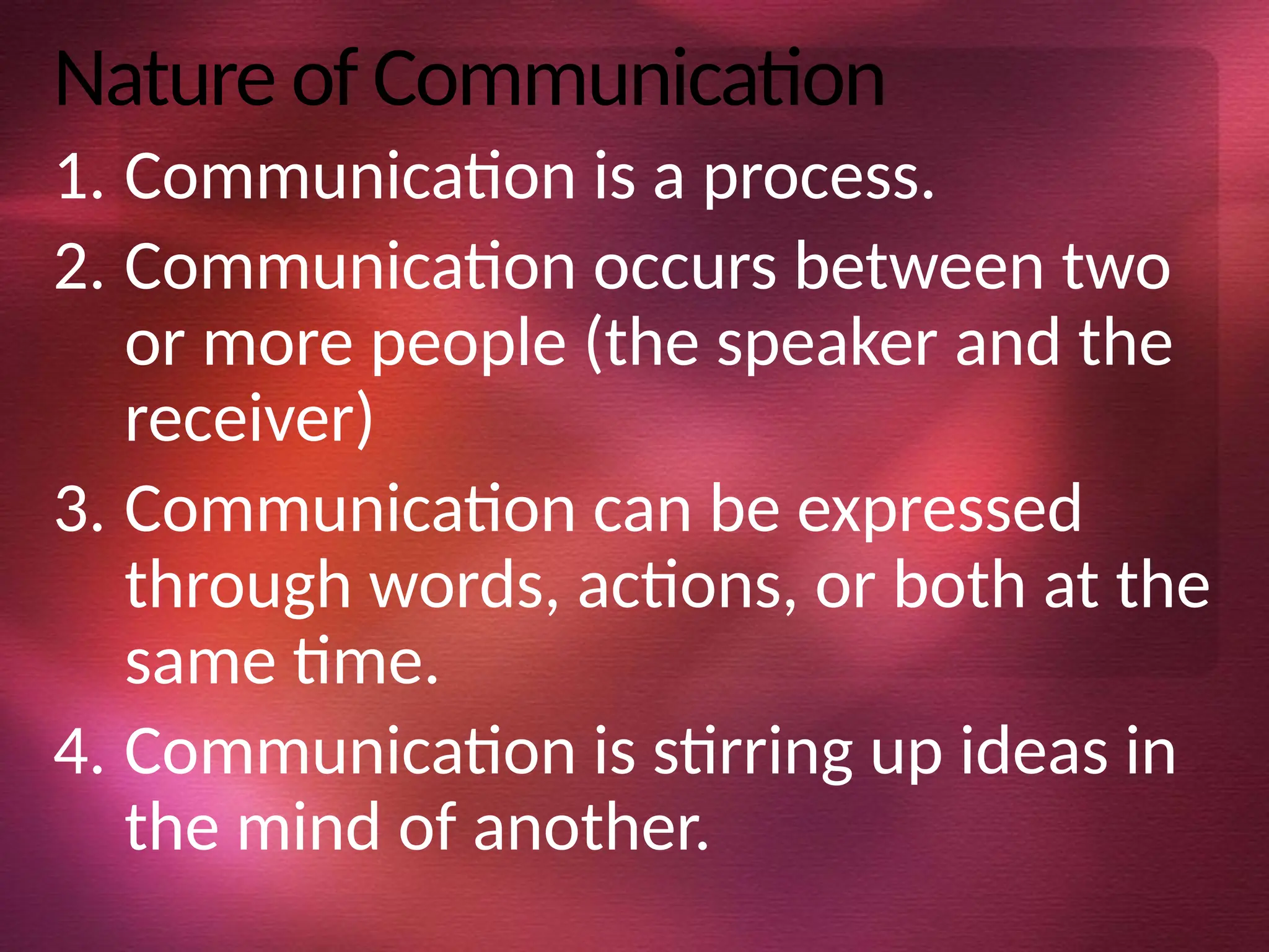 Nature of Communication
1. Communication is a process.
2. Communication occurs between two
or more people (the speaker and the
receiver)
3. Communication can be expressed
through words, actions, or both at the
same time.
4. Communication is stirring up ideas in
the mind of another.
 