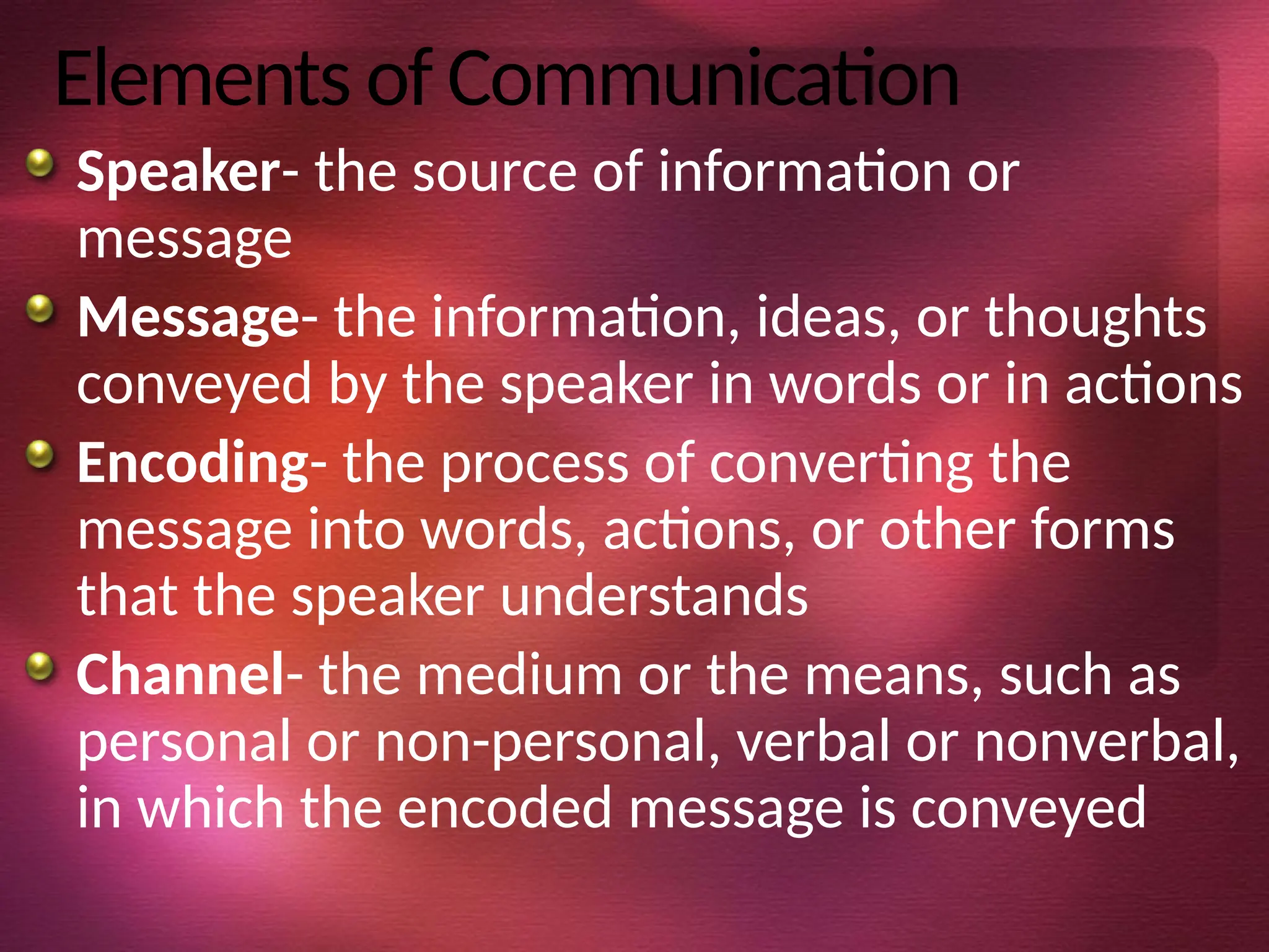 Elements of Communication
Speaker- the source of information or
message
Message- the information, ideas, or thoughts
conveyed by the speaker in words or in actions
Encoding- the process of converting the
message into words, actions, or other forms
that the speaker understands
Channel- the medium or the means, such as
personal or non-personal, verbal or nonverbal,
in which the encoded message is conveyed
 