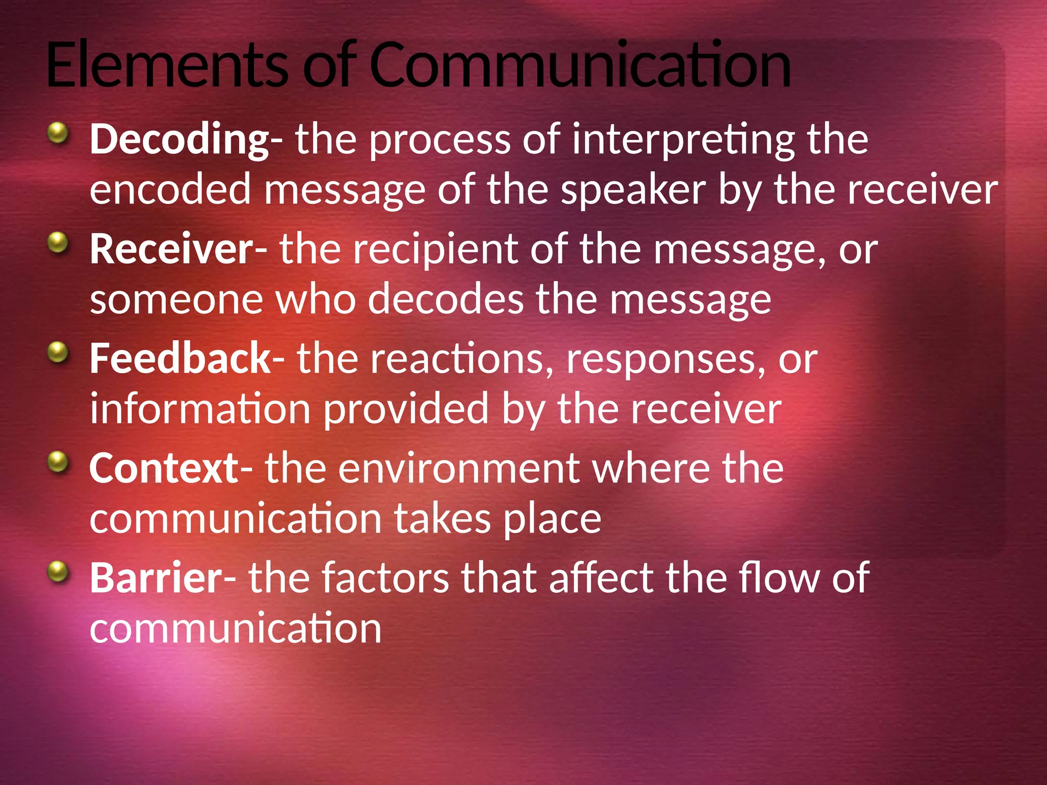 Elements of Communication
Decoding- the process of interpreting the
encoded message of the speaker by the receiver
Receiver- the recipient of the message, or
someone who decodes the message
Feedback- the reactions, responses, or
information provided by the receiver
Context- the environment where the
communication takes place
Barrier- the factors that affect the flow of
communication
 