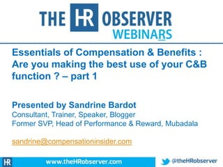 Essentials of Compensation & Benefits :
Are you making the best use of your C&B
function ? – part 1
Presented by Sandrine Bardot
Consultant, Trainer, Speaker, Blogger
Former SVP, Head of Performance & Reward, Mubadala
sandrine@compensationinsider.com

 