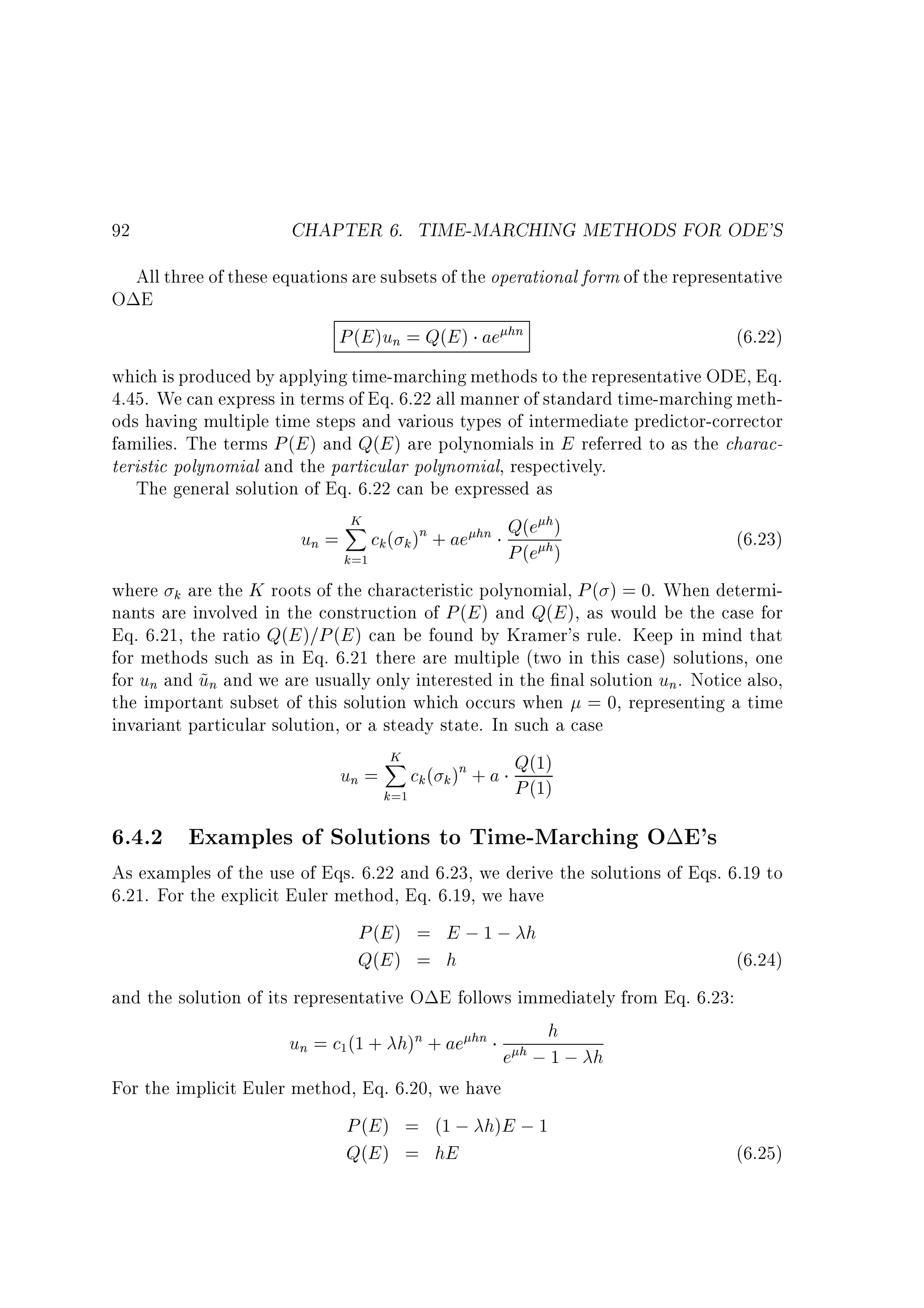92

CHAPTER 6. TIME-MARCHING METHODS FOR ODE'S

All three of these equations are subsets of the operational form of the representative
O E
P (E )un = Q(E ) ae hn
(6.22)
which is produced by applying time-marching methods to the representative ODE, Eq.
4.45. We can express in terms of Eq. 6.22 all manner of standard time-marching methods having multiple time steps and various types of intermediate predictor-corrector
families. The terms P (E ) and Q(E ) are polynomials in E referred to as the characteristic polynomial and the particular polynomial, respectively.
The general solution of Eq. 6.22 can be expressed as
K
h
X
un = ck ( k )n + ae hn Q(e h)
(6.23)
P (e )
k=1
where k are the K roots of the characteristic polynomial, P ( ) = 0. When determinants are involved in the construction of P (E ) and Q(E ), as would be the case for
Eq. 6.21, the ratio Q(E )=P (E ) can be found by Kramer's rule. Keep in mind that
for methods such as in Eq. 6.21 there are multiple (two in this case) solutions, one
for un and un and we are usually only interested in the nal solution un. Notice also,
~
the important subset of this solution which occurs when = 0, representing a time
invariant particular solution, or a steady state. In such a case
K
X
Q(1)
un = ck ( k )n + a P (1)
k=1

6.4.2 Examples of Solutions to Time-Marching O E's

As examples of the use of Eqs. 6.22 and 6.23, we derive the solutions of Eqs. 6.19 to
6.21. For the explicit Euler method, Eq. 6.19, we have
P (E ) = E ; 1 ; h
Q(E ) = h
(6.24)
and the solution of its representative O E follows immediately from Eq. 6.23:

un = c1(1 + h)n + ae hn

e

h

h;1;

For the implicit Euler method, Eq. 6.20, we have
P (E ) = (1 ; h)E ; 1
Q(E ) = hE

h
(6.25)

 
