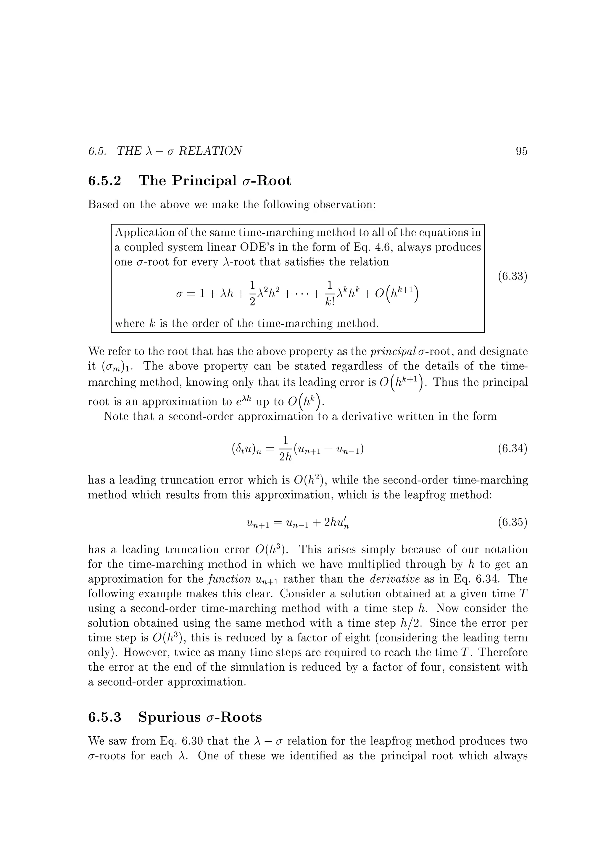 6.5. THE ; RELATION

95

6.5.2 The Principal -Root

Based on the above we make the following observation:
Application of the same time-marching method to all of the equations in
a coupled system linear ODE's in the form of Eq. 4.6, always produces
one -root for every -root that satis es the relation
(6.33)
1 2h2 + + 1 k hk + O hk+1
=1+ h+ 2
k!
where k is the order of the time-marching method.

We refer to the root that has the above property as the principal -root, and designate
it ( m )1 . The above property can be stated regardless of the details of the timemarching method, knowing only that its leading error is O hk+1 . Thus the principal
root is an approximation to e h up to O hk .
Note that a second-order approximation to a derivative written in the form
( t u)n = 1 (un+1 ; un;1)
(6.34)
2h
has a leading truncation error which is O(h2), while the second-order time-marching
method which results from this approximation, which is the leapfrog method:

un+1 = un;1 + 2hu0n

(6.35)

has a leading truncation error O(h3). This arises simply because of our notation
for the time-marching method in which we have multiplied through by h to get an
approximation for the function un+1 rather than the derivative as in Eq. 6.34. The
following example makes this clear. Consider a solution obtained at a given time T
using a second-order time-marching method with a time step h. Now consider the
solution obtained using the same method with a time step h=2. Since the error per
time step is O(h3), this is reduced by a factor of eight (considering the leading term
only). However, twice as many time steps are required to reach the time T . Therefore
the error at the end of the simulation is reduced by a factor of four, consistent with
a second-order approximation.

6.5.3 Spurious -Roots

We saw from Eq. 6.30 that the ; relation for the leapfrog method produces two
-roots for each . One of these we identi ed as the principal root which always

 