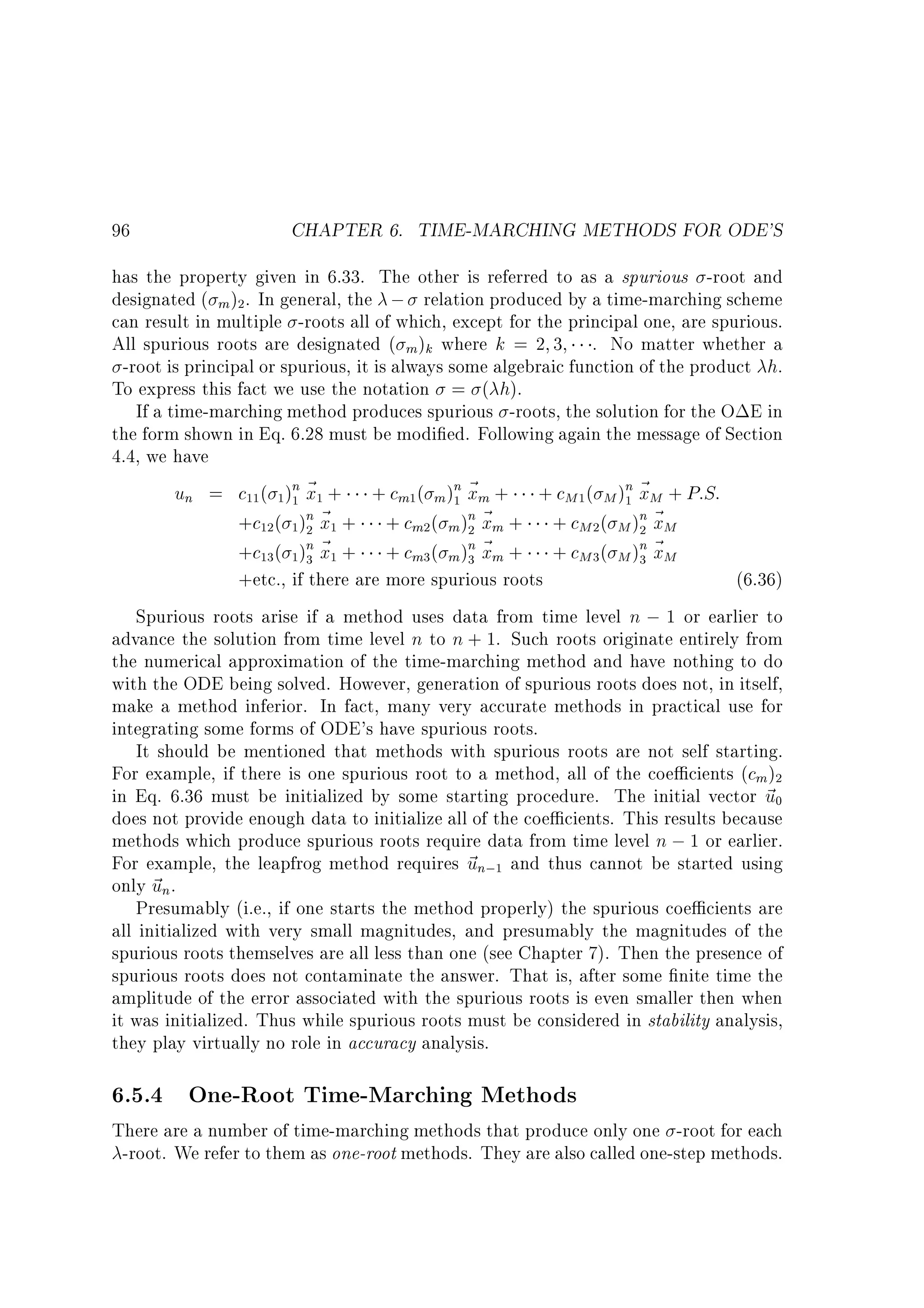 96

CHAPTER 6. TIME-MARCHING METHODS FOR ODE'S

has the property given in 6.33. The other is referred to as a spurious -root and
designated ( m )2 . In general, the ; relation produced by a time-marching scheme
can result in multiple -roots all of which, except for the principal one, are spurious.
All spurious roots are designated ( m )k where k = 2 3 . No matter whether a
-root is principal or spurious, it is always some algebraic function of the product h.
To express this fact we use the notation = ( h).
If a time-marching method produces spurious -roots, the solution for the O E in
the form shown in Eq. 6.28 must be modi ed. Following again the message of Section
4.4, we have
un = c11 ( 1 )n ~ 1 + + cm1( m )n ~ m + + cM 1 ( M )n ~ M + P:S:
1x
1x
1x
n~ +
n~ +
+c12 ( 1)2 x1
+ cm2 ( m )2 xm
+ cM 2 ( M )n ~ M
2x
n~ +
n~ +
+c13 ( 1)3 x1
+ cm3 ( m )3 xm
+ cM 3 ( M )n ~ M
3x
+etc., if there are more spurious roots
(6.36)
Spurious roots arise if a method uses data from time level n ; 1 or earlier to
advance the solution from time level n to n + 1. Such roots originate entirely from
the numerical approximation of the time-marching method and have nothing to do
with the ODE being solved. However, generation of spurious roots does not, in itself,
make a method inferior. In fact, many very accurate methods in practical use for
integrating some forms of ODE's have spurious roots.
It should be mentioned that methods with spurious roots are not self starting.
For example, if there is one spurious root to a method, all of the coe cients (cm )2
in Eq. 6.36 must be initialized by some starting procedure. The initial vector ~ 0
u
does not provide enough data to initialize all of the coe cients. This results because
methods which produce spurious roots require data from time level n ; 1 or earlier.
For example, the leapfrog method requires ~ n;1 and thus cannot be started using
u
only ~ n.
u
Presumably (i.e., if one starts the method properly) the spurious coe cients are
all initialized with very small magnitudes, and presumably the magnitudes of the
spurious roots themselves are all less than one (see Chapter 7). Then the presence of
spurious roots does not contaminate the answer. That is, after some nite time the
amplitude of the error associated with the spurious roots is even smaller then when
it was initialized. Thus while spurious roots must be considered in stability analysis,
they play virtually no role in accuracy analysis.

6.5.4 One-Root Time-Marching Methods

There are a number of time-marching methods that produce only one -root for each
-root. We refer to them as one-root methods. They are also called one-step methods.

 