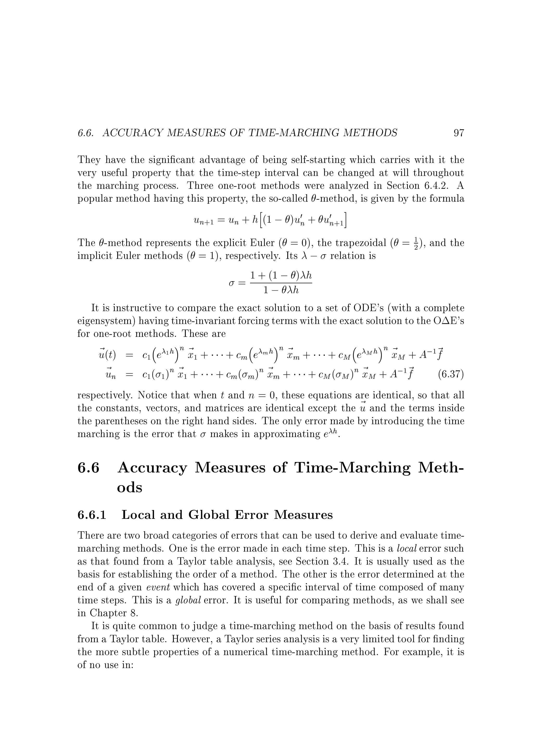 6.6. ACCURACY MEASURES OF TIME-MARCHING METHODS

97

They have the signi cant advantage of being self-starting which carries with it the
very useful property that the time-step interval can be changed at will throughout
the marching process. Three one-root methods were analyzed in Section 6.4.2. A
popular method having this property, the so-called -method, is given by the formula
h
i
un+1 = un + h (1 ; )u0n + u0n+1

1
The -method represents the explicit Euler ( = 0), the trapezoidal ( = 2 ), and the
implicit Euler methods ( = 1), respectively. Its ; relation is
)
= 1 +1(1 ; h h
;
It is instructive to compare the exact solution to a set of ODE's (with a complete
eigensystem) having time-invariant forcing terms with the exact solution to the O E's
for one-root methods. These are
~ (t) = c1 e 1 h n ~ 1 + + cm e m h n ~ m + + cM e M h n ~ M + A;1~
u
x
x
x
f
~ n = c1( 1 )n ~ 1 + + cm( m )n ~ m + + cM ( M )n ~ M + A;1~
u
x
x
x
f
(6.37)
respectively. Notice that when t and n = 0, these equations are identical, so that all
the constants, vectors, and matrices are identical except the ~ and the terms inside
u
the parentheses on the right hand sides. The only error made by introducing the time
marching is the error that makes in approximating e h.

6.6 Accuracy Measures of Time-Marching Methods
6.6.1 Local and Global Error Measures

There are two broad categories of errors that can be used to derive and evaluate timemarching methods. One is the error made in each time step. This is a local error such
as that found from a Taylor table analysis, see Section 3.4. It is usually used as the
basis for establishing the order of a method. The other is the error determined at the
end of a given event which has covered a speci c interval of time composed of many
time steps. This is a global error. It is useful for comparing methods, as we shall see
in Chapter 8.
It is quite common to judge a time-marching method on the basis of results found
from a Taylor table. However, a Taylor series analysis is a very limited tool for nding
the more subtle properties of a numerical time-marching method. For example, it is
of no use in:

 