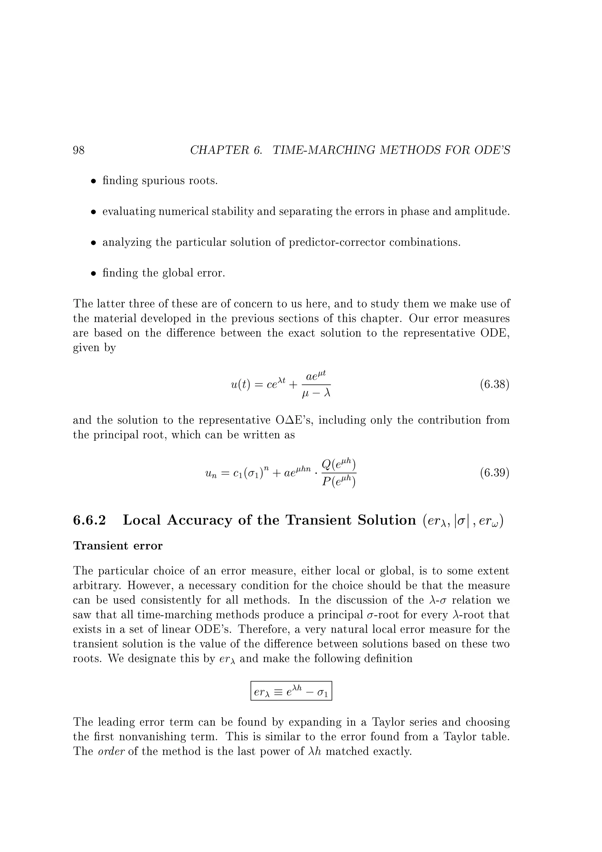 CHAPTER 6. TIME-MARCHING METHODS FOR ODE'S

98

nding spurious roots.
evaluating numerical stability and separating the errors in phase and amplitude.
analyzing the particular solution of predictor-corrector combinations.
nding the global error.
The latter three of these are of concern to us here, and to study them we make use of
the material developed in the previous sections of this chapter. Our error measures
are based on the di erence between the exact solution to the representative ODE,
given by
t
u(t) = ce t + ae
;

(6.38)

and the solution to the representative O E's, including only the contribution from
the principal root, which can be written as
h
un = c1 ( 1)n + ae hn Q(e h )
P (e )

6.6.2 Local Accuracy of the Transient Solution (er
Transient error

(6.39)
j

j

er! )

The particular choice of an error measure, either local or global, is to some extent
arbitrary. However, a necessary condition for the choice should be that the measure
can be used consistently for all methods. In the discussion of the - relation we
saw that all time-marching methods produce a principal -root for every -root that
exists in a set of linear ODE's. Therefore, a very natural local error measure for the
transient solution is the value of the di erence between solutions based on these two
roots. We designate this by er and make the following de nition

er

e h; 1

The leading error term can be found by expanding in a Taylor series and choosing
the rst nonvanishing term. This is similar to the error found from a Taylor table.
The order of the method is the last power of h matched exactly.

 