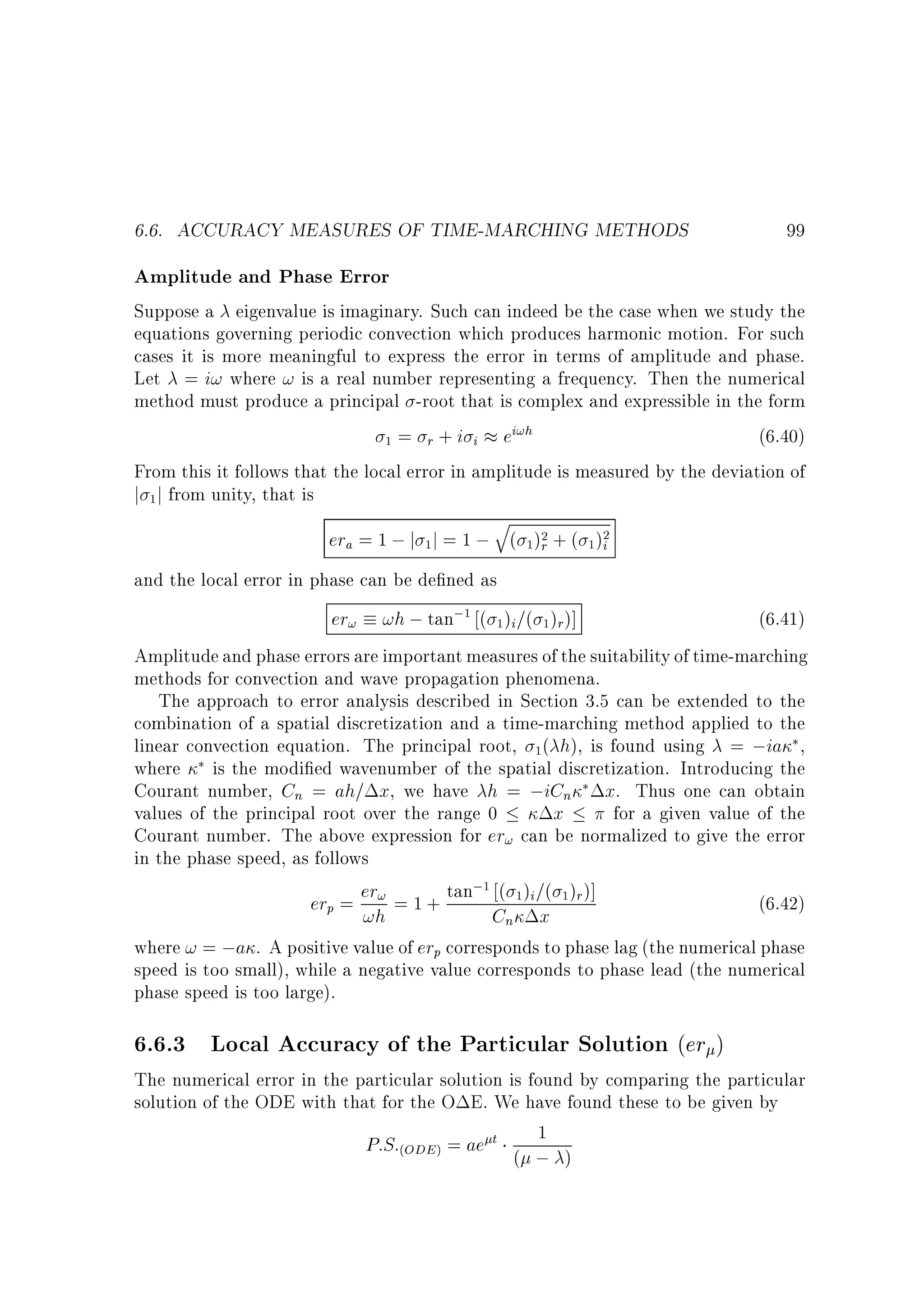 6.6. ACCURACY MEASURES OF TIME-MARCHING METHODS

99

Amplitude and Phase Error
Suppose a eigenvalue is imaginary. Such can indeed be the case when we study the
equations governing periodic convection which produces harmonic motion. For such
cases it is more meaningful to express the error in terms of amplitude and phase.
Let = i! where ! is a real number representing a frequency. Then the numerical
method must produce a principal -root that is complex and expressible in the form
(6.40)
1 = r + i i ei!h
From this it follows that the local error in amplitude is measured by the deviation of
j 1 j from unity, that is

q
era = 1 ; j 1 j = 1 ; ( 1)2 + ( 1 )2
i
r

and the local error in phase can be de ned as

er! !h ; tan;1 ( 1 )i=( 1 )r )]

(6.41)
Amplitude and phase errors are important measures of the suitability of time-marching
methods for convection and wave propagation phenomena.
The approach to error analysis described in Section 3.5 can be extended to the
combination of a spatial discretization and a time-marching method applied to the
linear convection equation. The principal root, 1( h), is found using = ;ia ,
where is the modi ed wavenumber of the spatial discretization. Introducing the
Courant number, Cn = ah= x, we have h = ;iCn x. Thus one can obtain
values of the principal root over the range 0
x
for a given value of the
Courant number. The above expression for er! can be normalized to give the error
in the phase speed, as follows
;1
(6.42)
er = er! = 1 + tan ( 1)i =( 1)r )]
p

!h

Cn x

where ! = ;a . A positive value of erp corresponds to phase lag (the numerical phase
speed is too small), while a negative value corresponds to phase lead (the numerical
phase speed is too large).

6.6.3 Local Accuracy of the Particular Solution (er )

The numerical error in the particular solution is found by comparing the particular
solution of the ODE with that for the O E. We have found these to be given by
1
P:S:(ODE) = ae t ( ; )

 