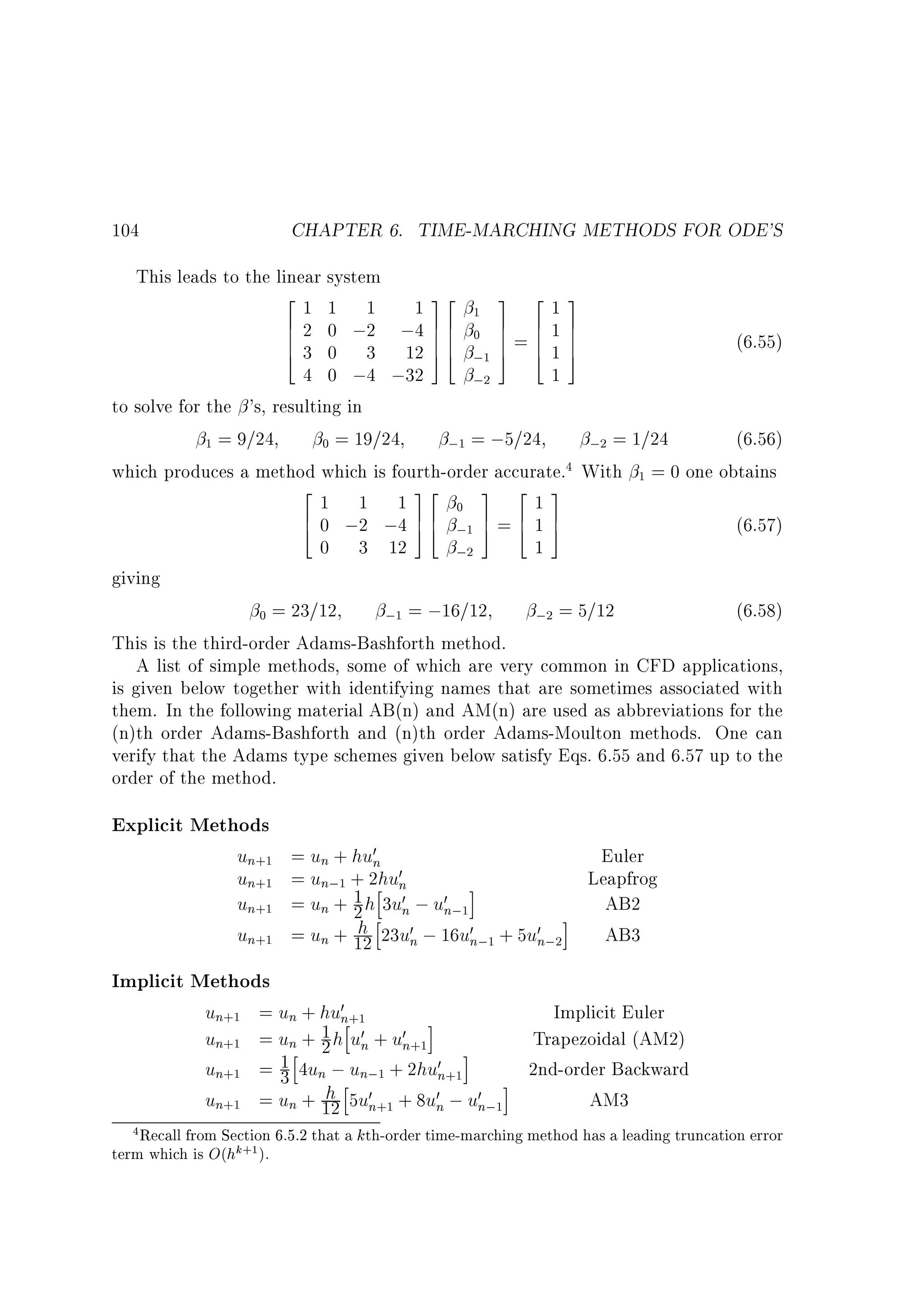 CHAPTER 6. TIME-MARCHING METHODS FOR ODE'S

104

This leads to the linear system
2 1 1 1 1 32
3 213
1
6 2 0 ;2 ;4 7 6 0 7 6 1 7
6
7 6 7
6 3 0 3 12 7 6
76
(6.55)
4
5 4 ;1 7 = 6 1 7
5 4 5
4 0 ;4 ;32
1
;2
to solve for the 's, resulting in
(6.56)
1 = 9=24
0 = 19=24
;1 = ;5=24
;2 = 1=24
which produces a method which is fourth-order accurate.4 With 1 = 0 one obtains
2
32
3 2 3
1 1 1
0 7 617
6 0 ;2 ;4 7 6 ;1 5 = 4 1 5
(6.57)
4
54
0 3 12
1
;2
giving
(6.58)
0 = 23=12
;1 = ;16=12
;2 = 5=12
This is the third-order Adams-Bashforth method.
A list of simple methods, some of which are very common in CFD applications,
is given below together with identifying names that are sometimes associated with
them. In the following material AB(n) and AM(n) are used as abbreviations for the
(n)th order Adams-Bashforth and (n)th order Adams-Moulton methods. One can
verify that the Adams type schemes given below satisfy Eqs. 6.55 and 6.57 up to the
order of the method.

Explicit Methods

un+1
un+1
un+1
un+1

= un + hu0n
Euler
0
= un;1 + 2hhun
Leapfrog
1 h 3u0n ; u0n;1i
= un + 2
h 0
i AB2
h
= un + 12 23un ; 16u0n;1 + 5u0n;2
AB3

Implicit Methods
un+1
un+1
un+1
un+1

= un + hu0n+1
Implicit Euler
1 hhu0n + u0n+1i
= un + 2
Trapezoidal (AM2)
1 h4un ; un;1 + 2hu0n+1i
=3
2nd-order Backward
h h5u0n+1 + 8u0n ; u0n;1i
= un + 12
AM3

4 Recall from Section 6.5.2 that a kth-order time-marching method has a leading truncation error
term which is O(hk+1 ).

 