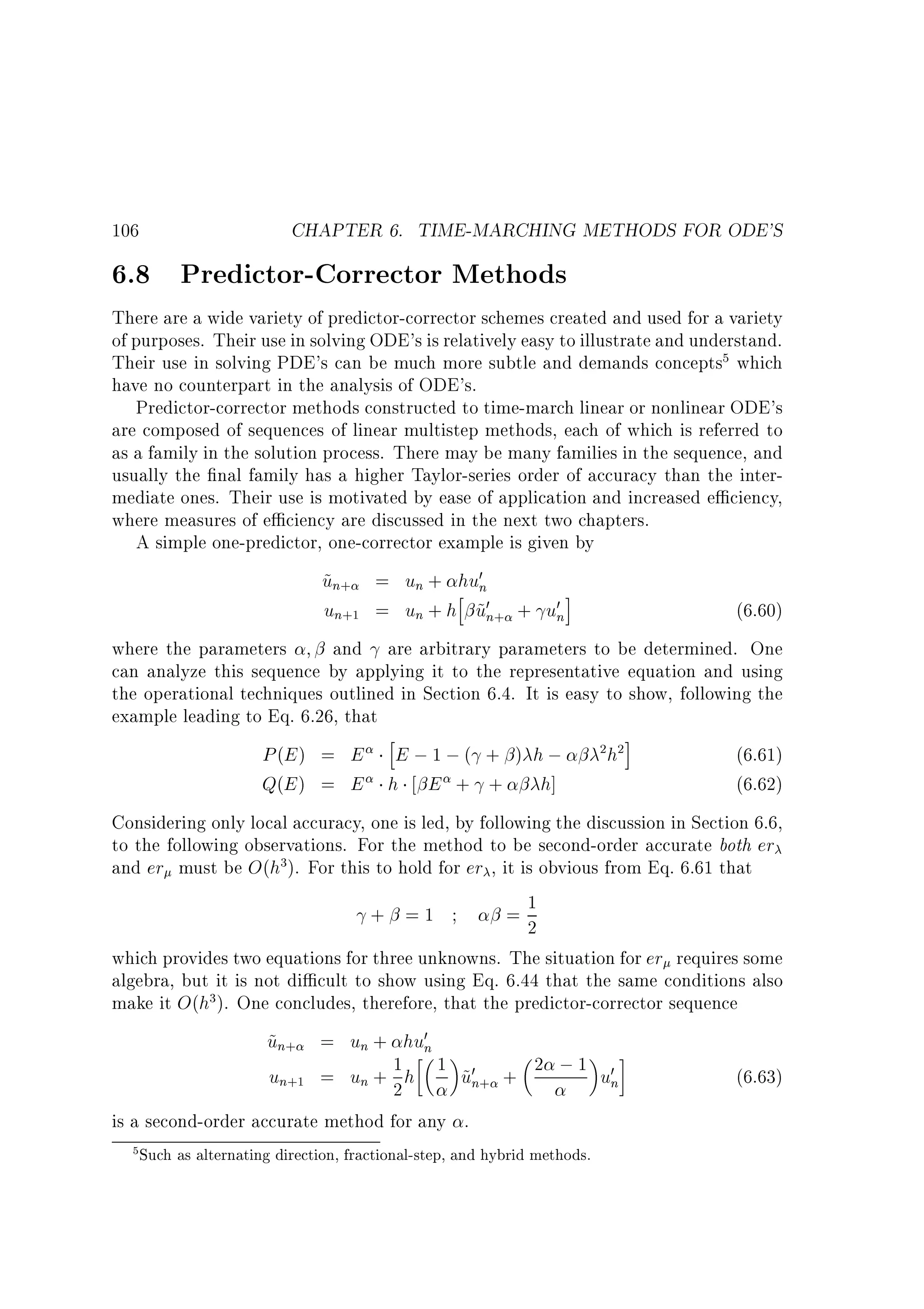 106

CHAPTER 6. TIME-MARCHING METHODS FOR ODE'S

6.8 Predictor-Corrector Methods

There are a wide variety of predictor-corrector schemes created and used for a variety
of purposes. Their use in solving ODE's is relatively easy to illustrate and understand.
Their use in solving PDE's can be much more subtle and demands concepts5 which
have no counterpart in the analysis of ODE's.
Predictor-corrector methods constructed to time-march linear or nonlinear ODE's
are composed of sequences of linear multistep methods, each of which is referred to
as a family in the solution process. There may be many families in the sequence, and
usually the nal family has a higher Taylor-series order of accuracy than the intermediate ones. Their use is motivated by ease of application and increased e ciency,
where measures of e ciency are discussed in the next two chapters.
A simple one-predictor, one-corrector example is given by

un+ = un + h 0n
~
hu
i
un+1 = un + h u0n+ + u0n
~

(6.60)

where the parameters
and are arbitrary parameters to be determined. One
can analyze this sequence by applying it to the representative equation and using
the operational techniques outlined in Section 6.4. It is easy to show, following the
example leading to Eq. 6.26, that

h
P (E ) = E E ; 1 ; ( + ) h ;
Q(E ) = E h E + + h]

2 h2 i

(6.61)
(6.62)

Considering only local accuracy, one is led, by following the discussion in Section 6.6,
to the following observations. For the method to be second-order accurate both er
and er must be O(h3). For this to hold for er , it is obvious from Eq. 6.61 that
+ =1
=1
2
which provides two equations for three unknowns. The situation for er requires some
algebra, but it is not di cult to show using Eq. 6.44 that the same conditions also
make it O(h3). One concludes, therefore, that the predictor-corrector sequence

un+ = un + hu0n
~
1
un+1 = un + 2 h 1 u0n+ + 2 ; 1 u0n
~

is a second-order accurate method for any .

5 Such as alternating direction, fractional-step, and hybrid methods.

(6.63)

 