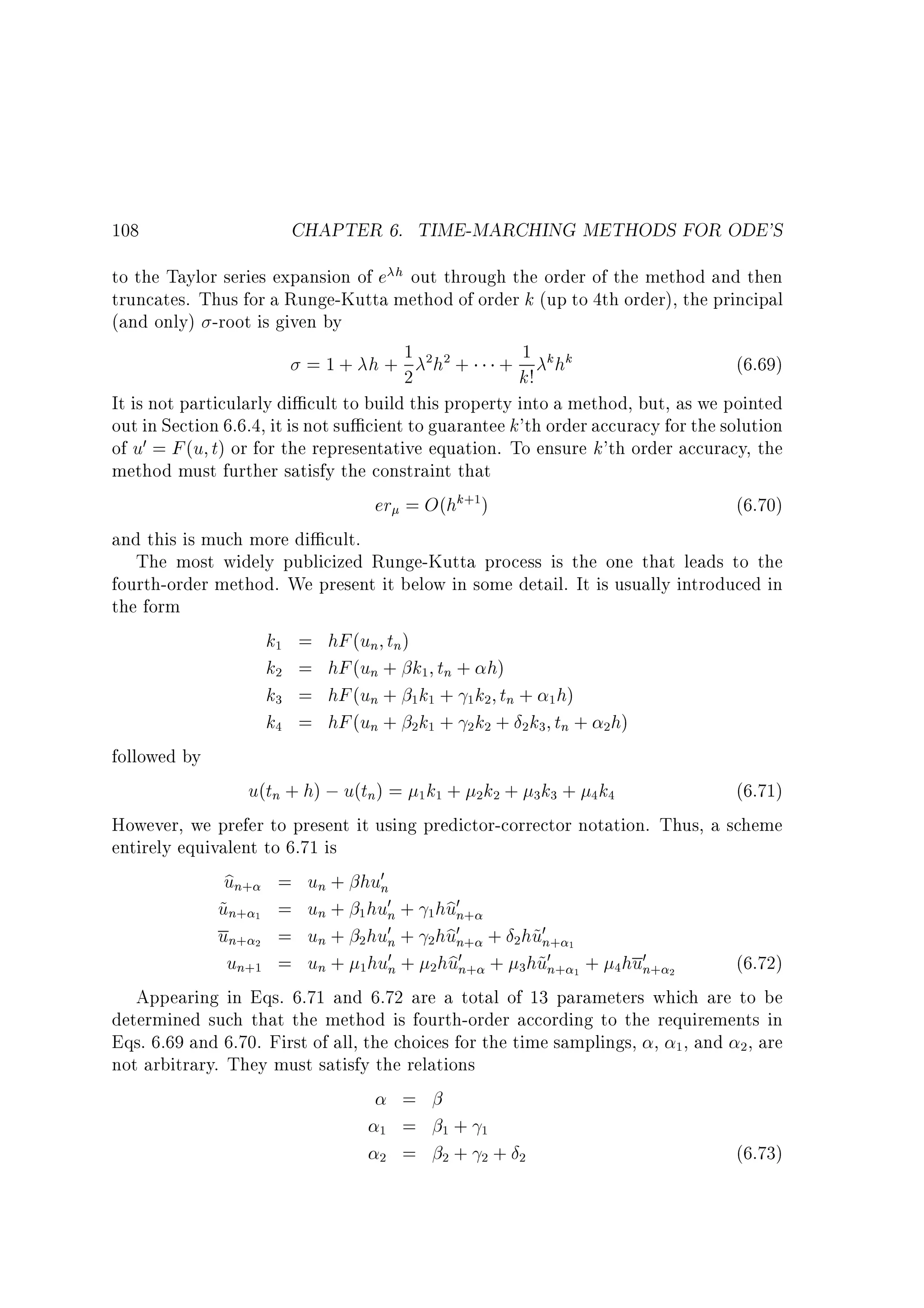 108

CHAPTER 6. TIME-MARCHING METHODS FOR ODE'S

to the Taylor series expansion of e h out through the order of the method and then
truncates. Thus for a Runge-Kutta method of order k (up to 4th order), the principal
(and only) -root is given by
(6.69)
= 1 + h + 1 2h2 + + 1 k hk
2
k!
It is not particularly di cult to build this property into a method, but, as we pointed
out in Section 6.6.4, it is not su cient to guarantee k'th order accuracy for the solution
of u0 = F (u t) or for the representative equation. To ensure k'th order accuracy, the
method must further satisfy the constraint that
er = O(hk+1)
(6.70)
and this is much more di cult.
The most widely publicized Runge-Kutta process is the one that leads to the
fourth-order method. We present it below in some detail. It is usually introduced in
the form
k1 = hF (un tn)
k2 = hF (un + k1 tn + h)
k3 = hF (un + 1k1 + 1k2 tn + 1 h)
k4 = hF (un + 2k1 + 2k2 + 2 k3 tn + 2h)
followed by
u(tn + h) ; u(tn) = 1 k1 + 2k2 + 3k3 + 4k4
(6.71)
However, we prefer to present it using predictor-corrector notation. Thus, a scheme
entirely equivalent to 6.71 is
b
un+ = un + hu0n
b
un+ 1 = un + 1 hu0n + 1hu0n+
~
b
un+ 2 = un + 2 hu0n + 2hu0n+ + 2hu0n+ 1
~
0 + hu0 + hu0
(6.72)
un+1 = un + 1hun 2 bn+
3 ~n+ 1 + 4 hu0n+ 2
Appearing in Eqs. 6.71 and 6.72 are a total of 13 parameters which are to be
determined such that the method is fourth-order according to the requirements in
Eqs. 6.69 and 6.70. First of all, the choices for the time samplings, , 1, and 2 , are
not arbitrary. They must satisfy the relations
=
1 = 1+ 1
(6.73)
2 = 2+ 2+ 2

 