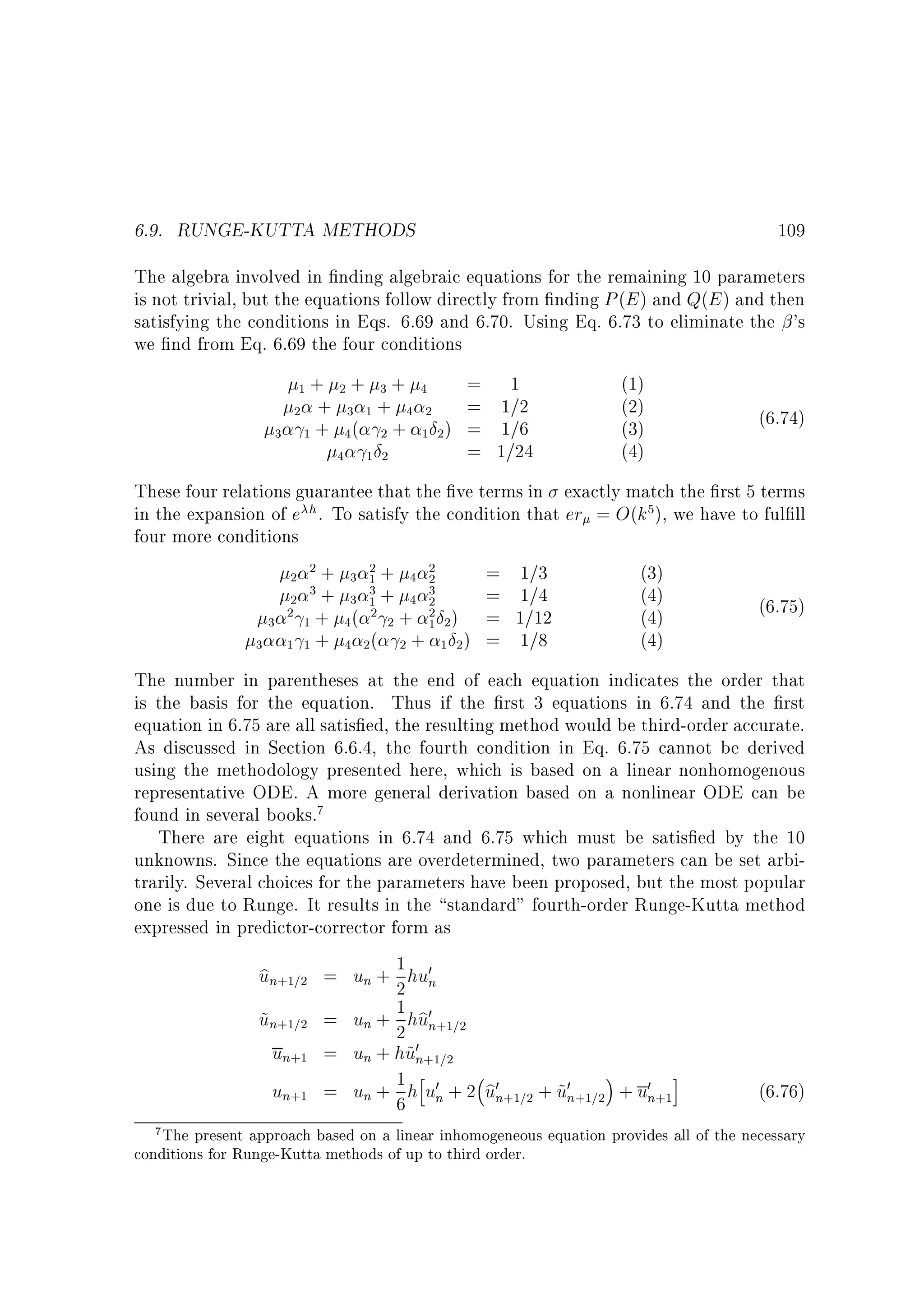 6.9. RUNGE-KUTTA METHODS

109

The algebra involved in nding algebraic equations for the remaining 10 parameters
is not trivial, but the equations follow directly from nding P (E ) and Q(E ) and then
satisfying the conditions in Eqs. 6.69 and 6.70. Using Eq. 6.73 to eliminate the 's
we nd from Eq. 6.69 the four conditions
1+
2 +
3 1+

= 1
2+ 3+ 4
= 1=2
3 1+ 4 2
( 2 + 1 2 ) = 1=6
4
= 1=24
4 12

(1)
(2)
(3)
(4)

(6.74)

These four relations guarantee that the ve terms in exactly match the rst 5 terms
in the expansion of e h . To satisfy the condition that er = O(k5), we have to ful ll
four more conditions
2
2
= 1=3
(3)
2 2+ 3 1+ 4 2
3+ 3 3+ 4 3
= 1=4
(4)
2
1
2
(6.75)
2 1 + 4 ( 2 2 + 2 2 ) = 1=12
(4)
3
1
(4)
3 1 1 + 4 2 ( 2 + 1 2 ) = 1=8
The number in parentheses at the end of each equation indicates the order that
is the basis for the equation. Thus if the rst 3 equations in 6.74 and the rst
equation in 6.75 are all satis ed, the resulting method would be third-order accurate.
As discussed in Section 6.6.4, the fourth condition in Eq. 6.75 cannot be derived
using the methodology presented here, which is based on a linear nonhomogenous
representative ODE. A more general derivation based on a nonlinear ODE can be
found in several books.7
There are eight equations in 6.74 and 6.75 which must be satis ed by the 10
unknowns. Since the equations are overdetermined, two parameters can be set arbitrarily. Several choices for the parameters have been proposed, but the most popular
one is due to Runge. It results in the standard fourth-order Runge-Kutta method
expressed in predictor-corrector form as
1
b
un+1=2 = un + 2 hu0n
b
un+1=2 = un + 1 hu0n+1=2
~
2
un+1 = un + hu0n+1=2
~
h
i
b
un+1 = un + 1 h u0n + 2 u0n+1=2 + u0n+1=2 + u0n+1
~
(6.76)
6

7 The present approach based on a linear inhomogeneous equation provides all of the necessary

conditions for Runge-Kutta methods of up to third order.

 