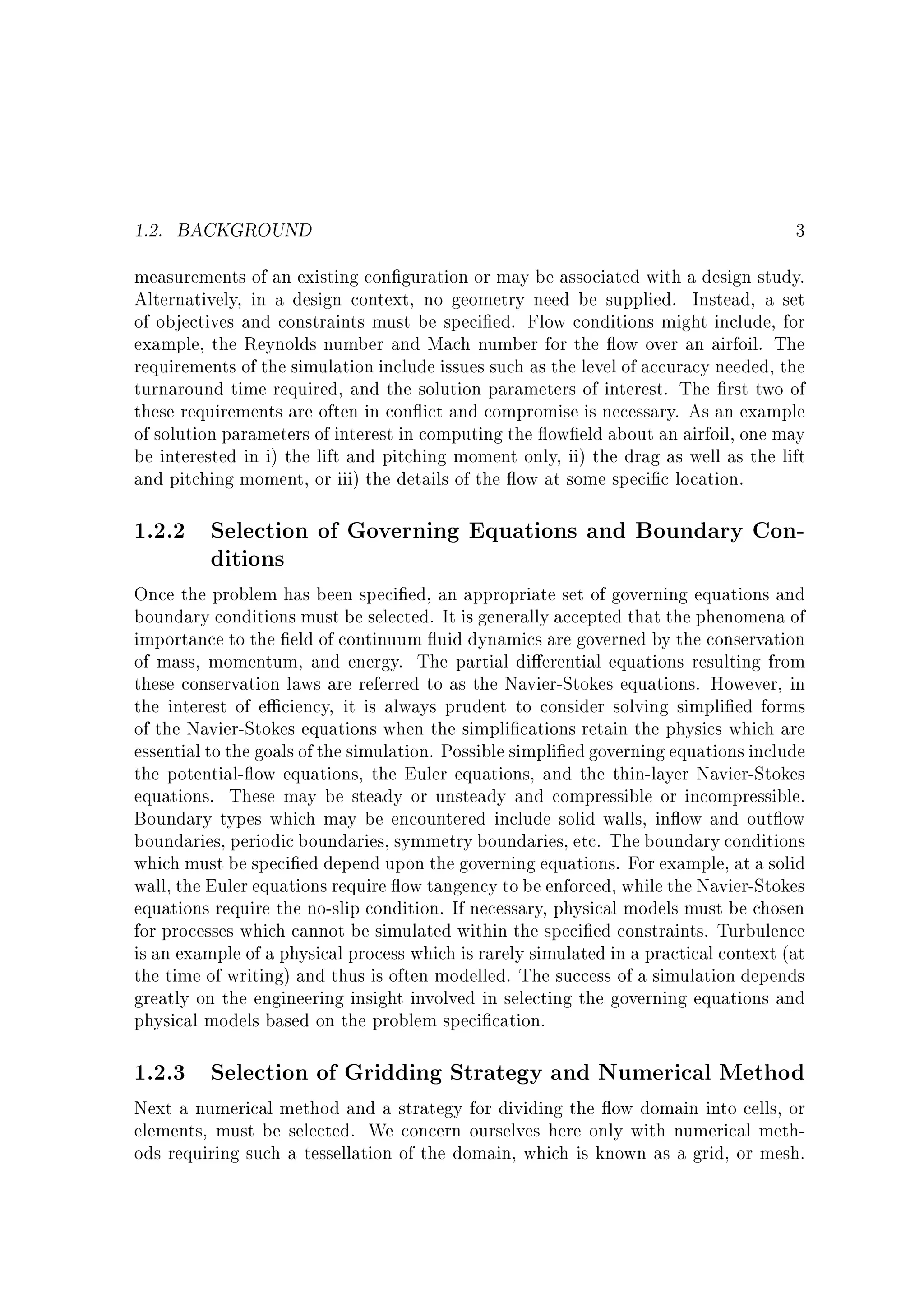 1.2. BACKGROUND

3

measurements of an existing con guration or may be associated with a design study.
Alternatively, in a design context, no geometry need be supplied. Instead, a set
of objectives and constraints must be speci ed. Flow conditions might include, for
example, the Reynolds number and Mach number for the ow over an airfoil. The
requirements of the simulation include issues such as the level of accuracy needed, the
turnaround time required, and the solution parameters of interest. The rst two of
these requirements are often in con ict and compromise is necessary. As an example
of solution parameters of interest in computing the ow eld about an airfoil, one may
be interested in i) the lift and pitching moment only, ii) the drag as well as the lift
and pitching moment, or iii) the details of the ow at some speci c location.

1.2.2 Selection of Governing Equations and Boundary Conditions

Once the problem has been speci ed, an appropriate set of governing equations and
boundary conditions must be selected. It is generally accepted that the phenomena of
importance to the eld of continuum uid dynamics are governed by the conservation
of mass, momentum, and energy. The partial di erential equations resulting from
these conservation laws are referred to as the Navier-Stokes equations. However, in
the interest of e ciency, it is always prudent to consider solving simpli ed forms
of the Navier-Stokes equations when the simpli cations retain the physics which are
essential to the goals of the simulation. Possible simpli ed governing equations include
the potential- ow equations, the Euler equations, and the thin-layer Navier-Stokes
equations. These may be steady or unsteady and compressible or incompressible.
Boundary types which may be encountered include solid walls, in ow and out ow
boundaries, periodic boundaries, symmetry boundaries, etc. The boundary conditions
which must be speci ed depend upon the governing equations. For example, at a solid
wall, the Euler equations require ow tangency to be enforced, while the Navier-Stokes
equations require the no-slip condition. If necessary, physical models must be chosen
for processes which cannot be simulated within the speci ed constraints. Turbulence
is an example of a physical process which is rarely simulated in a practical context (at
the time of writing) and thus is often modelled. The success of a simulation depends
greatly on the engineering insight involved in selecting the governing equations and
physical models based on the problem speci cation.

1.2.3 Selection of Gridding Strategy and Numerical Method

Next a numerical method and a strategy for dividing the ow domain into cells, or
elements, must be selected. We concern ourselves here only with numerical methods requiring such a tessellation of the domain, which is known as a grid, or mesh.

 