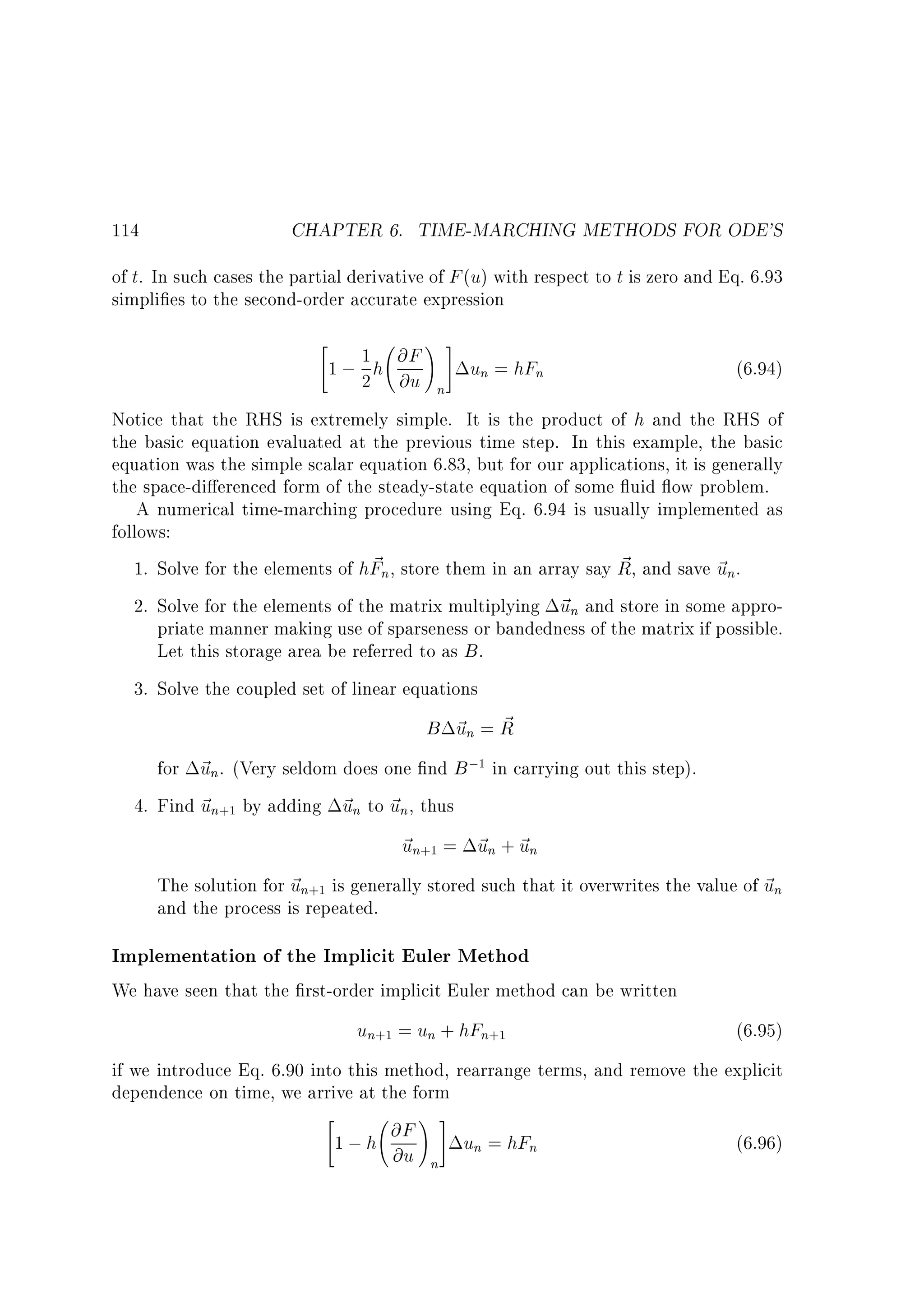 114

CHAPTER 6. TIME-MARCHING METHODS FOR ODE'S

of t. In such cases the partial derivative of F (u) with respect to t is zero and Eq. 6.93
simpli es to the second-order accurate expression



1
1 ; 2 h @F
@u

!#
n

un = hFn

(6.94)

Notice that the RHS is extremely simple. It is the product of h and the RHS of
the basic equation evaluated at the previous time step. In this example, the basic
equation was the simple scalar equation 6.83, but for our applications, it is generally
the space-di erenced form of the steady-state equation of some uid ow problem.
A numerical time-marching procedure using Eq. 6.94 is usually implemented as
follows:
~
~
1. Solve for the elements of hFn, store them in an array say R, and save ~ n.
u
2. Solve for the elements of the matrix multiplying ~ n and store in some approu
priate manner making use of sparseness or bandedness of the matrix if possible.
Let this storage area be referred to as B .
3. Solve the coupled set of linear equations

B ~n = R
u ~
for ~ n. (Very seldom does one nd B ;1 in carrying out this step).
u
4. Find ~ n+1 by adding ~ n to ~ n, thus
u
u u
~ n+1 = ~ n + ~ n
u
u u
The solution for ~ n+1 is generally stored such that it overwrites the value of ~ n
u
u
and the process is repeated.

Implementation of the Implicit Euler Method
We have seen that the rst-order implicit Euler method can be written

un+1 = un + hFn+1

(6.95)

if we introduce Eq. 6.90 into this method, rearrange terms, and remove the explicit
dependence on time, we arrive at the form



1 ; h @F
@u

!#
n

un = hFn

(6.96)

 