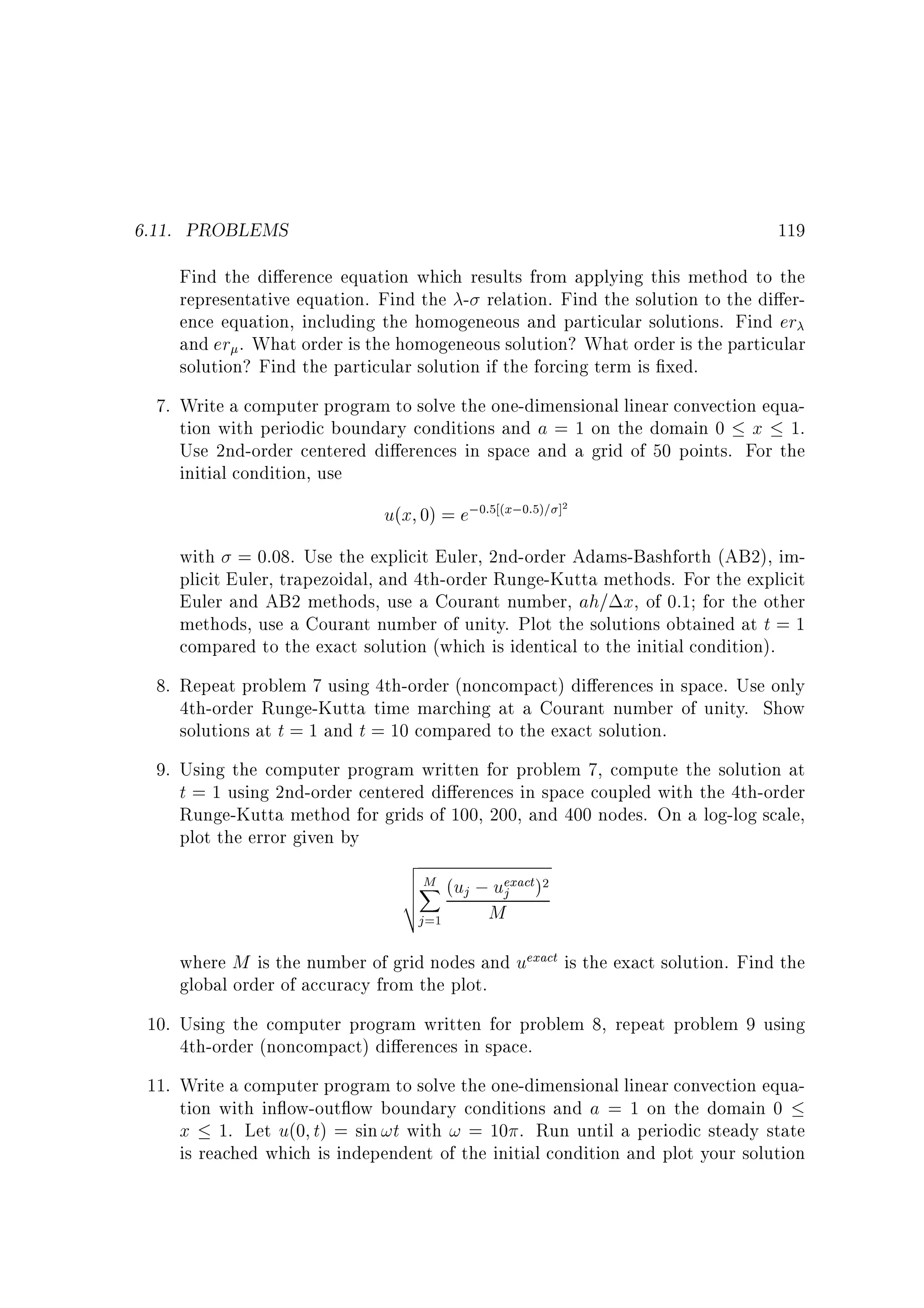 6.11. PROBLEMS

119

Find the di erence equation which results from applying this method to the
representative equation. Find the - relation. Find the solution to the di erence equation, including the homogeneous and particular solutions. Find er
and er . What order is the homogeneous solution? What order is the particular
solution? Find the particular solution if the forcing term is xed.
7. Write a computer program to solve the one-dimensional linear convection equation with periodic boundary conditions and a = 1 on the domain 0 x 1.
Use 2nd-order centered di erences in space and a grid of 50 points. For the
initial condition, use

u(x 0) = e;0:5 (x;0:5)= ]2
with = 0:08. Use the explicit Euler, 2nd-order Adams-Bashforth (AB2), implicit Euler, trapezoidal, and 4th-order Runge-Kutta methods. For the explicit
Euler and AB2 methods, use a Courant number, ah= x, of 0.1 for the other
methods, use a Courant number of unity. Plot the solutions obtained at t = 1
compared to the exact solution (which is identical to the initial condition).
8. Repeat problem 7 using 4th-order (noncompact) di erences in space. Use only
4th-order Runge-Kutta time marching at a Courant number of unity. Show
solutions at t = 1 and t = 10 compared to the exact solution.
9. Using the computer program written for problem 7, compute the solution at
t = 1 using 2nd-order centered di erences in space coupled with the 4th-order
Runge-Kutta method for grids of 100, 200, and 400 nodes. On a log-log scale,
plot the error given by

v
uX
u M (uj ; uexact)2
u
j
t
M
j =1

where M is the number of grid nodes and uexact is the exact solution. Find the
global order of accuracy from the plot.
10. Using the computer program written for problem 8, repeat problem 9 using
4th-order (noncompact) di erences in space.
11. Write a computer program to solve the one-dimensional linear convection equation with in ow-out ow boundary conditions and a = 1 on the domain 0
x 1. Let u(0 t) = sin !t with ! = 10 . Run until a periodic steady state
is reached which is independent of the initial condition and plot your solution

 