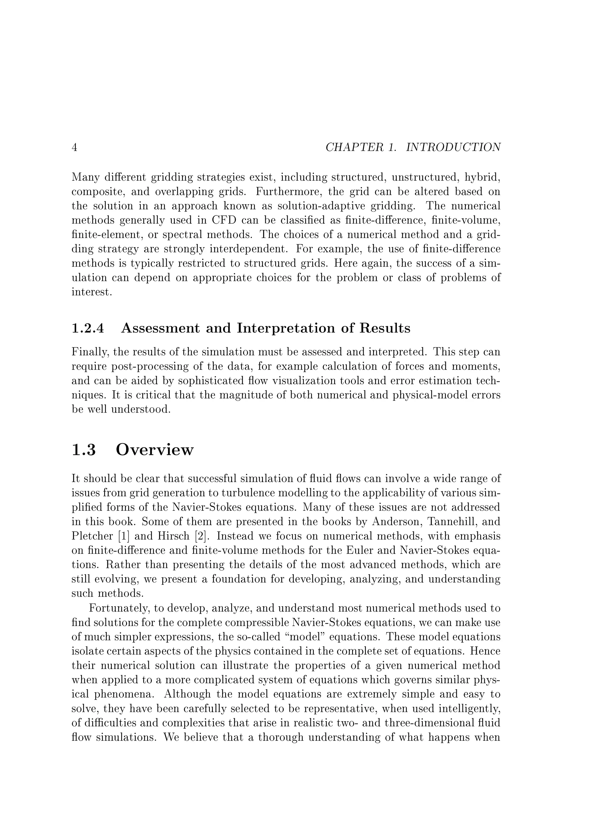 CHAPTER 1. INTRODUCTION

4

Many di erent gridding strategies exist, including structured, unstructured, hybrid,
composite, and overlapping grids. Furthermore, the grid can be altered based on
the solution in an approach known as solution-adaptive gridding. The numerical
methods generally used in CFD can be classi ed as nite-di erence, nite-volume,
nite-element, or spectral methods. The choices of a numerical method and a gridding strategy are strongly interdependent. For example, the use of nite-di erence
methods is typically restricted to structured grids. Here again, the success of a simulation can depend on appropriate choices for the problem or class of problems of
interest.

1.2.4 Assessment and Interpretation of Results

Finally, the results of the simulation must be assessed and interpreted. This step can
require post-processing of the data, for example calculation of forces and moments,
and can be aided by sophisticated ow visualization tools and error estimation techniques. It is critical that the magnitude of both numerical and physical-model errors
be well understood.
1.3

Overview

It should be clear that successful simulation of uid ows can involve a wide range of
issues from grid generation to turbulence modelling to the applicability of various simpli ed forms of the Navier-Stokes equations. Many of these issues are not addressed
in this book. Some of them are presented in the books by Anderson, Tannehill, and
Pletcher 1] and Hirsch 2]. Instead we focus on numerical methods, with emphasis
on nite-di erence and nite-volume methods for the Euler and Navier-Stokes equations. Rather than presenting the details of the most advanced methods, which are
still evolving, we present a foundation for developing, analyzing, and understanding
such methods.
Fortunately, to develop, analyze, and understand most numerical methods used to
nd solutions for the complete compressible Navier-Stokes equations, we can make use
of much simpler expressions, the so-called model" equations. These model equations
isolate certain aspects of the physics contained in the complete set of equations. Hence
their numerical solution can illustrate the properties of a given numerical method
when applied to a more complicated system of equations which governs similar physical phenomena. Although the model equations are extremely simple and easy to
solve, they have been carefully selected to be representative, when used intelligently,
of di culties and complexities that arise in realistic two- and three-dimensional uid
ow simulations. We believe that a thorough understanding of what happens when

 