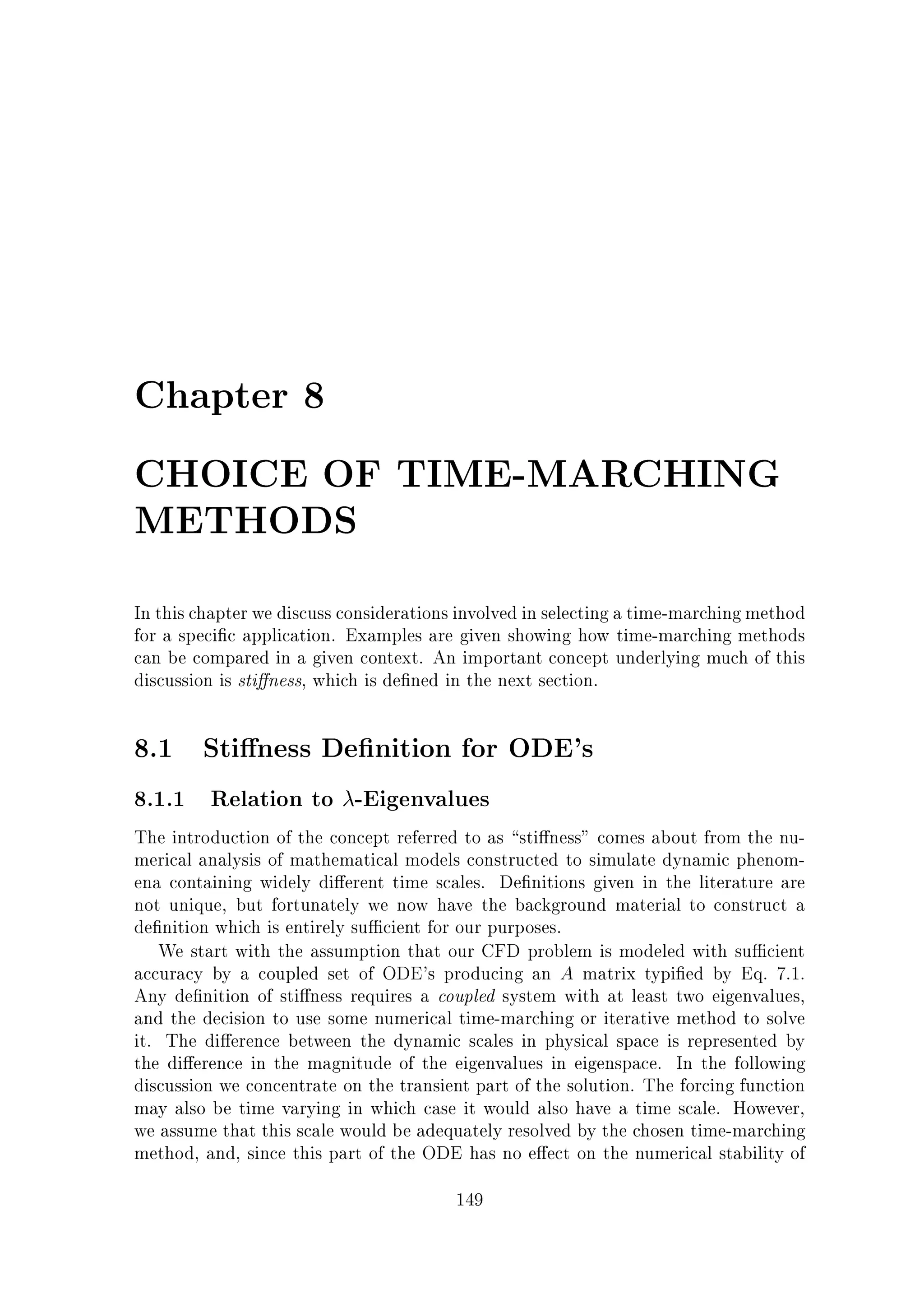 Chapter 8
CHOICE OF TIME-MARCHING
METHODS
In this chapter we discuss considerations involved in selecting a time-marching method
for a speci c application. Examples are given showing how time-marching methods
can be compared in a given context. An important concept underlying much of this
discussion is sti ness, which is de ned in the next section.

8.1 Sti ness De nition for ODE's
8.1.1 Relation to -Eigenvalues
The introduction of the concept referred to as sti ness comes about from the numerical analysis of mathematical models constructed to simulate dynamic phenomena containing widely di erent time scales. De nitions given in the literature are
not unique, but fortunately we now have the background material to construct a
de nition which is entirely su cient for our purposes.
We start with the assumption that our CFD problem is modeled with su cient
accuracy by a coupled set of ODE's producing an A matrix typi ed by Eq. 7.1.
Any de nition of sti ness requires a coupled system with at least two eigenvalues,
and the decision to use some numerical time-marching or iterative method to solve
it. The di erence between the dynamic scales in physical space is represented by
the di erence in the magnitude of the eigenvalues in eigenspace. In the following
discussion we concentrate on the transient part of the solution. The forcing function
may also be time varying in which case it would also have a time scale. However,
we assume that this scale would be adequately resolved by the chosen time-marching
method, and, since this part of the ODE has no e ect on the numerical stability of
149

 