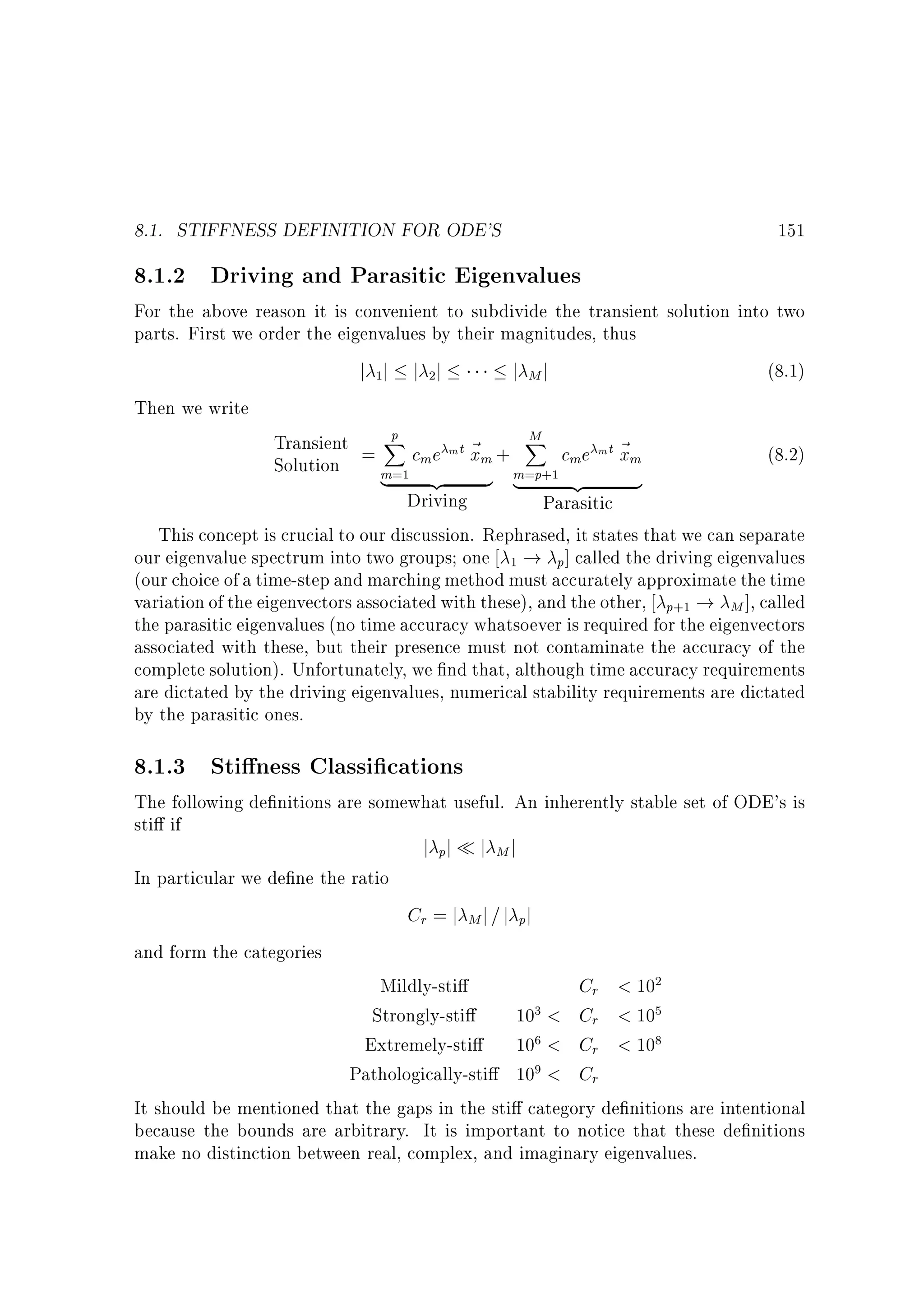 8.1. STIFFNESS DEFINITION FOR ODE'S

151

8.1.2 Driving and Parasitic Eigenvalues

For the above reason it is convenient to subdivide the transient solution into two
parts. First we order the eigenvalues by their magnitudes, thus
j 1j j 2j
j Mj
(8.1)
Then we write
p
M
Transient = X c e m t ~ + X c e m t ~
(8.2)
xm
xm
m
m
Solution
m=1 {z
m=p+1
|
}
{z
}
|
Driving
Parasitic
This concept is crucial to our discussion. Rephrased, it states that we can separate
our eigenvalue spectrum into two groups one 1 ! p] called the driving eigenvalues
(our choice of a time-step and marching method must accurately approximate the time
variation of the eigenvectors associated with these), and the other, p+1 ! M ], called
the parasitic eigenvalues (no time accuracy whatsoever is required for the eigenvectors
associated with these, but their presence must not contaminate the accuracy of the
complete solution). Unfortunately, we nd that, although time accuracy requirements
are dictated by the driving eigenvalues, numerical stability requirements are dictated
by the parasitic ones.

8.1.3 Sti ness Classi cations

The following de nitions are somewhat useful. An inherently stable set of ODE's is
sti if
In particular we de ne the ratio

j pj

j Mj

Cr = j M j = j pj
and form the categories

Mildly-sti
Cr  102
Strongly-sti
103  Cr  105
Extremely-sti
106  Cr  108
Pathologically-sti 109  Cr
It should be mentioned that the gaps in the sti category de nitions are intentional
because the bounds are arbitrary. It is important to notice that these de nitions
make no distinction between real, complex, and imaginary eigenvalues.

 