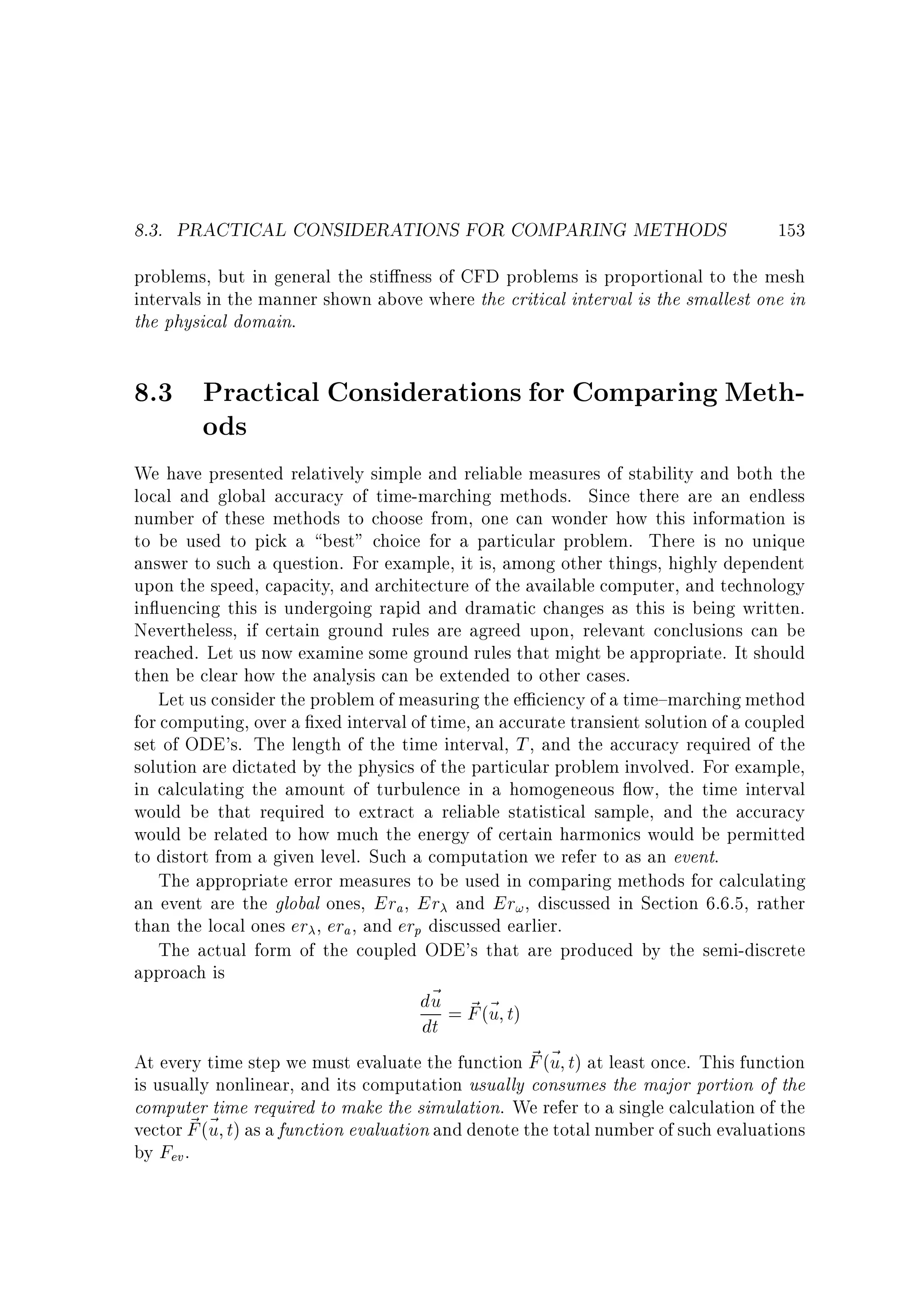 8.3. PRACTICAL CONSIDERATIONS FOR COMPARING METHODS

153

problems, but in general the sti ness of CFD problems is proportional to the mesh
intervals in the manner shown above where the critical interval is the smallest one in
the physical domain.

8.3 Practical Considerations for Comparing Methods
We have presented relatively simple and reliable measures of stability and both the
local and global accuracy of time-marching methods. Since there are an endless
number of these methods to choose from, one can wonder how this information is
to be used to pick a best choice for a particular problem. There is no unique
answer to such a question. For example, it is, among other things, highly dependent
upon the speed, capacity, and architecture of the available computer, and technology
in uencing this is undergoing rapid and dramatic changes as this is being written.
Nevertheless, if certain ground rules are agreed upon, relevant conclusions can be
reached. Let us now examine some ground rules that might be appropriate. It should
then be clear how the analysis can be extended to other cases.
Let us consider the problem of measuring the e ciency of a time{marching method
for computing, over a xed interval of time, an accurate transient solution of a coupled
set of ODE's. The length of the time interval, T , and the accuracy required of the
solution are dictated by the physics of the particular problem involved. For example,
in calculating the amount of turbulence in a homogeneous ow, the time interval
would be that required to extract a reliable statistical sample, and the accuracy
would be related to how much the energy of certain harmonics would be permitted
to distort from a given level. Such a computation we refer to as an event.
The appropriate error measures to be used in comparing methods for calculating
an event are the global ones, Era , Er and Er! , discussed in Section 6.6.5, rather
than the local ones er , era , and erp discussed earlier.
The actual form of the coupled ODE's that are produced by the semi-discrete
approach is

d~ = F (~ t)
u ~ u
dt

~ u
At every time step we must evaluate the function F (~ t) at least once. This function
is usually nonlinear, and its computation usually consumes the major portion of the
computer time required to make the simulation. We refer to a single calculation of the
~ u
vector F (~ t) as a function evaluation and denote the total number of such evaluations
by Fev .

 
