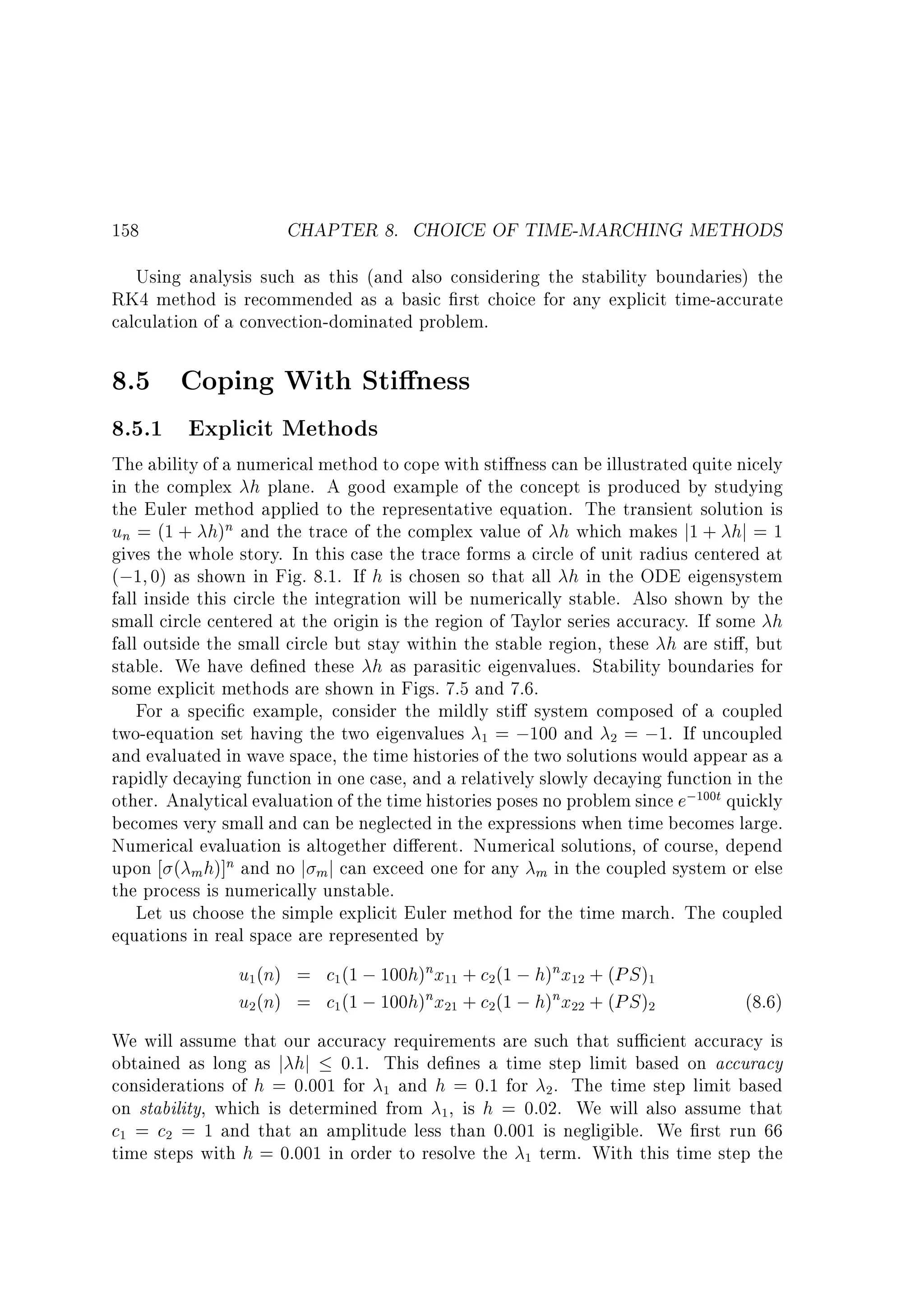158

CHAPTER 8. CHOICE OF TIME-MARCHING METHODS

Using analysis such as this (and also considering the stability boundaries) the
RK4 method is recommended as a basic rst choice for any explicit time-accurate
calculation of a convection-dominated problem.

8.5 Coping With Sti ness
8.5.1 Explicit Methods

The ability of a numerical method to cope with sti ness can be illustrated quite nicely
in the complex h plane. A good example of the concept is produced by studying
the Euler method applied to the representative equation. The transient solution is
un = (1 + h)n and the trace of the complex value of h which makes j1 + hj = 1
gives the whole story. In this case the trace forms a circle of unit radius centered at
(;1 0) as shown in Fig. 8.1. If h is chosen so that all h in the ODE eigensystem
fall inside this circle the integration will be numerically stable. Also shown by the
small circle centered at the origin is the region of Taylor series accuracy. If some h
fall outside the small circle but stay within the stable region, these h are sti , but
stable. We have de ned these h as parasitic eigenvalues. Stability boundaries for
some explicit methods are shown in Figs. 7.5 and 7.6.
For a speci c example, consider the mildly sti system composed of a coupled
two-equation set having the two eigenvalues 1 = ;100 and 2 = ;1. If uncoupled
and evaluated in wave space, the time histories of the two solutions would appear as a
rapidly decaying function in one case, and a relatively slowly decaying function in the
other. Analytical evaluation of the time histories poses no problem since e;100t quickly
becomes very small and can be neglected in the expressions when time becomes large.
Numerical evaluation is altogether di erent. Numerical solutions, of course, depend
upon ( m h)]n and no j m j can exceed one for any m in the coupled system or else
the process is numerically unstable.
Let us choose the simple explicit Euler method for the time march. The coupled
equations in real space are represented by

u1(n) = c1 (1 ; 100h)nx11 + c2(1 ; h)nx12 + (PS )1
u2(n) = c1 (1 ; 100h)nx21 + c2(1 ; h)nx22 + (PS )2

(8.6)

We will assume that our accuracy requirements are such that su cient accuracy is
obtained as long as j hj 0:1. This de nes a time step limit based on accuracy
considerations of h = 0:001 for 1 and h = 0:1 for 2 . The time step limit based
on stability, which is determined from 1, is h = 0:02. We will also assume that
c1 = c2 = 1 and that an amplitude less than 0.001 is negligible. We rst run 66
time steps with h = 0:001 in order to resolve the 1 term. With this time step the

 