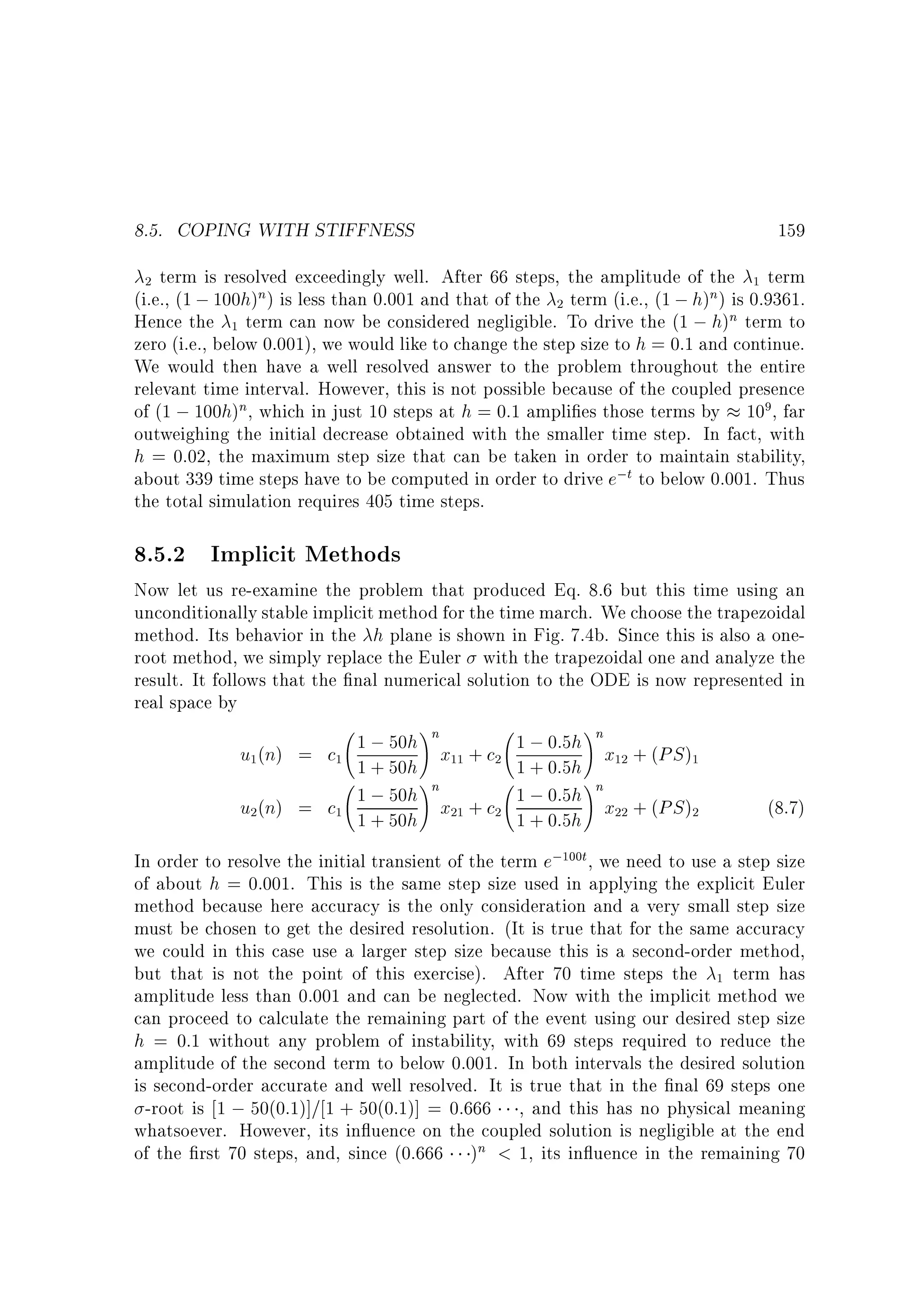 8.5. COPING WITH STIFFNESS

159

term is resolved exceedingly well. After 66 steps, the amplitude of the 1 term
(i.e., (1 ; 100h)n) is less than 0.001 and that of the 2 term (i.e., (1 ; h)n) is 0.9361.
Hence the 1 term can now be considered negligible. To drive the (1 ; h)n term to
zero (i.e., below 0.001), we would like to change the step size to h = 0:1 and continue.
We would then have a well resolved answer to the problem throughout the entire
relevant time interval. However, this is not possible because of the coupled presence
of (1 ; 100h)n, which in just 10 steps at h = 0:1 ampli es those terms by 109, far
outweighing the initial decrease obtained with the smaller time step. In fact, with
h = 0:02, the maximum step size that can be taken in order to maintain stability,
about 339 time steps have to be computed in order to drive e;t to below 0.001. Thus
the total simulation requires 405 time steps.
2

8.5.2 Implicit Methods

Now let us re-examine the problem that produced Eq. 8.6 but this time using an
unconditionally stable implicit method for the time march. We choose the trapezoidal
method. Its behavior in the h plane is shown in Fig. 7.4b. Since this is also a oneroot method, we simply replace the Euler with the trapezoidal one and analyze the
result. It follows that the nal numerical solution to the ODE is now represented in
real space by
1 ; 50h nx + c
u1(n) = c1 1 + 50h 11 2
!
1 ; 50h nx + c
u2(n) = c1 1 + 50h 21 2
!

1 ; 0:5h nx + (PS )
1
1 + 0:5h 12
!
1 ; 0:5h nx + (PS )
2
1 + 0:5h 22
!

(8.7)

In order to resolve the initial transient of the term e;100t , we need to use a step size
of about h = 0:001. This is the same step size used in applying the explicit Euler
method because here accuracy is the only consideration and a very small step size
must be chosen to get the desired resolution. (It is true that for the same accuracy
we could in this case use a larger step size because this is a second-order method,
but that is not the point of this exercise). After 70 time steps the 1 term has
amplitude less than 0.001 and can be neglected. Now with the implicit method we
can proceed to calculate the remaining part of the event using our desired step size
h = 0:1 without any problem of instability, with 69 steps required to reduce the
amplitude of the second term to below 0.001. In both intervals the desired solution
is second-order accurate and well resolved. It is true that in the nal 69 steps one
-root is 1 ; 50(0:1)]= 1 + 50(0:1)] = 0:666 , and this has no physical meaning
whatsoever. However, its in uence on the coupled solution is negligible at the end
of the rst 70 steps, and, since (0:666 )n  1, its in uence in the remaining 70

 
