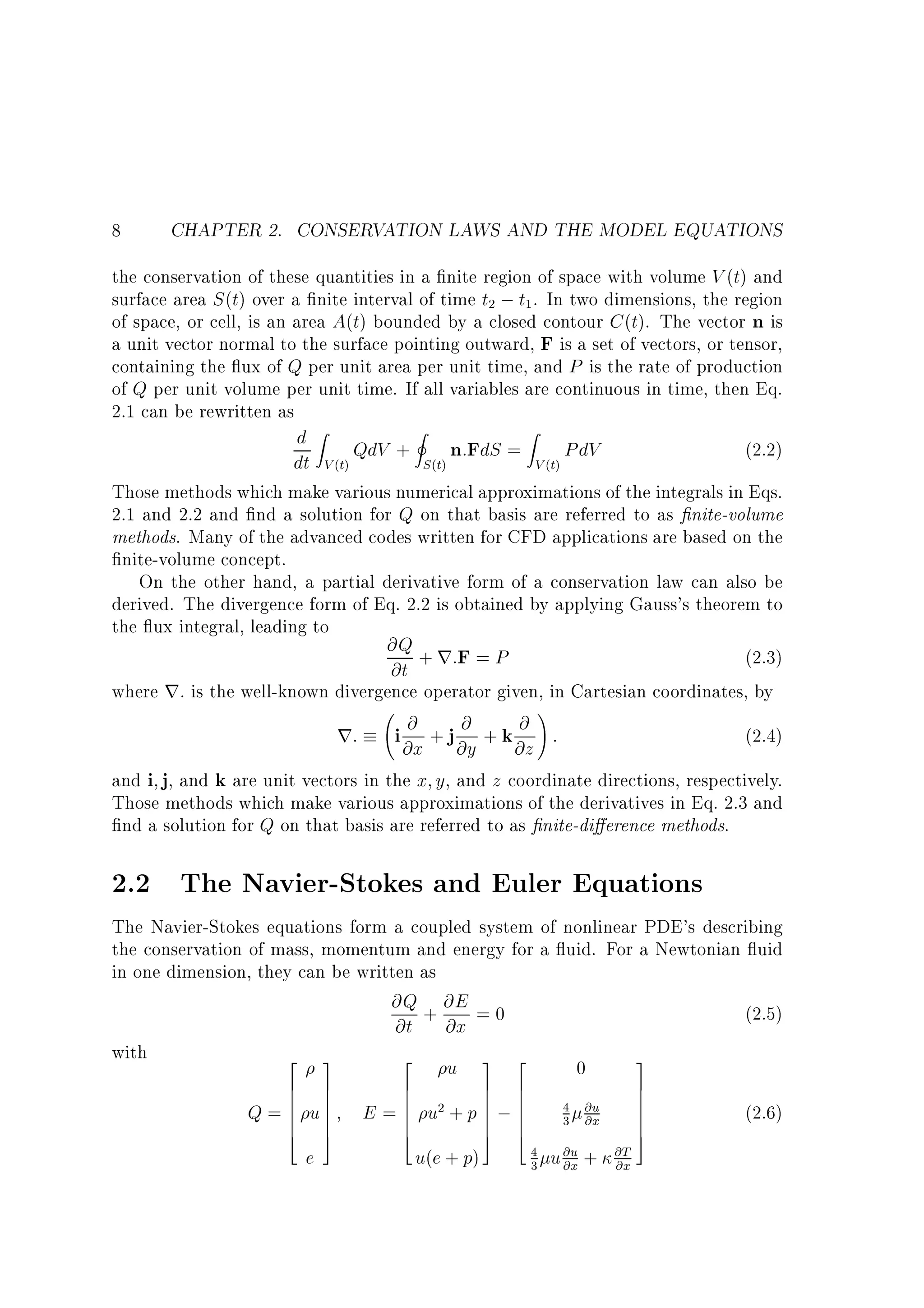8

CHAPTER 2. CONSERVATION LAWS AND THE MODEL EQUATIONS

the conservation of these quantities in a nite region of space with volume V (t) and
surface area S (t) over a nite interval of time t2 ; t1 . In two dimensions, the region
of space, or cell, is an area A(t) bounded by a closed contour C (t). The vector n is
a unit vector normal to the surface pointing outward, F is a set of vectors, or tensor,
containing the ux of Q per unit area per unit time, and P is the rate of production
of Q per unit volume per unit time. If all variables are continuous in time, then Eq.
2.1 can be rewritten as
d Z QdV + I n:FdS = Z PdV
(2.2)
dt V (t)
S (t)
V (t)
Those methods which make various numerical approximations of the integrals in Eqs.
2.1 and 2.2 and nd a solution for Q on that basis are referred to as nite-volume
methods. Many of the advanced codes written for CFD applications are based on the
nite-volume concept.
On the other hand, a partial derivative form of a conservation law can also be
derived. The divergence form of Eq. 2.2 is obtained by applying Gauss's theorem to
the ux integral, leading to
@Q + r:F = P
(2.3)
@t
where r: is the well-known divergence operator given, in Cartesian coordinates, by
!
@ +j @ +k @ :
(2.4)
r: i @x @y @z
and i j, and k are unit vectors in the x y, and z coordinate directions, respectively.
Those methods which make various approximations of the derivatives in Eq. 2.3 and
nd a solution for Q on that basis are referred to as nite-di erence methods.

2.2 The Navier-Stokes and Euler Equations
The Navier-Stokes equations form a coupled system of nonlinear PDE's describing
the conservation of mass, momentum and energy for a uid. For a Newtonian uid
in one dimension, they can be written as
@Q + @E = 0
(2.5)
@t @x
with
2 3
2
3
u 3 2
0
6
6
Q=6
6
6
4

7
7
u7
7
7
5

e

E

6
6
=6
6
6
4

7 6
7 6
2+p 7;6
u
7 6
7 6
5 4

u(e + p)

4 @u
3 @x
4
3

u @u +
@x

@T
@x

7
7
7
7
7
5

(2.6)

 