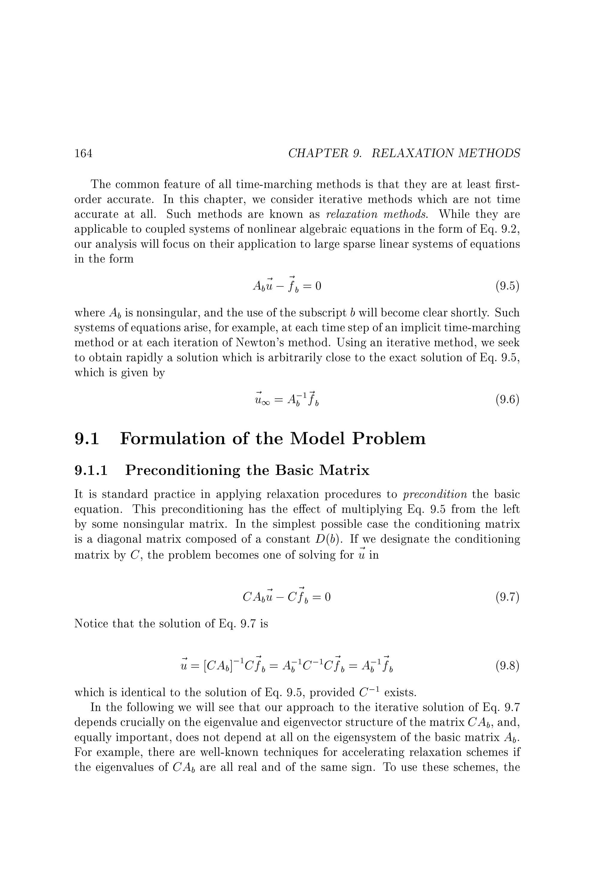 CHAPTER 9. RELAXATION METHODS

164

The common feature of all time-marching methods is that they are at least rstorder accurate. In this chapter, we consider iterative methods which are not time
accurate at all. Such methods are known as relaxation methods. While they are
applicable to coupled systems of nonlinear algebraic equations in the form of Eq. 9.2,
our analysis will focus on their application to large sparse linear systems of equations
in the form
Ab~ ; ~ b = 0
u f
(9.5)
where Ab is nonsingular, and the use of the subscript b will become clear shortly. Such
systems of equations arise, for example, at each time step of an implicit time-marching
method or at each iteration of Newton's method. Using an iterative method, we seek
to obtain rapidly a solution which is arbitrarily close to the exact solution of Eq. 9.5,
which is given by
~ 1 = A; ~ b
u
(9.6)
b f
1

9.1 Formulation of the Model Problem
9.1.1 Preconditioning the Basic Matrix

It is standard practice in applying relaxation procedures to precondition the basic
equation. This preconditioning has the e ect of multiplying Eq. 9.5 from the left
by some nonsingular matrix. In the simplest possible case the conditioning matrix
is a diagonal matrix composed of a constant D(b). If we designate the conditioning
matrix by C , the problem becomes one of solving for ~ in
u

CAb~ ; C~ b = 0
u f

(9.7)

Notice that the solution of Eq. 9.7 is

~ = CAb ]; C~ b = A; C ; C~ b = A; ~ b
u
f
f
b
b f
1

1

1

1

(9.8)

which is identical to the solution of Eq. 9.5, provided C ; exists.
In the following we will see that our approach to the iterative solution of Eq. 9.7
depends crucially on the eigenvalue and eigenvector structure of the matrix CAb, and,
equally important, does not depend at all on the eigensystem of the basic matrix Ab .
For example, there are well-known techniques for accelerating relaxation schemes if
the eigenvalues of CAb are all real and of the same sign. To use these schemes, the
1

 