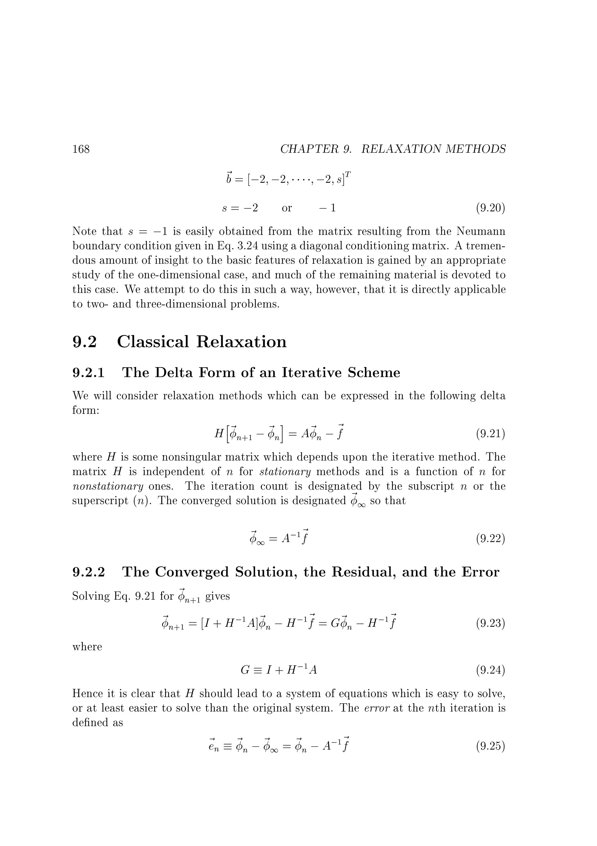 CHAPTER 9. RELAXATION METHODS

168

~ = ;2 ;2
b

;2 s]T

s = ;2 or
;1
(9.20)
Note that s = ;1 is easily obtained from the matrix resulting from the Neumann
boundary condition given in Eq. 3.24 using a diagonal conditioning matrix. A tremendous amount of insight to the basic features of relaxation is gained by an appropriate
study of the one-dimensional case, and much of the remaining material is devoted to
this case. We attempt to do this in such a way, however, that it is directly applicable
to two- and three-dimensional problems.

9.2 Classical Relaxation

9.2.1 The Delta Form of an Iterative Scheme

We will consider relaxation methods which can be expressed in the following delta
form:
h
i
H ~ n ; ~ n = A~ n ; ~
f
(9.21)
where H is some nonsingular matrix which depends upon the iterative method. The
matrix H is independent of n for stationary methods and is a function of n for
nonstationary ones. The iteration count is designated by the subscript n or the
superscript (n). The converged solution is designated ~ 1 so that
+1

~ 1 = A; ~
f

(9.22)

1

9.2.2 The Converged Solution, the Residual, and the Error

Solving Eq. 9.21 for ~ n gives
~ n = I + H ; A]~ n ; H ; ~ = G~ n ; H ; ~
f
f
(9.23)
where
G I + H; A
(9.24)
Hence it is clear that H should lead to a system of equations which is easy to solve,
or at least easier to solve than the original system. The error at the nth iteration is
de ned as
~ n ~ n ; ~ 1 = ~ n ; A; ~
e
f
(9.25)
+1

+1

1

1

1

1

1

 
