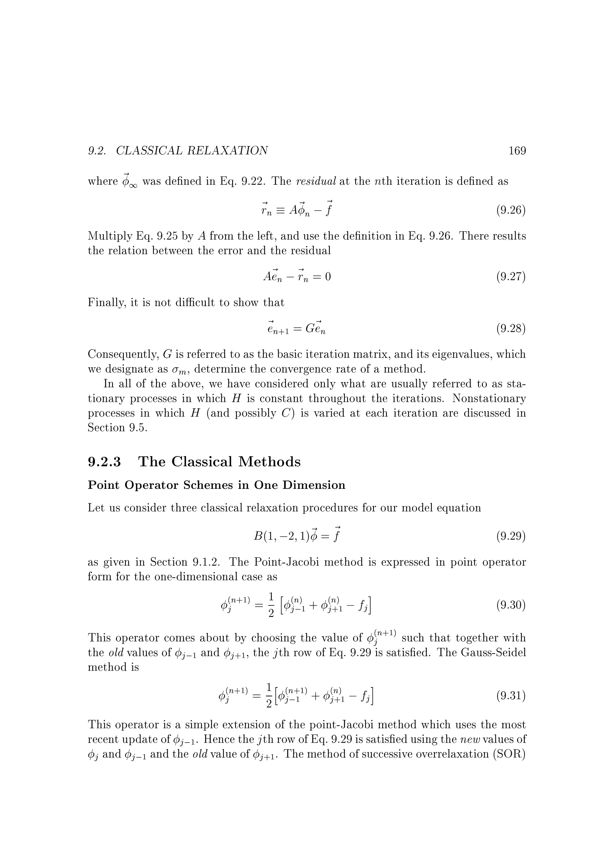 9.2. CLASSICAL RELAXATION

169

where ~ 1 was de ned in Eq. 9.22. The residual at the nth iteration is de ned as
~ n A~ n ; ~
r
f
(9.26)
Multiply Eq. 9.25 by A from the left, and use the de nition in Eq. 9.26. There results
the relation between the error and the residual
A~ n ; ~ n = 0
e r
(9.27)
Finally, it is not di cult to show that
~ n = G~ n
e
e

(9.28)

+1

Consequently, G is referred to as the basic iteration matrix, and its eigenvalues, which
we designate as m , determine the convergence rate of a method.
In all of the above, we have considered only what are usually referred to as stationary processes in which H is constant throughout the iterations. Nonstationary
processes in which H (and possibly C ) is varied at each iteration are discussed in
Section 9.5.

9.2.3 The Classical Methods

Point Operator Schemes in One Dimension
Let us consider three classical relaxation procedures for our model equation
B (1 ;2 1)~ = ~
f
(9.29)
as given in Section 9.1.2. The Point-Jacobi method is expressed in point operator
form for the one-dimensional case as
n = 1 h n + n ;f i
(9.30)
j
j
j
2 j;
This operator comes about by choosing the value of jn such that together with
the old values of j; and j , the j th row of Eq. 9.29 is satis ed. The Gauss-Seidel
method is
n = 1h n + n ; f i
(9.31)
j
j
j
2 j;
This operator is a simple extension of the point-Jacobi method which uses the most
recent update of j; . Hence the j th row of Eq. 9.29 is satis ed using the new values of
j and j ; and the old value of j . The method of successive overrelaxation (SOR)
( +1)

( )
1

( )
+1

( +1)

1

+1

( +1)

( +1)
1

1

1

+1

( )
+1

 