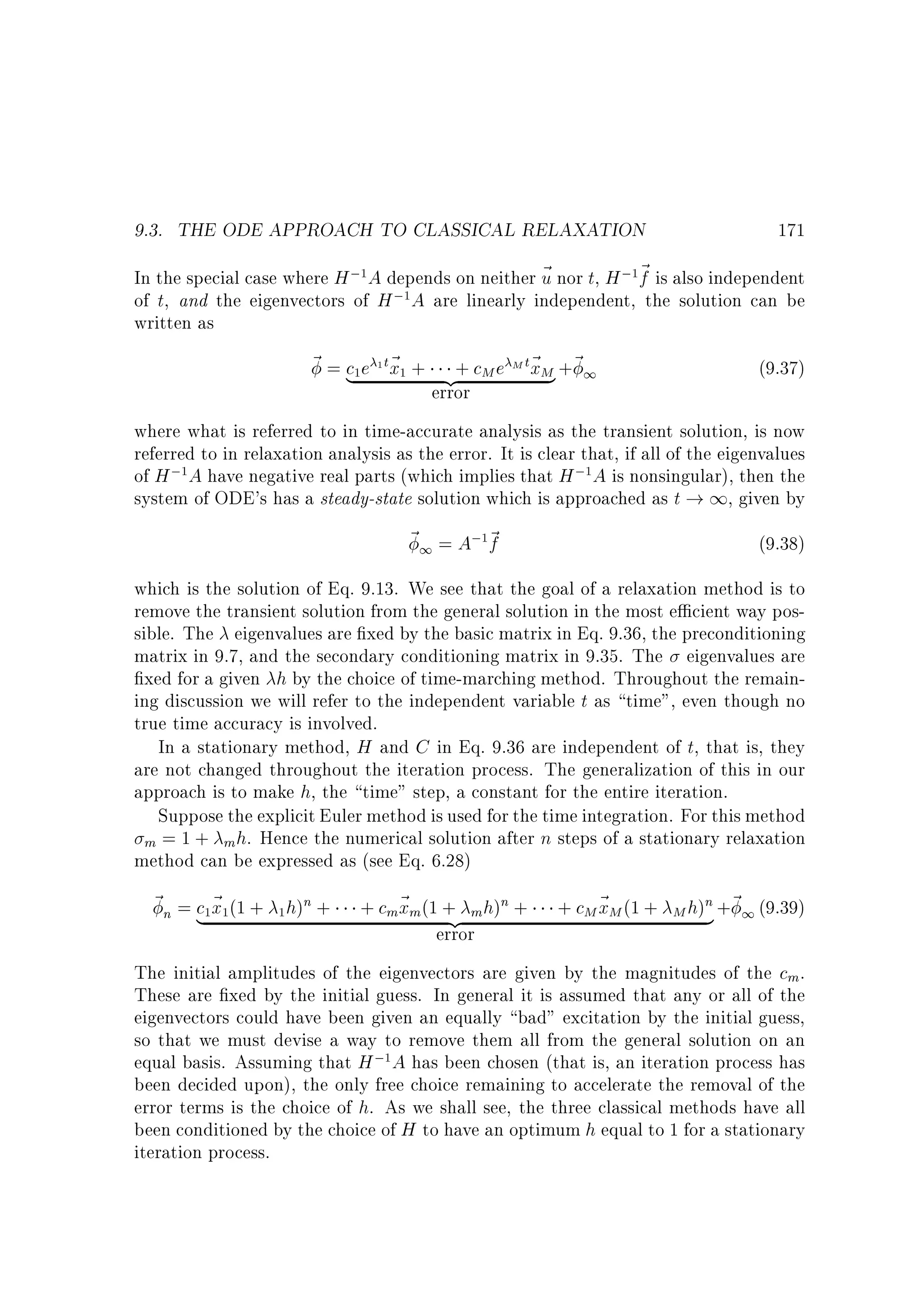 9.3. THE ODE APPROACH TO CLASSICAL RELAXATION

171

In the special case where H ; A depends on neither ~ nor t, H ; ~ is also independent
u
f
; A are linearly independent, the solution can be
of t, and the eigenvectors of H
written as
1

1

1

~ = c e 1 t~ + + cM e M t~ M +~ 1
x}
(9.37)
| x
{z
error
where what is referred to in time-accurate analysis as the transient solution, is now
referred to in relaxation analysis as the error. It is clear that, if all of the eigenvalues
of H ; A have negative real parts (which implies that H ; A is nonsingular), then the
system of ODE's has a steady-state solution which is approached as t ! 1, given by
1

1

1

1

~ 1 = A; ~
f

(9.38)

1

which is the solution of Eq. 9.13. We see that the goal of a relaxation method is to
remove the transient solution from the general solution in the most e cient way possible. The eigenvalues are xed by the basic matrix in Eq. 9.36, the preconditioning
matrix in 9.7, and the secondary conditioning matrix in 9.35. The eigenvalues are
xed for a given h by the choice of time-marching method. Throughout the remaining discussion we will refer to the independent variable t as time, even though no
true time accuracy is involved.
In a stationary method, H and C in Eq. 9.36 are independent of t, that is, they
are not changed throughout the iteration process. The generalization of this in our
approach is to make h, the time step, a constant for the entire iteration.
Suppose the explicit Euler method is used for the time integration. For this method
m = 1 + m h. Hence the numerical solution after n steps of a stationary relaxation
method can be expressed as (see Eq. 6.28)

~ n = c ~ (1 + h)n +
|x
1

1

1

+ cm~ m (1 + mh)n +
x {z
error

+ cM ~ M (1 +
x

n
M h) } +~ 1 (9.39)

The initial amplitudes of the eigenvectors are given by the magnitudes of the cm .
These are xed by the initial guess. In general it is assumed that any or all of the
eigenvectors could have been given an equally bad excitation by the initial guess,
so that we must devise a way to remove them all from the general solution on an
equal basis. Assuming that H ; A has been chosen (that is, an iteration process has
been decided upon), the only free choice remaining to accelerate the removal of the
error terms is the choice of h. As we shall see, the three classical methods have all
been conditioned by the choice of H to have an optimum h equal to 1 for a stationary
iteration process.
1

 