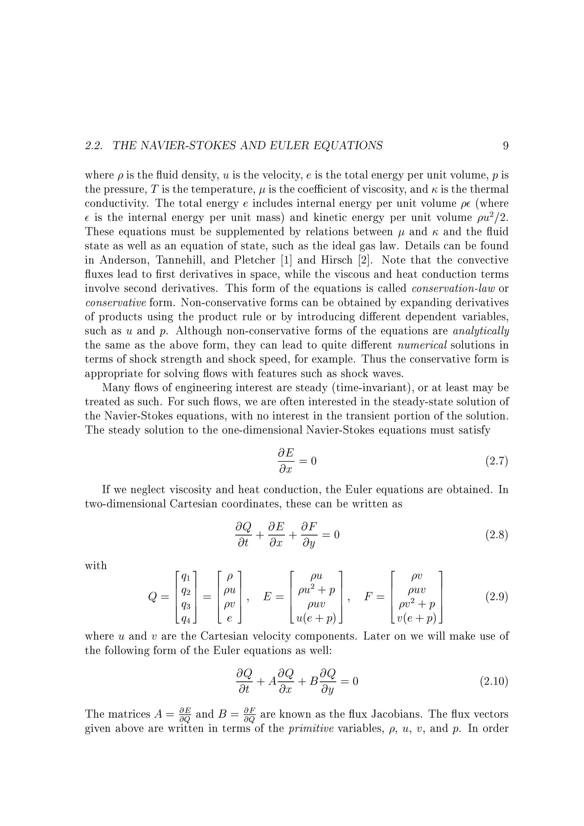 2.2. THE NAVIER-STOKES AND EULER EQUATIONS

9

where is the uid density, u is the velocity, e is the total energy per unit volume, p is
the pressure, T is the temperature, is the coe cient of viscosity, and is the thermal
conductivity. The total energy e includes internal energy per unit volume (where
is the internal energy per unit mass) and kinetic energy per unit volume u2=2.
These equations must be supplemented by relations between and and the uid
state as well as an equation of state, such as the ideal gas law. Details can be found
in Anderson, Tannehill, and Pletcher 1] and Hirsch 2]. Note that the convective
uxes lead to rst derivatives in space, while the viscous and heat conduction terms
involve second derivatives. This form of the equations is called conservation-law or
conservative form. Non-conservative forms can be obtained by expanding derivatives
of products using the product rule or by introducing di erent dependent variables,
such as u and p. Although non-conservative forms of the equations are analytically
the same as the above form, they can lead to quite di erent numerical solutions in
terms of shock strength and shock speed, for example. Thus the conservative form is
appropriate for solving ows with features such as shock waves.
Many ows of engineering interest are steady (time-invariant), or at least may be
treated as such. For such ows, we are often interested in the steady-state solution of
the Navier-Stokes equations, with no interest in the transient portion of the solution.
The steady solution to the one-dimensional Navier-Stokes equations must satisfy
@E = 0
(2.7)
@x
If we neglect viscosity and heat conduction, the Euler equations are obtained. In
two-dimensional Cartesian coordinates, these can be written as
@Q + @E + @F = 0
(2.8)
@t @x @y
with
2 3 2 3
2
2
q1
u 3
v 3
6 7 6 7
6 2+ 7
6
7
Q = 6 q2 7 = 6 u 7 E = 6 u uv p 7 F = 6 v2uv p 7
6 7 6 7
6
7
6
(2.9)
4 q3 5 4 v 5
4
5
4
5
+ 7
q4
e
u(e + p)
v ( e + p)
where u and v are the Cartesian velocity components. Later on we will make use of
the following form of the Euler equations as well:
@Q + A @Q + B @Q = 0
(2.10)
@t
@x
@y
@E
@F
The matrices A = @Q and B = @Q are known as the ux Jacobians. The ux vectors
given above are written in terms of the primitive variables, , u, v, and p. In order

 