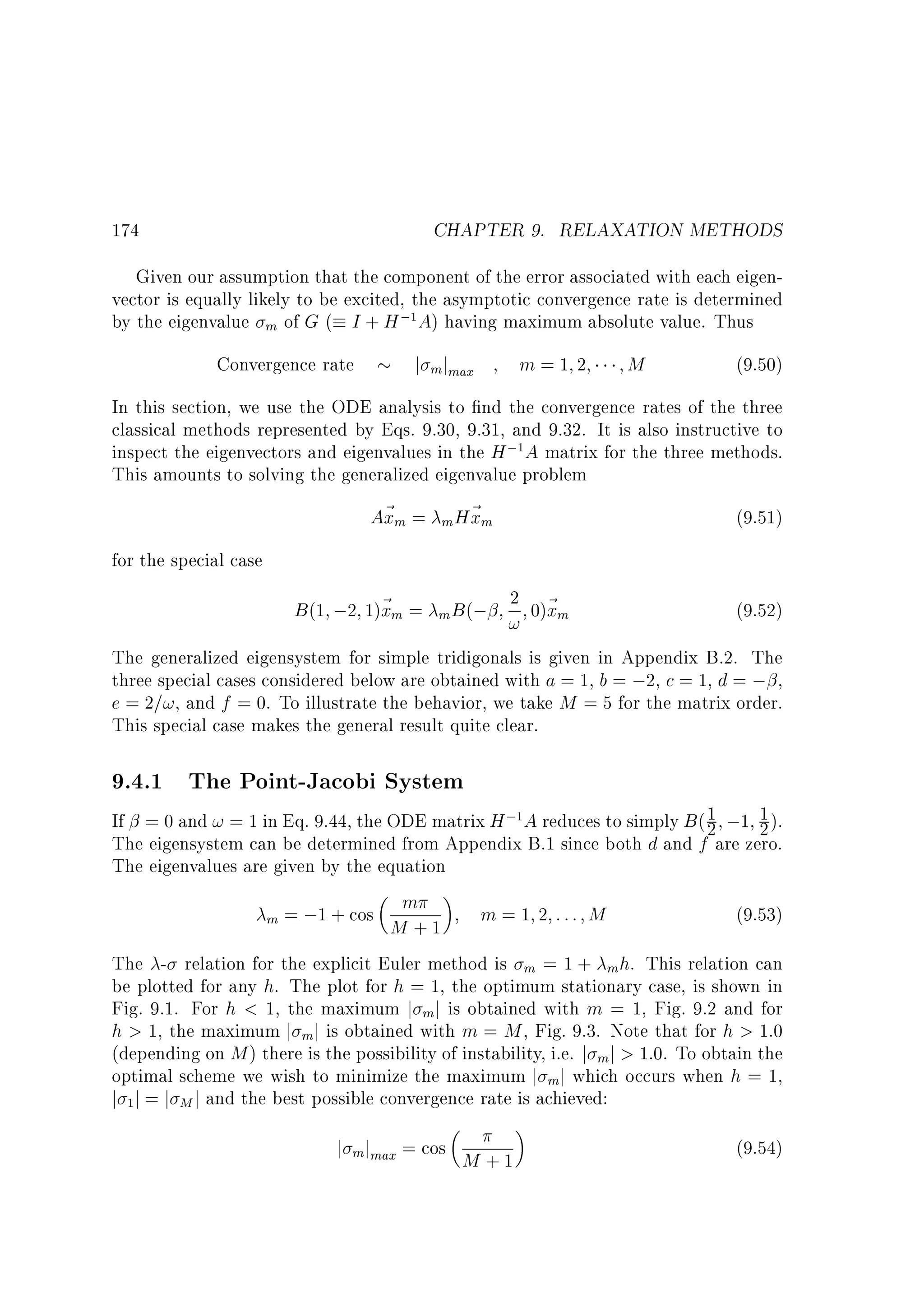 CHAPTER 9. RELAXATION METHODS

174

Given our assumption that the component of the error associated with each eigenvector is equally likely to be excited, the asymptotic convergence rate is determined
by the eigenvalue m of G ( I + H ; A) having maximum absolute value. Thus
1

Convergence rate

j mjmax

m=1 2

M

(9.50)

In this section, we use the ODE analysis to nd the convergence rates of the three
classical methods represented by Eqs. 9.30, 9.31, and 9.32. It is also instructive to
inspect the eigenvectors and eigenvalues in the H ; A matrix for the three methods.
This amounts to solving the generalized eigenvalue problem
A~ m = m H~ m
x
x
(9.51)
1

for the special case
2 0)~
(9.52)
! xm
The generalized eigensystem for simple tridigonals is given in Appendix B.2. The
three special cases considered below are obtained with a = 1, b = ;2, c = 1, d = ; ,
e = 2=!, and f = 0. To illustrate the behavior, we take M = 5 for the matrix order.
This special case makes the general result quite clear.

B (1 ;2 1)~ m =
x

m B (;

9.4.1 The Point-Jacobi System

1
If = 0 and ! = 1 in Eq. 9.44, the ODE matrix H ; A reduces to simply B ( 1 ;1 2 ).
2
The eigensystem can be determined from Appendix B.1 since both d and f are zero.
The eigenvalues are given by the equation
m
(9.53)
m = ;1 + cos
M +1 m = 1 2 ::: M
The - relation for the explicit Euler method is m = 1 + m h. This relation can
be plotted for any h. The plot for h = 1, the optimum stationary case, is shown in
Fig. 9.1. For h  1, the maximum j mj is obtained with m = 1, Fig. 9.2 and for
h  1, the maximum j m j is obtained with m = M , Fig. 9.3. Note that for h  1:0
(depending on M ) there is the possibility of instability, i.e. j m j  1:0. To obtain the
optimal scheme we wish to minimize the maximum j m j which occurs when h = 1,
j j = j M j and the best possible convergence rate is achieved:
1

1

j m jmax = cos M + 1

(9.54)

 