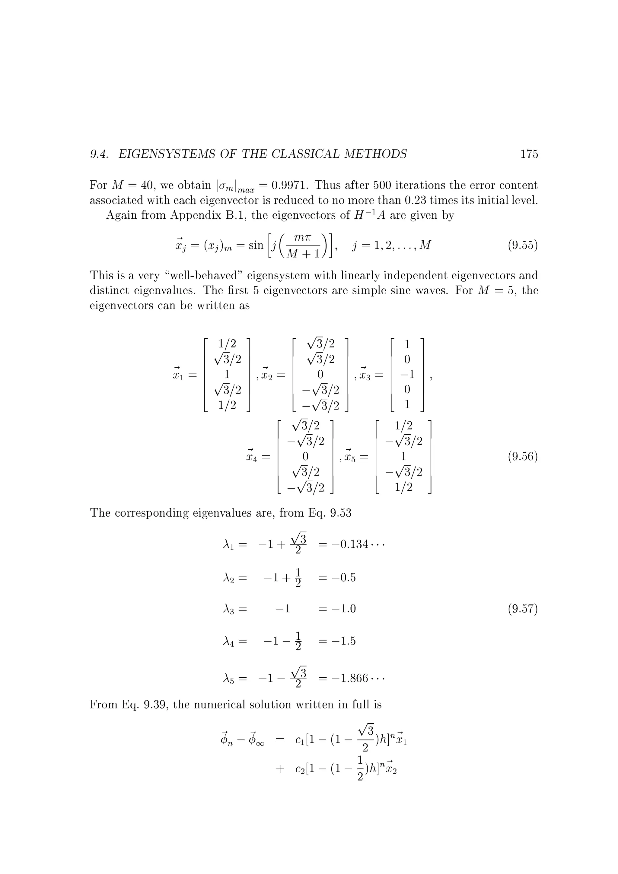 9.4. EIGENSYSTEMS OF THE CLASSICAL METHODS

175

For M = 40, we obtain j mjmax = 0:9971. Thus after 500 iterations the error content
associated with each eigenvector is reduced to no more than 0.23 times its initial level.
Again from Appendix B.1, the eigenvectors of H ; A are given by
~ j = (xj )m = sin j m
x
j = 1 2 ::: M
(9.55)
M +1
This is a very well-behaved eigensystem with linearly independent eigenvectors and
distinct eigenvalues. The rst 5 eigenvectors are simple sine waves. For M = 5, the
eigenvectors can be written as
1

2 1=2 3
2 3
2 p3=2 3
p 7
p 7
6 3=2 7
6 1 7
6 3=2 7
6
6 0 7
6
~ = 6 p 1 7 ~ = 6 p 7 ~ = 6 ;1 7
6
7 x 6 0 7 x 6 7
x 6
6 7
6
6 3=2 7
6 0 7
7
6 ; 3=2 7
4
5
4 5
5
4 p 7
1
1=2
; 3=2
3
2 p
3
2
3
1=
p =2 7
p2 7
6 ; 3=2 7
6
6
6
7 ~ 6 ; 3=2 7
~ = 6 p0 7 x = 6 p 7
6 1 7
x 6
6
7
6 3=2 7
7
6 ; 3=2 7
5
4 p 5
4
1=2
; 3=2
1

3

2

4

5

(9.56)

The corresponding eigenvalues are, from Eq. 9.53

p

1

2

3

4

= ;1 + 23 = ;0:134
= ;1 + 1 = ;0:5
2
=
;1 = ;1:0

(9.57)

= ;1 ; 1 = ;1:5
2

p

= ;1 ; 23 = ;1:866
From Eq. 9.39, the numerical solution written in full is
5

p

~ n ; ~ 1 = c 1 ; (1 ; 3 )h]n~
x
2
1 x
+ c 1 ; (1 ; 2 )h]n~
1

2

1

2

 