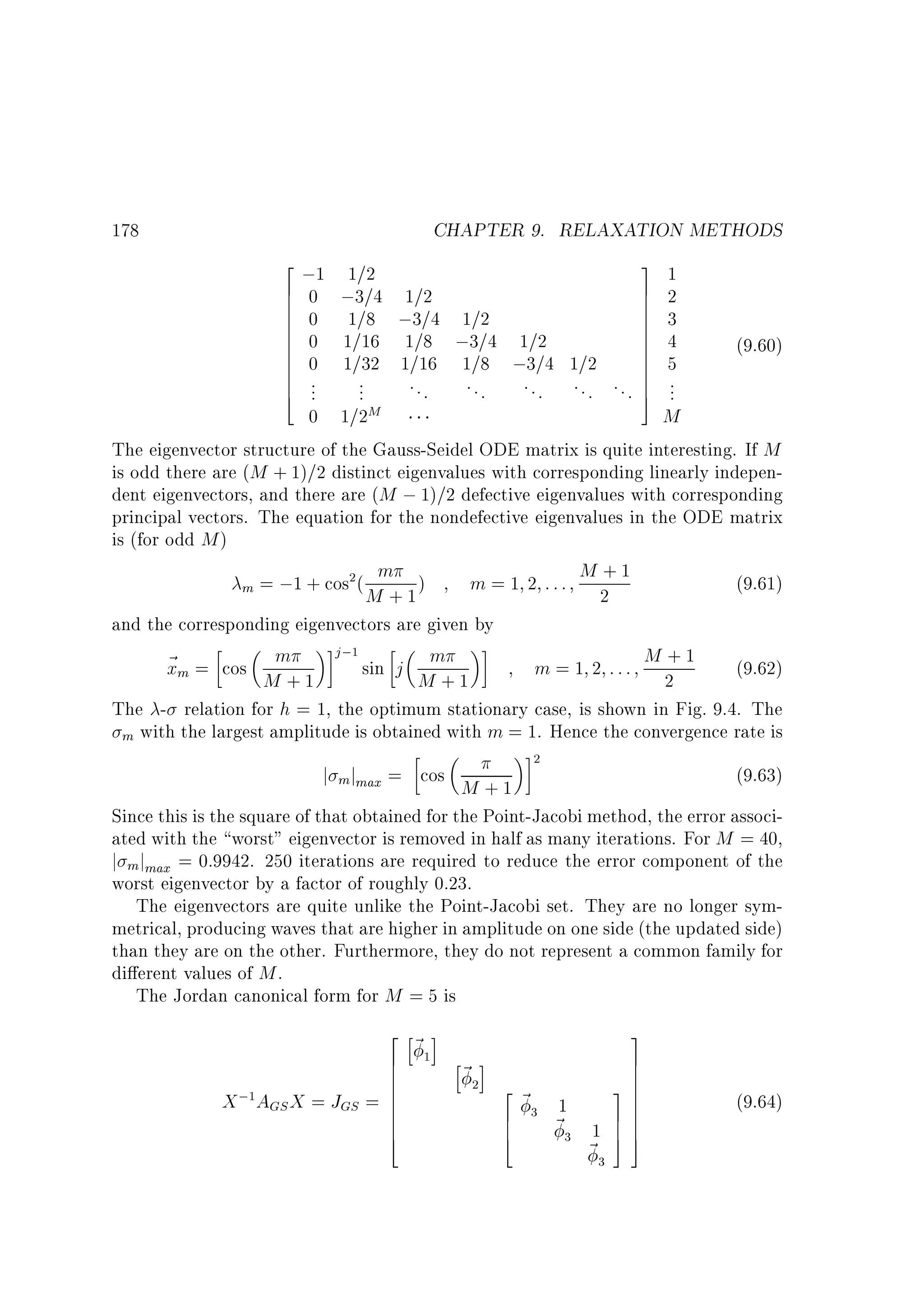 CHAPTER 9. RELAXATION METHODS
2 ;1 1=2
3 1
6 0 ;3=4 1=2
7 2
6
7
6 0 1=8 ;3=4 1=2
7 3
6
7
6
7
6 0 1=16 1=8 ;3=4 1=2
7 4
6
7
(9.60)
6 0 1=32 1=16 1=8 ;3=4 1=2
7 5
6
7
6 .
...
6 ..
7
. . . . . . . . . . . . . . . 7 ...
4
5
0 1=2M
M
The eigenvector structure of the Gauss-Seidel ODE matrix is quite interesting. If M
is odd there are (M + 1)=2 distinct eigenvalues with corresponding linearly independent eigenvectors, and there are (M ; 1)=2 defective eigenvalues with corresponding
178

principal vectors. The equation for the nondefective eigenvalues in the ODE matrix
is (for odd M )
+
m )
m = 1 2 ::: M2 1
(9.61)
m = ;1 + cos (
M +1
and the corresponding eigenvectors are given by
j;
m
+
~ m = cos m
x
sin j M + 1
m = 1 2 ::: M2 1
(9.62)
M +1
The - relation for h = 1, the optimum stationary case, is shown in Fig. 9.4. The
m with the largest amplitude is obtained with m = 1. Hence the convergence rate is
2

1

j m jmax = cos M + 1

2

(9.63)

Since this is the square of that obtained for the Point-Jacobi method, the error associated with the worst eigenvector is removed in half as many iterations. For M = 40,
j m jmax = 0:9942. 250 iterations are required to reduce the error component of the
worst eigenvector by a factor of roughly 0.23.
The eigenvectors are quite unlike the Point-Jacobi set. They are no longer symmetrical, producing waves that are higher in amplitude on one side (the updated side)
than they are on the other. Furthermore, they do not represent a common family for
di erent values of M .
The Jordan canonical form for M = 5 is

3
2 h~ i
7
6
h~ i
7
6
6
7
2~
37
; A X =J = 6
7
6
X GS
GS
1
6
7
6
6 ~
77
6
6
1 77
4
4
55
~
1

1

2

3

3

3

(9.64)

 