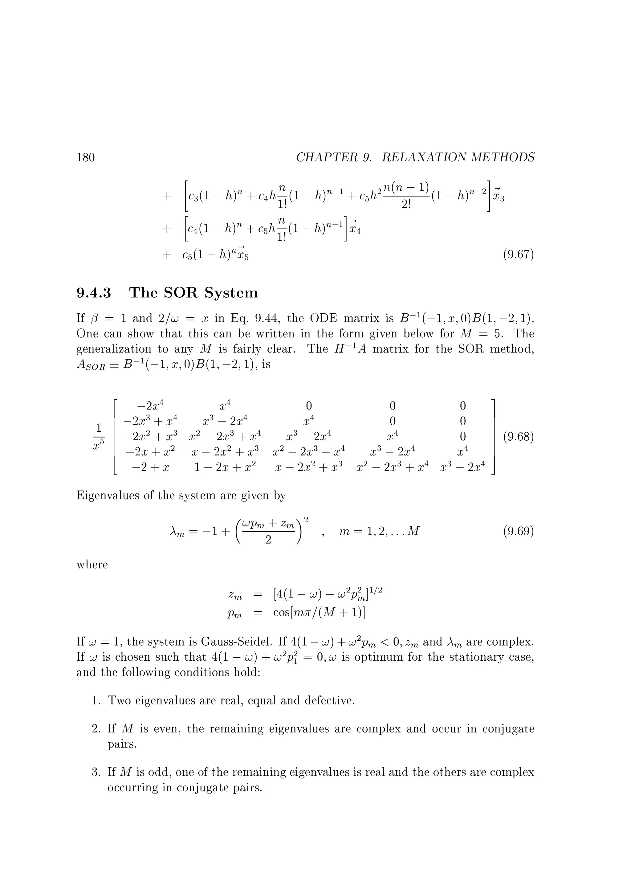 CHAPTER 9. RELAXATION METHODS

#
n + c h n (1 ; h)n; + c h n(n ; 1) (1 ; h)n; ~
+ c (1 ; h)
x
1!
2!
+ c (1 ; h)n + c h n (1 ; h)n; ~
x

180

3

4

5

1

4

+ c (1 ; h)n~
x
5

5

1

1!

2

2

3

4

(9.67)

5

9.4.3 The SOR System

If = 1 and 2=! = x in Eq. 9.44, the ODE matrix is B ; (;1 x 0)B (1 ;2 1).
One can show that this can be written in the form given below for M = 5. The
generalization to any M is fairly clear. The H ; A matrix for the SOR method,
ASOR B ; (;1 x 0)B (1 ;2 1), is
1

1

1

2
x
0
0
6 ;2;2x x
;
x
0
6
1 6 ;2x + x x x 2x2x x
6 x +
; +
x ; 2x
x
x 6 ;2x + x x ; 2x + x x ; 2x + x
6
x ; 2x
4
;2 + x 1 ; 2x + x x ; 2x + x x ; 2x + x x
4

4

3

5

4

2

3

2

3

2

4

4

3

2

4

3

3

4

2

3

2

2

4

4

3

3

2

4

3

4

0
0
0
x

4

3

; 2x

4

3
7
7
7
7 (9.68)
7
7
5

Eigenvalues of the system are given by
m

+
= ;1 + !pm 2 zm

2

m = 1 2 :::M

(9.69)

where

zm = 4(1 ; !) + ! pm] =
pm = cos m =(M + 1)]
2 2

1 2

If ! = 1, the system is Gauss-Seidel. If 4(1 ; !) + ! pm  0 zm and m are complex.
If ! is chosen such that 4(1 ; !) + ! p = 0 ! is optimum for the stationary case,
and the following conditions hold:
2

2 2
1

1. Two eigenvalues are real, equal and defective.
2. If M is even, the remaining eigenvalues are complex and occur in conjugate
pairs.
3. If M is odd, one of the remaining eigenvalues is real and the others are complex
occurring in conjugate pairs.

 