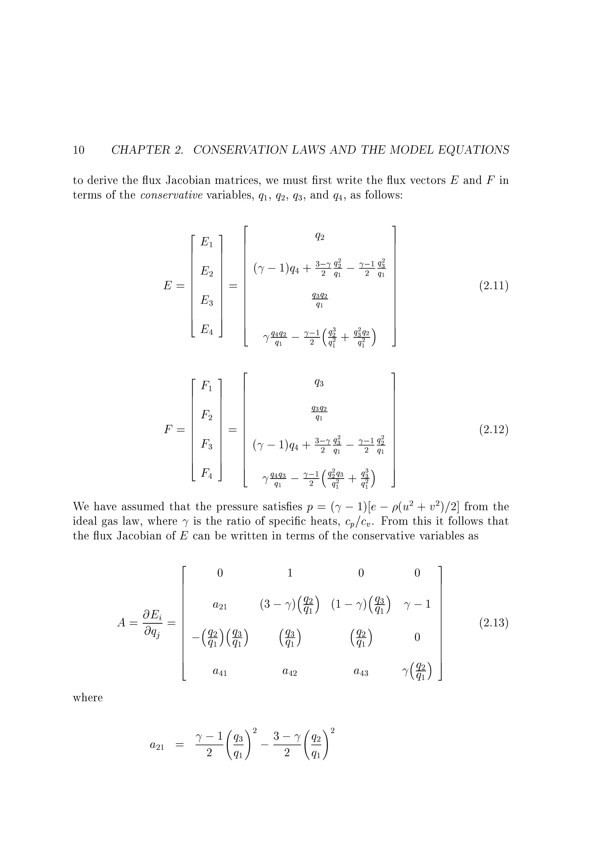 10

CHAPTER 2. CONSERVATION LAWS AND THE MODEL EQUATIONS

to derive the ux Jacobian matrices, we must rst write the ux vectors E and F in
terms of the conservative variables, q1 , q2, q3 , and q4 , as follows:

E

F

2
3
6
7 6
7 6
7 6
7 6
7 6
7=6
7 6
7 6
7 6
7 6
7 6
5 6
6
4

2
6
6
6
6
6
=6
6
6
6
6
6
4

E1

2
6
6
6
6
6
=6
6
6
6
6
6
4

3 2
F1 7 6
7 6
7 6
6
F2 7 6
7 6
7=6
7 6
7 6
F3 7 6
7 6
7 6
5 6
4
F4

E2
E3
E4

3
7
7
7
2
2 7
3; q2 ; ;1 q3 7
; 1)q4 + 2 q1 2 q1 7
7
7
7
q3 q2
7
7
q1
7
7
7
5
3
2q
q4 q2 ; ;1 q2 + q3 2
2
2
q1
2 q1
q1

(2.11)

3
7
7
7
7
7
7
7
7
2 7
;1 q2 7
2 q1 7
7
7
5
3
q3
2
q1

(2.12)

q2

(

q3
q3 q2
q1

( ; 1)q4 + 3;
2
q4 q 3
q1

;

2
q3
q1

2q
;1 q2 2 3

2

q1

;
+

We have assumed that the pressure satis es p = ( ; 1) e ; (u2 + v2)=2] from the
ideal gas law, where is the ratio of speci c heats, cp=cv . From this it follows that
the ux Jacobian of E can be written in terms of the conservative variables as

A=

2
6
6
6
6
6
@Ei = 6
6
6
@qj 6
6
6
6
6
4

0

1

0

0

a21

(1 ; ) q3
q1
q2
q1

;1

q
; q2 q1
q1 3

(3 ; ) q2
q1
q
q3
1

a41

a42

a43

q2
q1

where

a21 =

!

; 1 q3 2 ; 3 ;
2 q1
2

q2
q1

!2

0

3
7
7
7
7
7
7
7
7
7
7
7
7
7
5

(2.13)

 