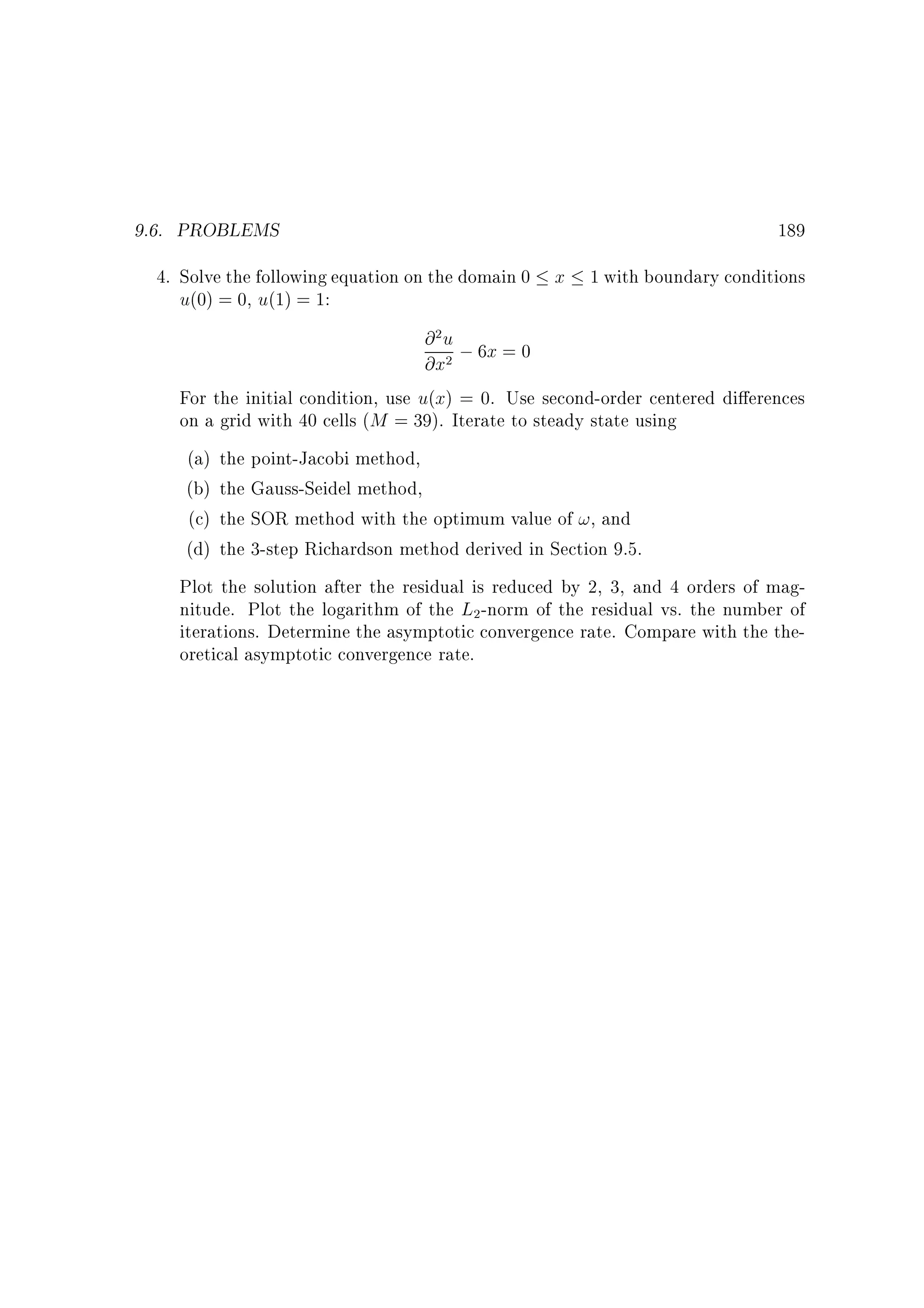 9.6. PROBLEMS

189

4. Solve the following equation on the domain 0 x 1 with boundary conditions
u(0) = 0, u(1) = 1:

@ u ; 6x = 0
@x
For the initial condition, use u(x) = 0. Use second-order centered di erences
on a grid with 40 cells (M = 39). Iterate to steady state using
(a) the point-Jacobi method,
(b) the Gauss-Seidel method,
(c) the SOR method with the optimum value of !, and
(d) the 3-step Richardson method derived in Section 9.5.
Plot the solution after the residual is reduced by 2, 3, and 4 orders of magnitude. Plot the logarithm of the L -norm of the residual vs. the number of
iterations. Determine the asymptotic convergence rate. Compare with the theoretical asymptotic convergence rate.
2

2

2

 