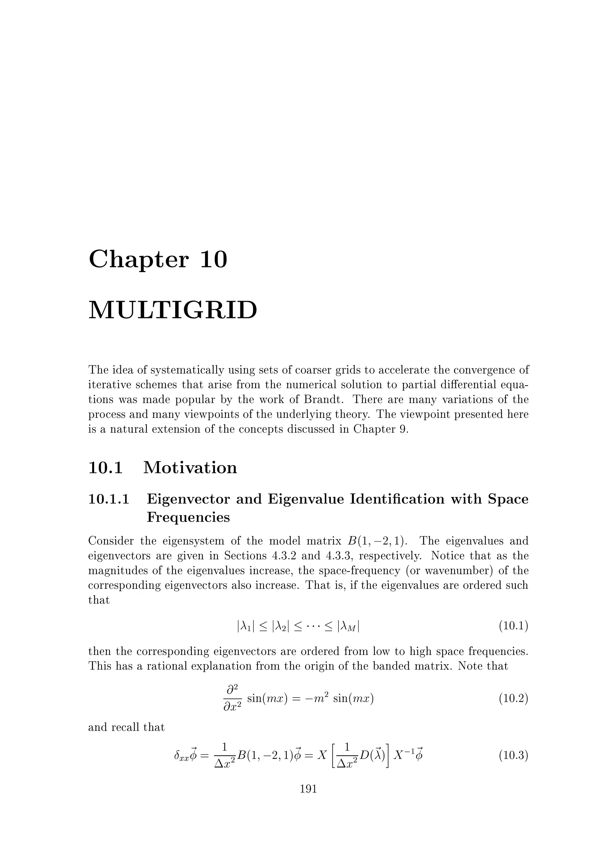 Chapter 10
MULTIGRID
The idea of systematically using sets of coarser grids to accelerate the convergence of
iterative schemes that arise from the numerical solution to partial di erential equations was made popular by the work of Brandt. There are many variations of the
process and many viewpoints of the underlying theory. The viewpoint presented here
is a natural extension of the concepts discussed in Chapter 9.

10.1 Motivation
10.1.1 Eigenvector and Eigenvalue Identi cation with Space
Frequencies
Consider the eigensystem of the model matrix B (1 ;2 1). The eigenvalues and

eigenvectors are given in Sections 4.3.2 and 4.3.3, respectively. Notice that as the
magnitudes of the eigenvalues increase, the space-frequency (or wavenumber) of the
corresponding eigenvectors also increase. That is, if the eigenvalues are ordered such
that

j j j j
1

j Mj

2

(10.1)

then the corresponding eigenvectors are ordered from low to high space frequencies.
This has a rational explanation from the origin of the banded matrix. Note that
@ sin(mx) = ;m sin(mx)
(10.2)
@x
and recall that
1 B (1 ;2 1)~ = X 1 D(~ ) X ; ~
(10.3)
xx~ =
x
x
191
2

2

2

2

2

1

 
