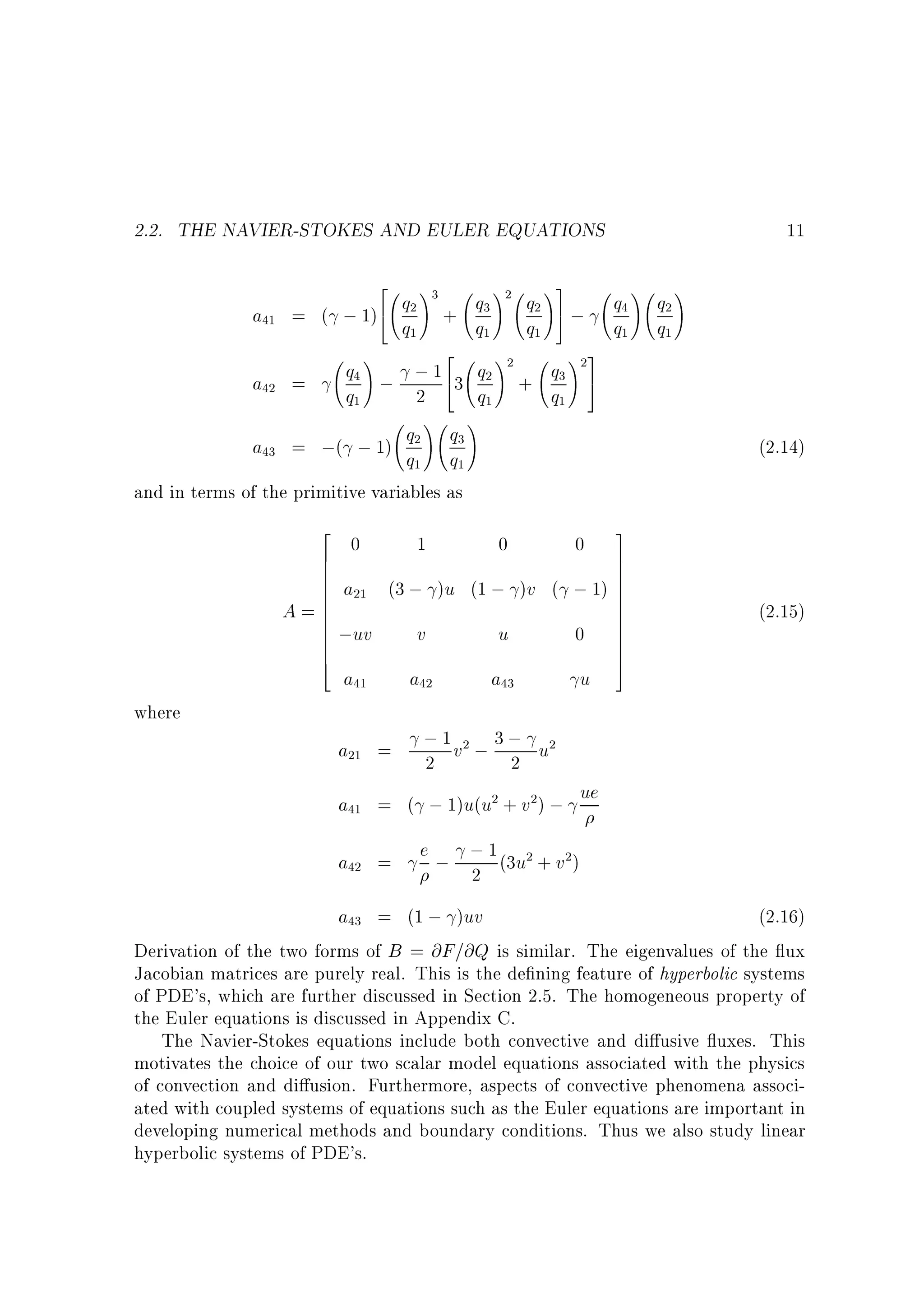 2.2. THE NAVIER-STOKES AND EULER EQUATIONS
2
; 1)4

+ q3
q1

!2

q4 ; ; 1 43 q2
a42 =
q1
2
q1
!
!
q2 q3
a43 = ;( ; 1) q q
1
1
and in terms of the primitive variables as

!2

a41 = (

q2
q1

!3

2

!

2
6
6
6
6
6
A=6
6
6
6
6
6
4

0

1

q2
q1

!3
5;

+ q3
q1

!2 3
5

0

0

;uv

v

u

0

a41

a42

a43

u

a21 =

q4
q1

!

q2
q1

!

(2.14)

a21 (3 ; )u (1 ; )v ( ; 1)

where

11

3
7
7
7
7
7
7
7
7
7
7
7
5

(2.15)

; 1 v2 ; 3 ; u2
2
2

a41 = ( ; 1)u(u2 + v2) ; ue
a42 =

e ; ; 1 (3u2 + v2 )
2

a43 = (1 ; )uv
(2.16)
Derivation of the two forms of B = @F=@Q is similar. The eigenvalues of the ux
Jacobian matrices are purely real. This is the de ning feature of hyperbolic systems
of PDE's, which are further discussed in Section 2.5. The homogeneous property of
the Euler equations is discussed in Appendix C.
The Navier-Stokes equations include both convective and di usive uxes. This
motivates the choice of our two scalar model equations associated with the physics
of convection and di usion. Furthermore, aspects of convective phenomena associated with coupled systems of equations such as the Euler equations are important in
developing numerical methods and boundary conditions. Thus we also study linear
hyperbolic systems of PDE's.

 