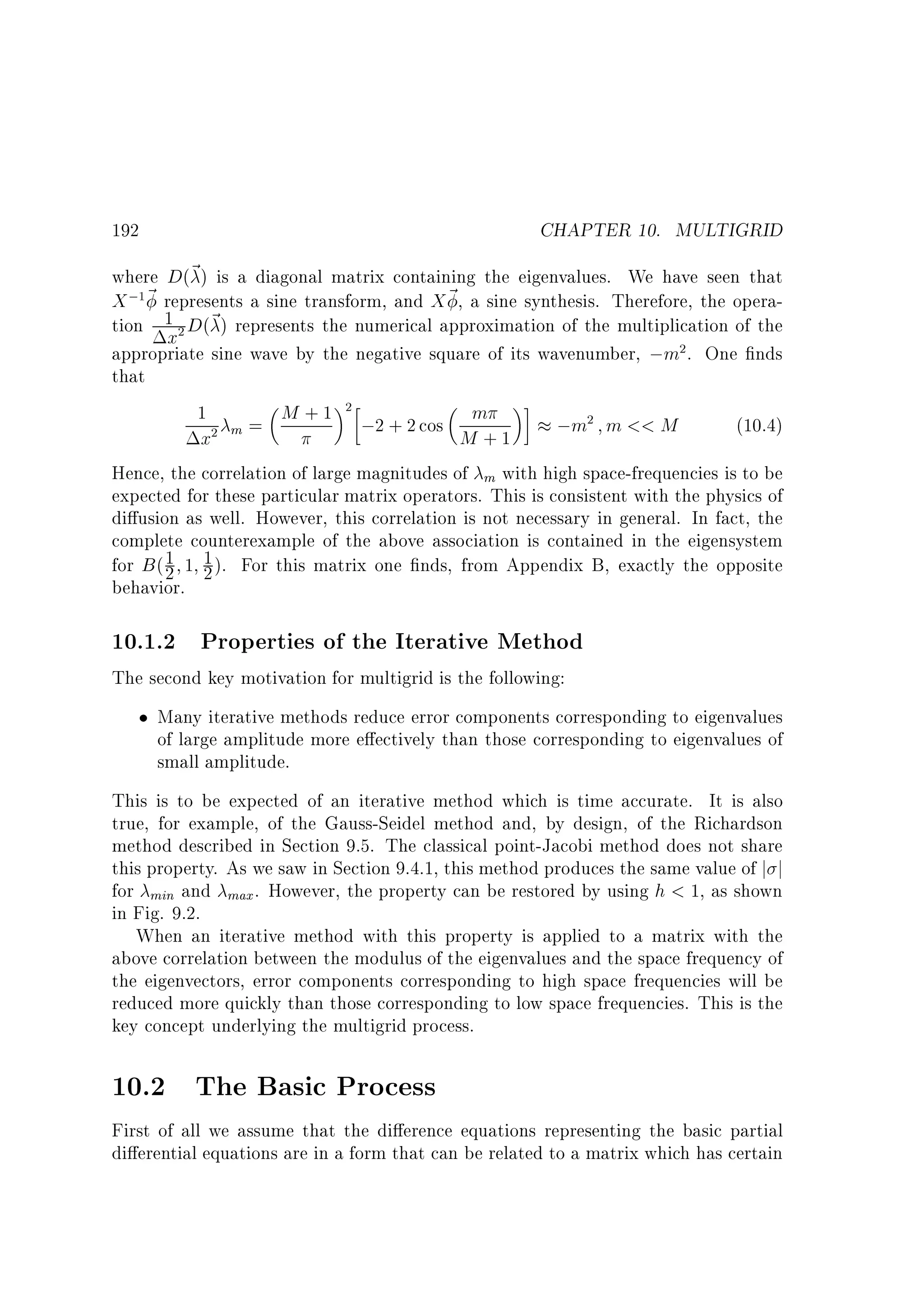 CHAPTER 10. MULTIGRID

192

where D(~ ) is a diagonal matrix containing the eigenvalues. We have seen that
X ; ~ represents a sine transform, and X ~ , a sine synthesis. Therefore, the operation 1 D(~ ) represents the numerical approximation of the multiplication of the
x
appropriate sine wave by the negative square of its wavenumber, ;m . One nds
that
1
M + 1 ;2 + 2 cos m
;m m  M
(10.4)
m=
M +1
x
Hence, the correlation of large magnitudes of m with high space-frequencies is to be
expected for these particular matrix operators. This is consistent with the physics of
di usion as well. However, this correlation is not necessary in general. In fact, the
complete counterexample of the above association is contained in the eigensystem
1
for B ( 2 1 1 ). For this matrix one nds, from Appendix B, exactly the opposite
2
behavior.
1

2

2

2

2

2

10.1.2 Properties of the Iterative Method
The second key motivation for multigrid is the following:
Many iterative methods reduce error components corresponding to eigenvalues
of large amplitude more e ectively than those corresponding to eigenvalues of
small amplitude.
This is to be expected of an iterative method which is time accurate. It is also
true, for example, of the Gauss-Seidel method and, by design, of the Richardson
method described in Section 9.5. The classical point-Jacobi method does not share
this property. As we saw in Section 9.4.1, this method produces the same value of j j
for min and max . However, the property can be restored by using h  1, as shown
in Fig. 9.2.
When an iterative method with this property is applied to a matrix with the
above correlation between the modulus of the eigenvalues and the space frequency of
the eigenvectors, error components corresponding to high space frequencies will be
reduced more quickly than those corresponding to low space frequencies. This is the
key concept underlying the multigrid process.

10.2 The Basic Process
First of all we assume that the di erence equations representing the basic partial
di erential equations are in a form that can be related to a matrix which has certain

 