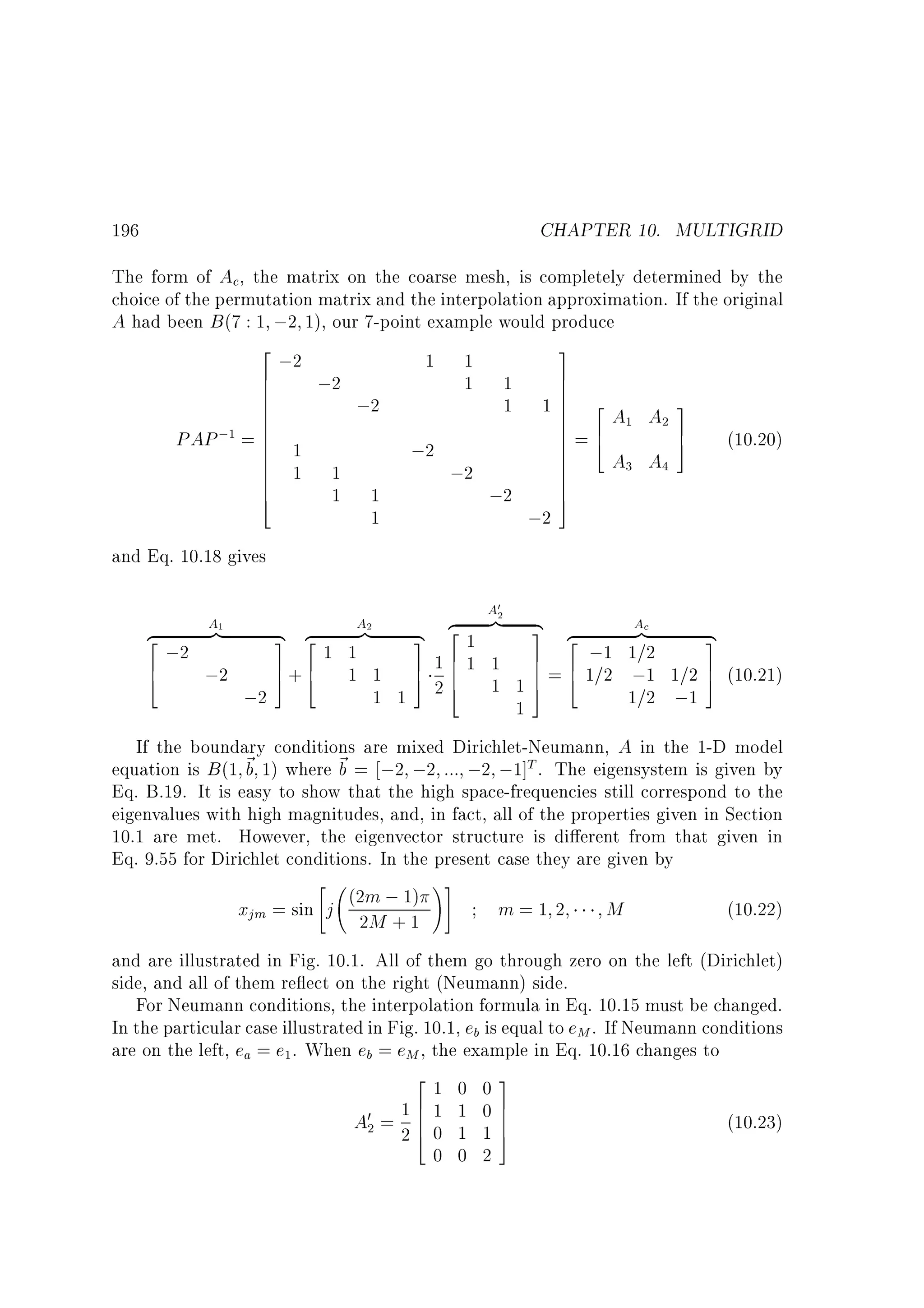 CHAPTER 10. MULTIGRID

196

The form of Ac, the matrix on the coarse mesh, is completely determined by the
choice of the permutation matrix and the interpolation approximation. If the original
A had been B (7 : 1 ;2 1), our 7-point example would produce
2
;2
6
6
6
6
6
6
;1 = 6
PAP
6 1
6
6
6 1
6
6
4

;2
1
1

1

;2
;2
1
1

1
1

;2

3
7
7
7
17 2A A 3
7
7 6 1 27
7=4
7
5
7
7
A3 A4
7
7
7
5

1
1

;2

(10.20)

;2

and Eq. 10.18 gives
z
}|
2
;2
6
;2
4

;2

A

0

A2

A1

{ z
}|
3 2
1 1
7+6 1 1
5 4

1 1

{
3
7
5

2
z }|
2
1
16 1 1
6
4
26 1 1

1

{
Ac
3 2
}|
z
;1 1=2
7 6
7 = 4 1=2 ;1 1=2
7
5

1=2 ;1

{
3
7 (10.21)
5

If the boundary conditions are mixed Dirichlet-Neumann, A in the 1-D model
equation is B (1 ~ 1) where ~ = ;2 ;2 ::: ;2 ;1]T . The eigensystem is given by
b
b
Eq. B.19. It is easy to show that the high space-frequencies still correspond to the
eigenvalues with high magnitudes, and, in fact, all of the properties given in Section
10.1 are met. However, the eigenvector structure is di erent from that given in
Eq. 9.55 for Dirichlet conditions. In the present case they are given by

!#
(2m ; 1)
xjm = sin j 2M + 1
m=1 2
M
(10.22)
and are illustrated in Fig. 10.1. All of them go through zero on the left (Dirichlet)
side, and all of them re ect on the right (Neumann) side.
For Neumann conditions, the interpolation formula in Eq. 10.15 must be changed.
In the particular case illustrated in Fig. 10.1, eb is equal to eM . If Neumann conditions
are on the left, ea = e . When eb = eM , the example in Eq. 10.16 changes to
2
1 0 03
7
16
A0 = 2 6 1 1 0 7
60 1 17
(10.23)
4
5
0 0 2
1

2

 