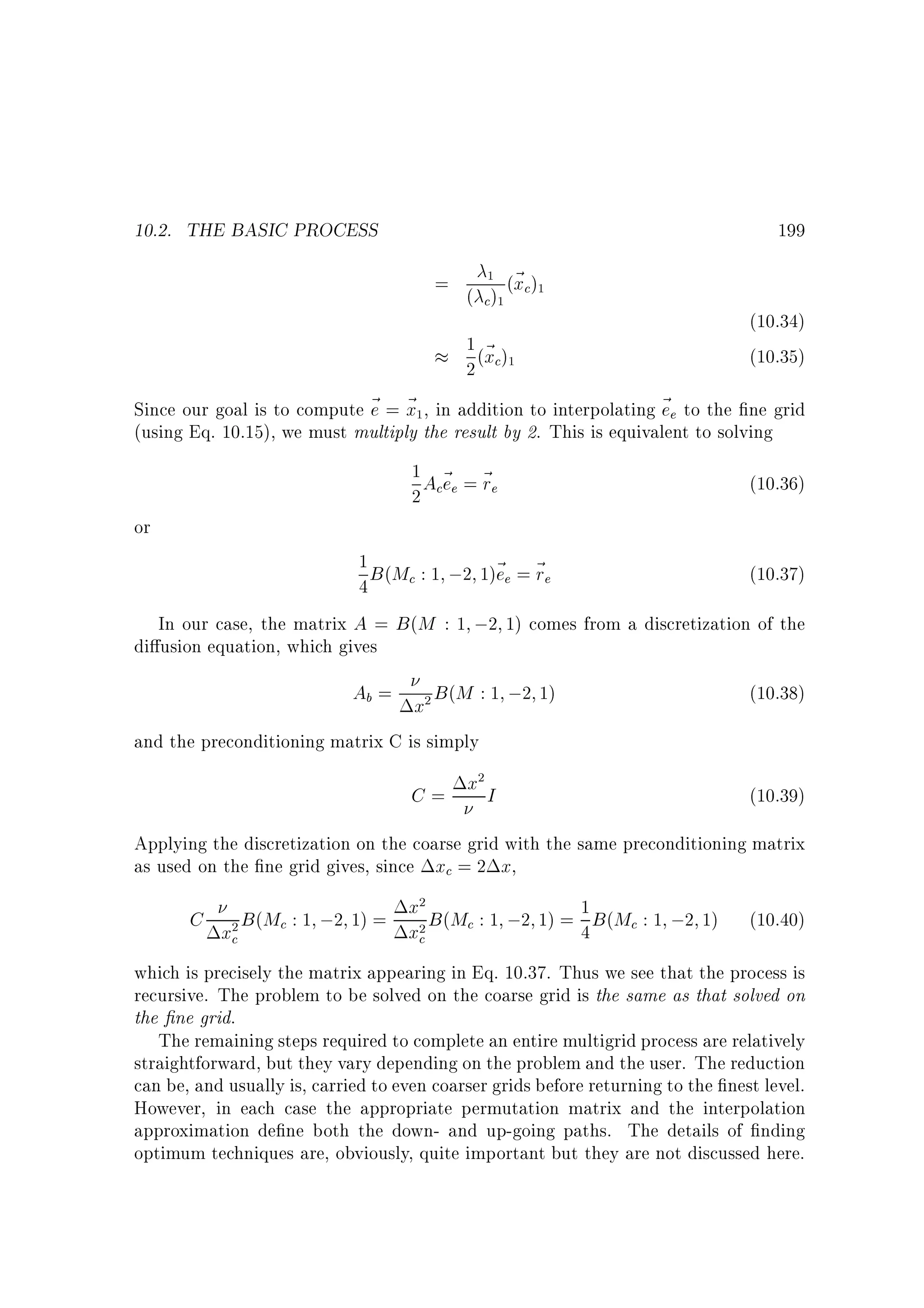 10.2. THE BASIC PROCESS

199
=

1

( c)

1

(~ c)
x

1

1 (~ )
2 xc

1

(10.34)
(10.35)

Since our goal is to compute ~ = ~ , in addition to interpolating ~ e to the ne grid
e x
e
(using Eq. 10.15), we must multiply the result by 2. This is equivalent to solving
1

1A ~ = ~
e r
2 ce e

or

(10.36)

1 B (M : 1 ;2 1)~ = ~
ee re
(10.37)
c
4
In our case, the matrix A = B (M : 1 ;2 1) comes from a discretization of the
di usion equation, which gives

Ab = x B (M : 1 ;2 1)
and the preconditioning matrix C is simply
2

C= x I
2

(10.38)

(10.39)

Applying the discretization on the coarse grid with the same preconditioning matrix
as used on the ne grid gives, since xc = 2 x,

x
C x B (Mc : 1 ;2 1) = x B (Mc : 1 ;2 1) = 1 B (Mc : 1 ;2 1)
4
c
c
2

2

2

(10.40)

which is precisely the matrix appearing in Eq. 10.37. Thus we see that the process is
recursive. The problem to be solved on the coarse grid is the same as that solved on
the ne grid.
The remaining steps required to complete an entire multigrid process are relatively
straightforward, but they vary depending on the problem and the user. The reduction
can be, and usually is, carried to even coarser grids before returning to the nest level.
However, in each case the appropriate permutation matrix and the interpolation
approximation de ne both the down- and up-going paths. The details of nding
optimum techniques are, obviously, quite important but they are not discussed here.

 