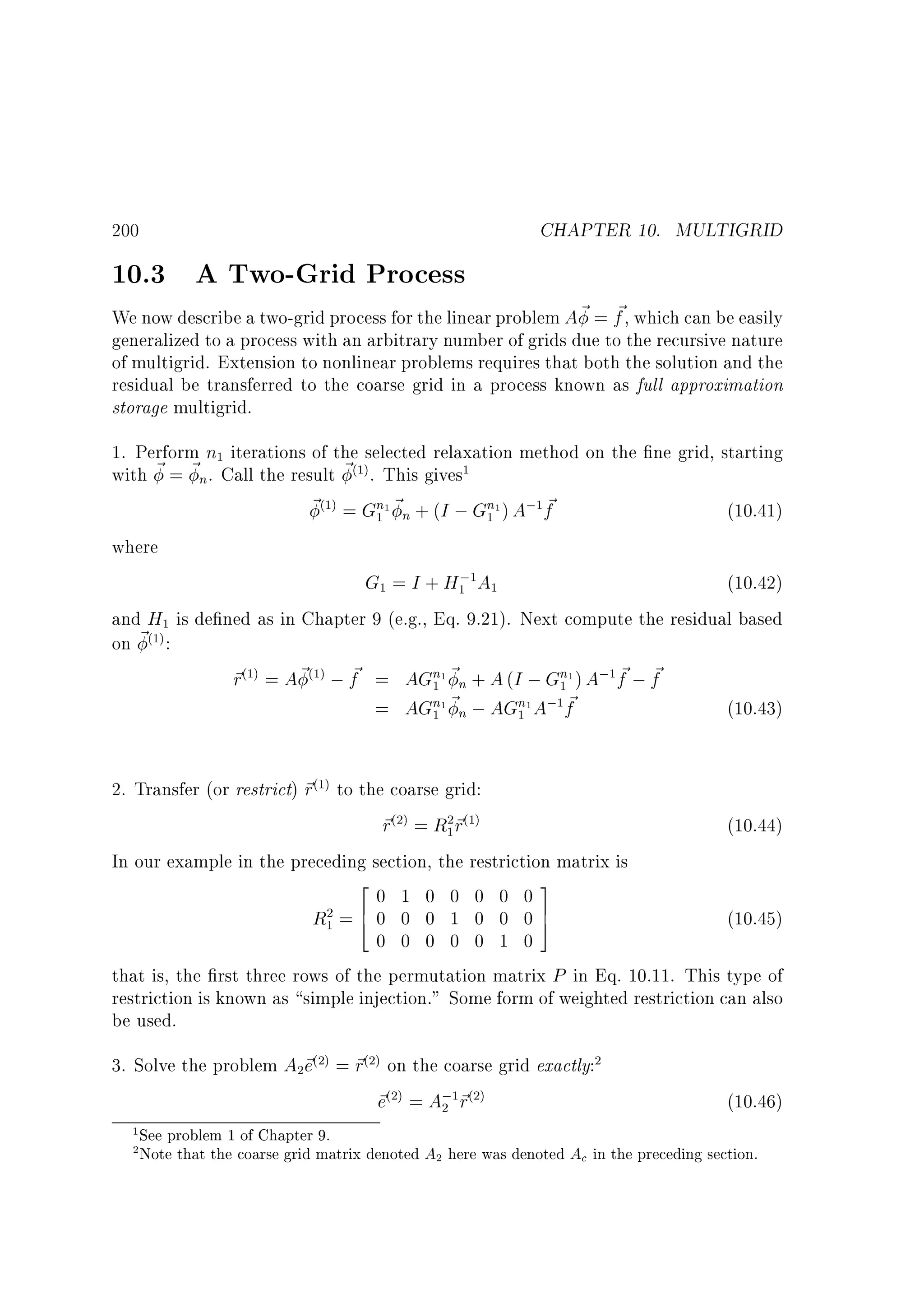 CHAPTER 10. MULTIGRID

200

10.3 A Two-Grid Process

~
We now describe a two-grid process for the linear problem A ~ = f , which can be easily
generalized to a process with an arbitrary number of grids due to the recursive nature
of multigrid. Extension to nonlinear problems requires that both the solution and the
residual be transferred to the coarse grid in a process known as full approximation
storage multigrid.
1. Perform n iterations of the selected relaxation method on the ne grid, starting
with ~ = ~n. Call the result ~ . This gives
~ = Gn1 ~n + (I ; Gn1 ) A; f
~
(10.41)
1

(1)

(1)

1

1

1

1

where

G = I + H; A
(10.42)
and H is de ned as in Chapter 9 (e.g., Eq. 9.21). Next compute the residual based
on ~ :
~
~ ~
~ = A ~ ; f = AGn1 ~n + A (I ; Gn1 ) A; f ; f
r
~
= AGn1 ~n ; AGn1 A; f
(10.43)
1

1

1

1

1
(1)

(1)

(1)

1

1

1

1

1

1

2. Transfer (or restrict) ~ to the coarse grid:
r
~ =R ~
r
r
(10.44)
In our example in the preceding section, the restriction matrix is
2
3
0 1 0 0 0 0 0
R =6 0 0 0 1 0 0 0 7
(10.45)
4
5
0 0 0 0 0 1 0
that is, the rst three rows of the permutation matrix P in Eq. 10.11. This type of
restriction is known as simple injection. Some form of weighted restriction can also
be used.
(1)

(2)

2 (1)
1

2
1

3. Solve the problem A ~ = ~ on the coarse grid exactly:
e
r
~ = A; ~
e
r
2

(2)

(2)

2

(2)

1
2

2

1 (2)

(10.46)

See problem 1 of Chapter 9.
Note that the coarse grid matrix denoted A2 here was denoted Ac in the preceding section.

 