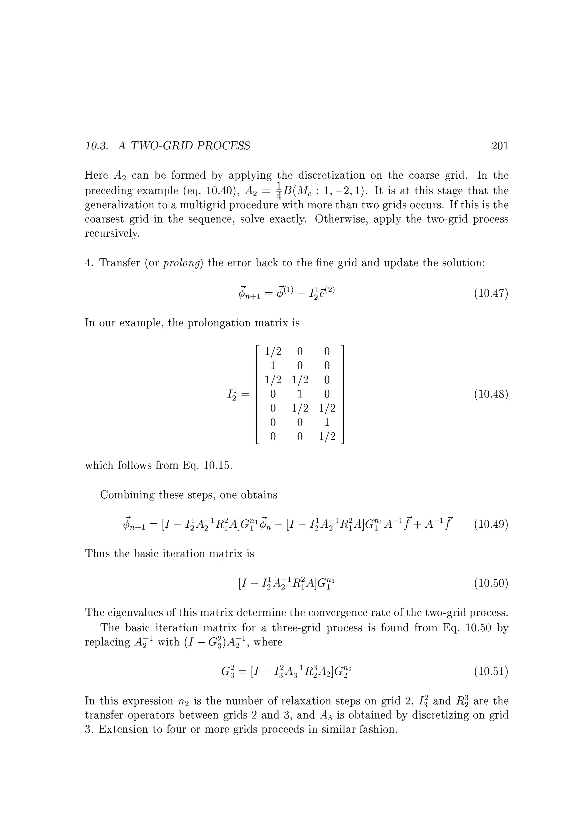 10.3. A TWO-GRID PROCESS

201

Here A can be formed by applying the discretization on the coarse grid. In the
1
preceding example (eq. 10.40), A = 4 B (Mc : 1 ;2 1). It is at this stage that the
generalization to a multigrid procedure with more than two grids occurs. If this is the
coarsest grid in the sequence, solve exactly. Otherwise, apply the two-grid process
recursively.
2

2

4. Transfer (or prolong) the error back to the ne grid and update the solution:

~n = ~ ; I ~
e
(1)

+1

In our example, the prolongation matrix is
2
6
6
6
6
6
1
I2 = 6
6
6
6
6
6
4

1=2
1
1=2
0
0
0
0

(10.47)

1 (2)
2

0
0
1=2
1
1=2
0
0

0
0
0
0
1=2
1
1=2

3
7
7
7
7
7
7
7
7
7
7
7
5

(10.48)

which follows from Eq. 10.15.
Combining these steps, one obtains

~n = I ; I A; R A]Gn1 ~ n ; I ; I A; R A]Gn1 A; f + A; f
~
~
1
2

+1

2

1

2
1

1
2

1

2

1

2
1

1

1

(10.49)

1

Thus the basic iteration matrix is

I ; I A; R A]Gn1
1
2

2

1

2
1

(10.50)

1

The eigenvalues of this matrix determine the convergence rate of the two-grid process.
The basic iteration matrix for a three-grid process is found from Eq. 10.50 by
replacing A; with (I ; G )A; , where
2

1

2
3

2

1

G = I ; I A; R A ]Gn2
2
3

2
3

3

1

3
2

2

(10.51)

2

In this expression n is the number of relaxation steps on grid 2, I and R are the
transfer operators between grids 2 and 3, and A is obtained by discretizing on grid
3. Extension to four or more grids proceeds in similar fashion.
2
3

2

3

3
2

 