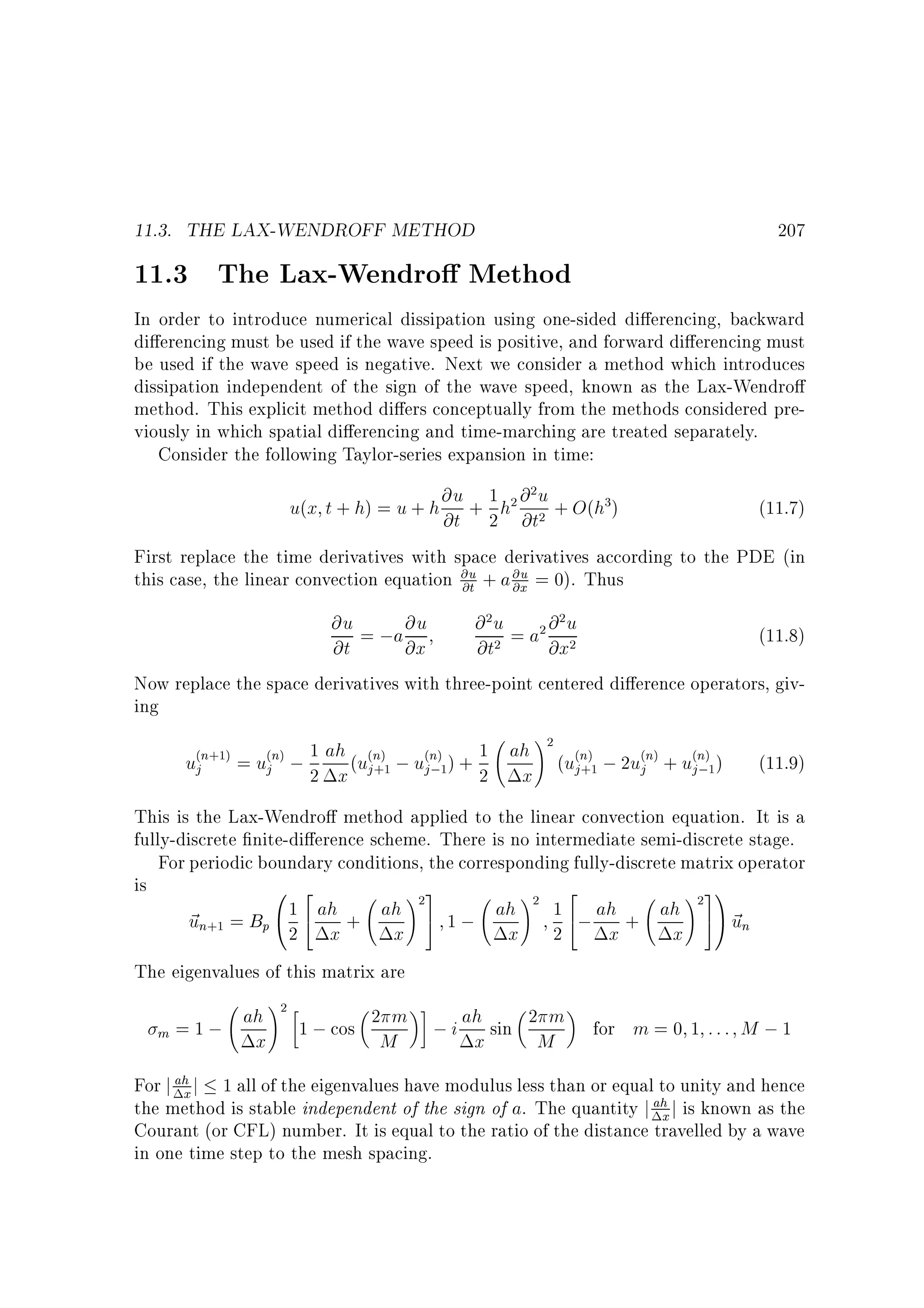 11.3. THE LAX-WENDROFF METHOD

207

11.3 The Lax-Wendro Method

In order to introduce numerical dissipation using one-sided di erencing, backward
di erencing must be used if the wave speed is positive, and forward di erencing must
be used if the wave speed is negative. Next we consider a method which introduces
dissipation independent of the sign of the wave speed, known as the Lax-Wendro
method. This explicit method di ers conceptually from the methods considered previously in which spatial di erencing and time-marching are treated separately.
Consider the following Taylor-series expansion in time:
2
u(x t + h) = u + h @u + 1 h2 @ u + O(h3)
@t 2 @t2

(11.7)

First replace the time derivatives with space derivatives according to the PDE (in
this case, the linear convection equation @u + a @u = 0). Thus
@t
@x

@ 2 u = a2 @ 2 u
@u = ;a @u
(11.8)
@t
@x
@t2
@x2
Now replace the space derivatives with three-point centered di erence operators, giving
!2
(n+1) = u(n) ; 1 ah (u(n) ; u(n) ) + 1 ah (u(n) ; 2u(n) + u(n) )
(11.9)
uj
j
j +1
j
j ;1
2 x j+1 j;1 2 x
This is the Lax-Wendro method applied to the linear convection equation. It is a
fully-discrete nite-di erence scheme. There is no intermediate semi-discrete stage.
For periodic boundary conditions, the corresponding fully-discrete matrix operator
is
0 2
!3
! 2
! 31
1 4 ah + ah 25 1 ; ah 2 1 4; ah + ah 2 5A ~
~ n+1 = Bp @ 2 x
u
un
x
x 2
x
x
The eigenvalues of this matrix are

!
ah 2 1 ; cos 2 m ; i ah sin 2 m
m =1;
x
M
x
M

for m = 0 1 : : : M ; 1

For j ah j 1 all of the eigenvalues have modulus less than or equal to unity and hence
x
the method is stable independent of the sign of a. The quantity j ah j is known as the
x
Courant (or CFL) number. It is equal to the ratio of the distance travelled by a wave
in one time step to the mesh spacing.

 