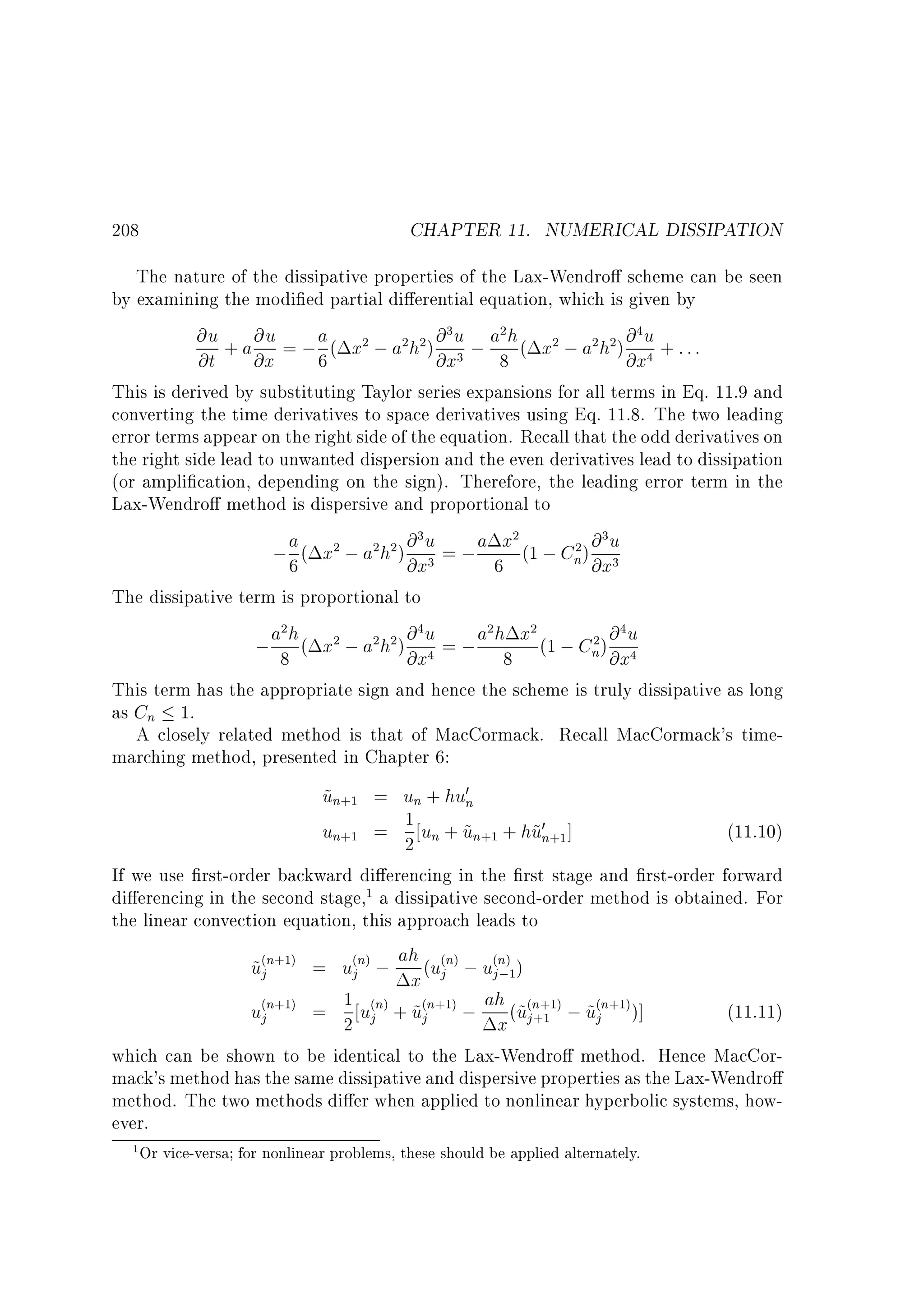 208

CHAPTER 11. NUMERICAL DISSIPATION

The nature of the dissipative properties of the Lax-Wendro scheme can be seen
by examining the modi ed partial di erential equation, which is given by
@u + a @u = ; a ( x2 ; a2h2 ) @ 3 u ; a2 h ( x2 ; a2 h2) @ 4 u + : : :
@t @x
6
@x3 8
@x4
This is derived by substituting Taylor series expansions for all terms in Eq. 11.9 and
converting the time derivatives to space derivatives using Eq. 11.8. The two leading
error terms appear on the right side of the equation. Recall that the odd derivatives on
the right side lead to unwanted dispersion and the even derivatives lead to dissipation
(or ampli cation, depending on the sign). Therefore, the leading error term in the
Lax-Wendro method is dispersive and proportional to
a ( x2 ; a2h2 ) @ 3 u = ; a x2 (1 ; C 2 ) @ 3 u
;6
n @x3
@x3
6
The dissipative term is proportional to
2
4
2
2
4
2 @
; a8h ( x2 ; a2h2 ) @ u = ; a h8 x (1 ; Cn) @xu
4
@x4
This term has the appropriate sign and hence the scheme is truly dissipative as long
as Cn 1.
A closely related method is that of MacCormack. Recall MacCormack's timemarching method, presented in Chapter 6:

un+1 = un + hu0n
~
1
~
~
(11.10)
un+1 = 2 un + un+1 + hu0n+1]
If we use rst-order backward di erencing in the rst stage and rst-order forward
di erencing in the second stage,1 a dissipative second-order method is obtained. For
the linear convection equation, this approach leads to
u(jn+1) = u(jn) ; ah (u(jn) ; u(jn)1)
~
;
x
u(jn+1) = 1 u(jn) + u(jn+1) ; ah (~(jn+1) ; u(jn+1))]
~
(11.11)
2
x u +1 ~
which can be shown to be identical to the Lax-Wendro method. Hence MacCormack's method has the same dissipative and dispersive properties as the Lax-Wendro
method. The two methods di er when applied to nonlinear hyperbolic systems, however.
1 Or vice-versa for nonlinear problems, these should be applied alternately.

 