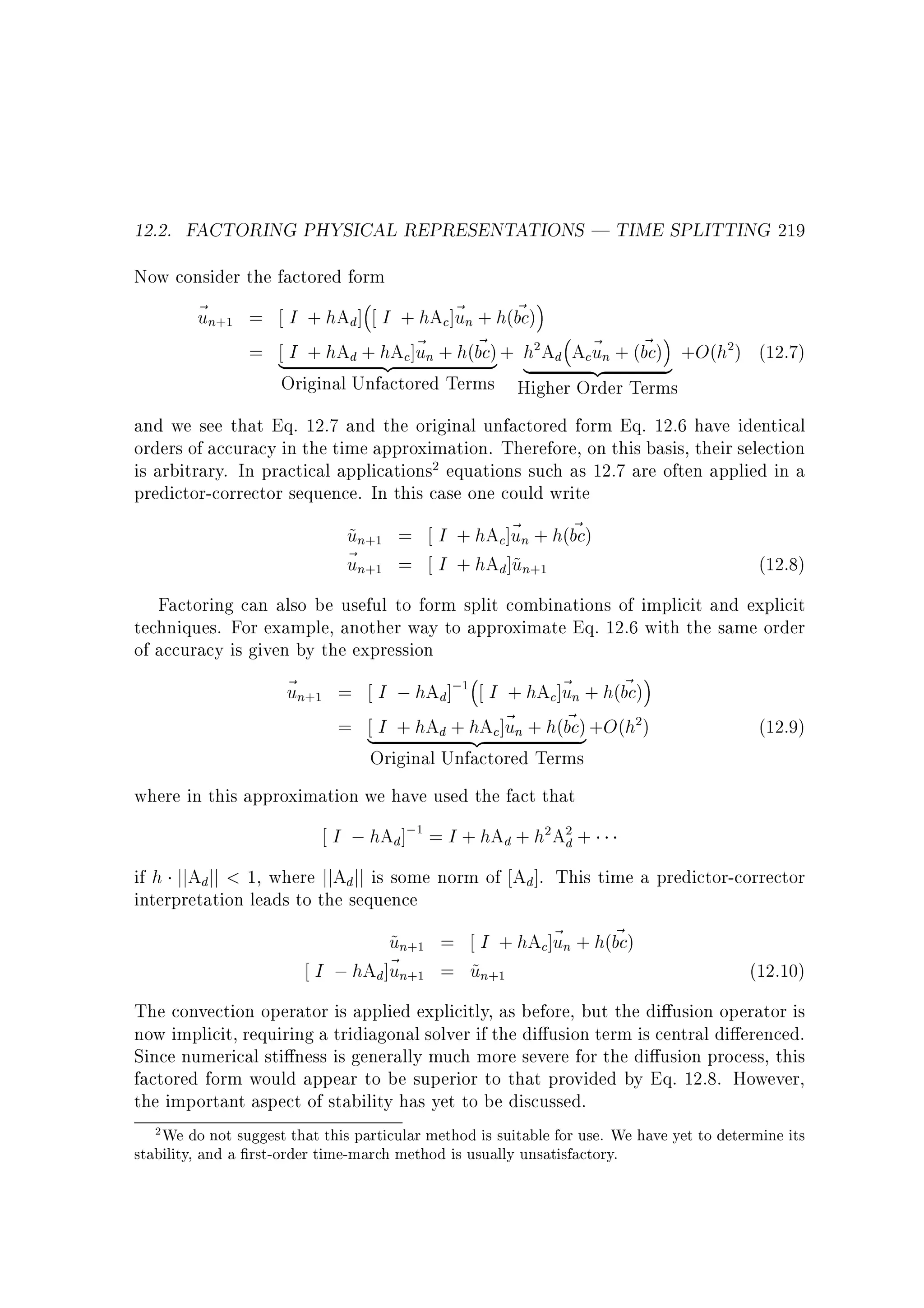 12.2. FACTORING PHYSICAL REPRESENTATIONS | TIME SPLITTING 219
Now consider the factored form

~n
u

+1

=
=

~
I + hAd ] I + hAc]~ n + h(bc)
u
~
u ~
I + hAd + hAc]~ n + h(bc) + h Ad Ac~ n + (bc) +O(h ) (12.7)
u
{z
}
|
2

2

|

{z

}

Original Unfactored Terms Higher Order Terms
and we see that Eq. 12.7 and the original unfactored form Eq. 12.6 have identical
orders of accuracy in the time approximation. Therefore, on this basis, their selection
is arbitrary. In practical applications equations such as 12.7 are often applied in a
predictor-corrector sequence. In this case one could write
2

un
~
~n
u

+1
+1

~
I + hAc]~ n + h(bc)
u
I + hAd]~n
u

=
=

(12.8)

+1

Factoring can also be useful to form split combinations of implicit and explicit
techniques. For example, another way to approximate Eq. 12.6 with the same order
of accuracy is given by the expression

~n
u

+1

=
=

~
I ; hAd]; I + hAc]~ n + h(bc)
u
~
I + hAd + hAc]~ n + h(bc) +O(h )
u
|
{z
}
1

2

Original Unfactored Terms
where in this approximation we have used the fact that

(12.9)

I ; hAd ]; = I + hAd + h Ad +
1

2

2

if h jjAdjj  1, where jjAd jj is some norm of Ad ]. This time a predictor-corrector
interpretation leads to the sequence

un
~
I ; hAd]~ n
u

+1
+1

~
= I + hAc]~ n + h(bc)
u
= un
~
+1

(12.10)

The convection operator is applied explicitly, as before, but the di usion operator is
now implicit, requiring a tridiagonal solver if the di usion term is central di erenced.
Since numerical sti ness is generally much more severe for the di usion process, this
factored form would appear to be superior to that provided by Eq. 12.8. However,
the important aspect of stability has yet to be discussed.
2 We do not suggest that this particular method is suitable for use. We have yet to determine its

stability, and a rst-order time-march method is usually unsatisfactory.

 
