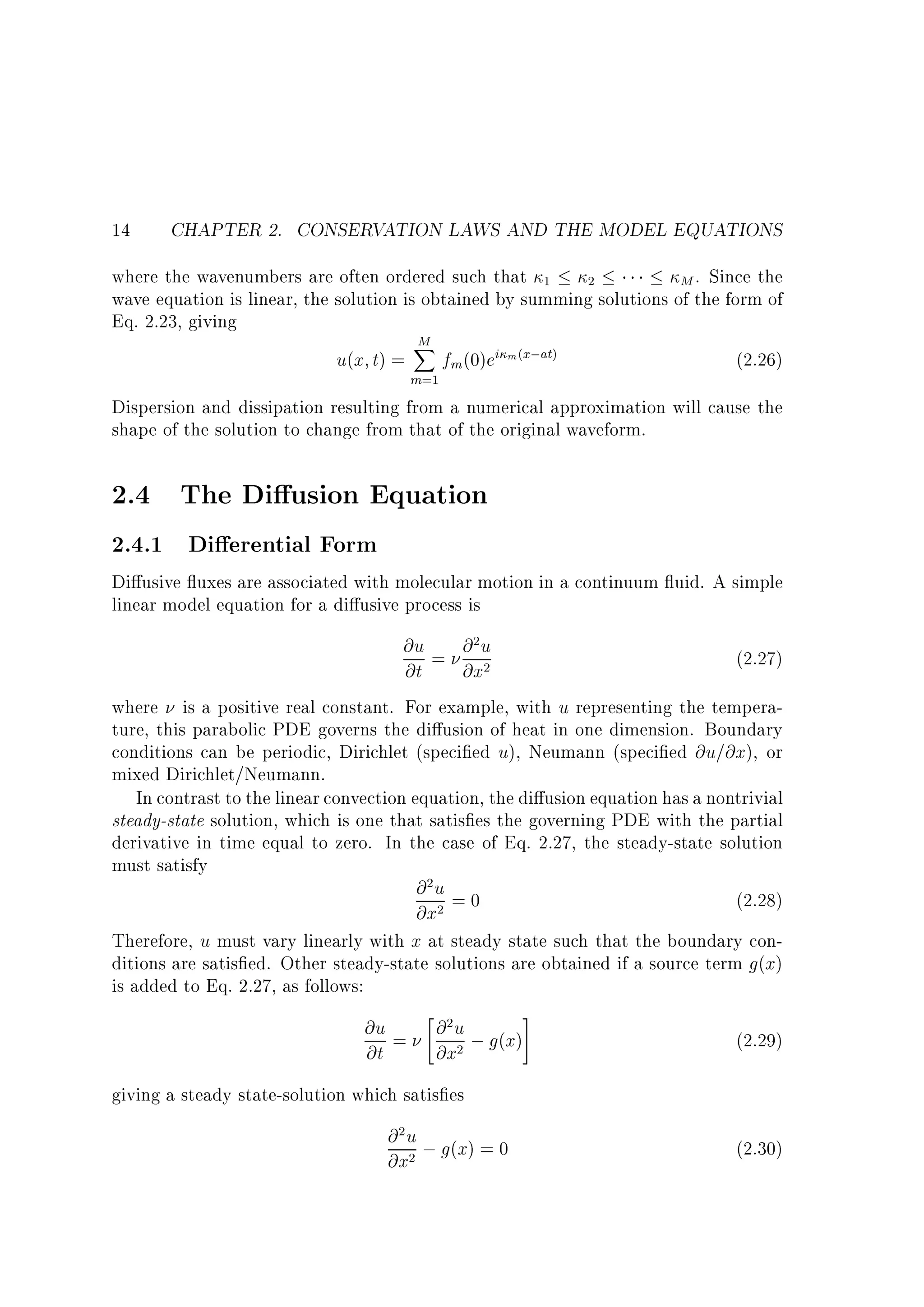 14

CHAPTER 2. CONSERVATION LAWS AND THE MODEL EQUATIONS

where the wavenumbers are often ordered such that 1 2
M . Since the
wave equation is linear, the solution is obtained by summing solutions of the form of
Eq. 2.23, giving

u(x t) =

M
X

m=1

fm (0)ei m(x;at)

(2.26)

Dispersion and dissipation resulting from a numerical approximation will cause the
shape of the solution to change from that of the original waveform.

2.4 The Di usion Equation
2.4.1 Di erential Form

Di usive uxes are associated with molecular motion in a continuum uid. A simple
linear model equation for a di usive process is

@u = @ 2 u
(2.27)
@t
@x2
where is a positive real constant. For example, with u representing the temperature, this parabolic PDE governs the di usion of heat in one dimension. Boundary
conditions can be periodic, Dirichlet (speci ed u), Neumann (speci ed @u=@x), or
mixed Dirichlet/Neumann.
In contrast to the linear convection equation, the di usion equation has a nontrivial
steady-state solution, which is one that satis es the governing PDE with the partial
derivative in time equal to zero. In the case of Eq. 2.27, the steady-state solution
must satisfy
@2u = 0
(2.28)
@x2

Therefore, u must vary linearly with x at steady state such that the boundary conditions are satis ed. Other steady-state solutions are obtained if a source term g(x)
is added to Eq. 2.27, as follows:

@u =
@t

" 2
@u
@x2

; g(x)

#

(2.29)

giving a steady state-solution which satis es

@ 2 u ; g(x) = 0
@x2

(2.30)

 