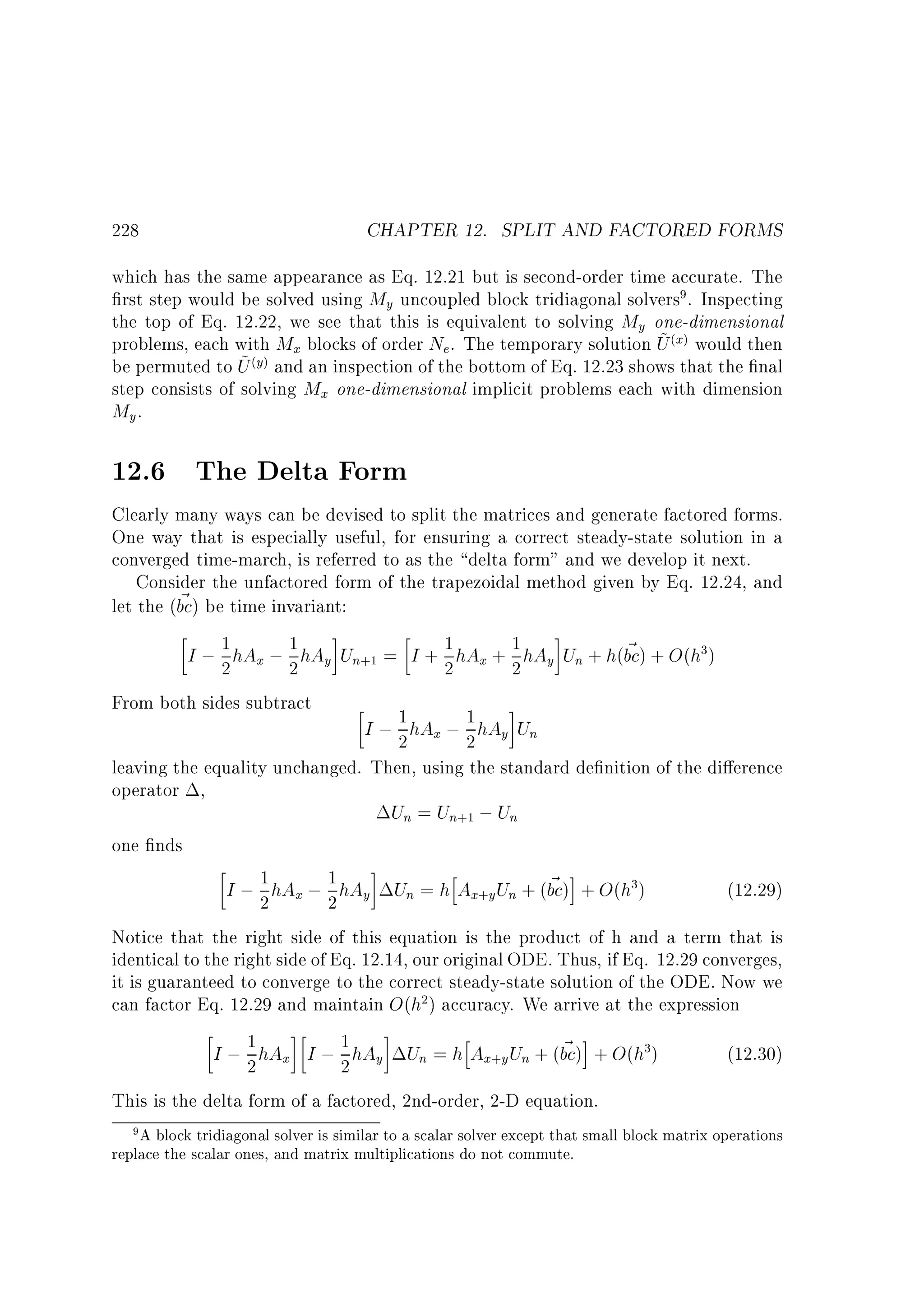 CHAPTER 12. SPLIT AND FACTORED FORMS

228

which has the same appearance as Eq. 12.21 but is second-order time accurate. The
rst step would be solved using My uncoupled block tridiagonal solvers . Inspecting
the top of Eq. 12.22, we see that this is equivalent to solving My one-dimensional
~
problems, each with Mx blocks of order Ne . The temporary solution U x would then
y and an inspection of the bottom of Eq. 12.23 shows that the nal
~
be permuted to U
step consists of solving Mx one-dimensional implicit problems each with dimension
My .
9

( )

( )

12.6 The Delta Form
Clearly many ways can be devised to split the matrices and generate factored forms.
One way that is especially useful, for ensuring a correct steady-state solution in a
converged time-march, is referred to as the delta form and we develop it next.
Consider the unfactored form of the trapezoidal method given by Eq. 12.24, and
~
let the (bc) be time invariant:
1
1
1
~
I ; 2 hAx ; 2 hAy Un = I + 2 hAx + 1 hAy Un + h(bc) + O(h )
2
From both sides subtract
1
I ; 2 hAx ; 1 hAy Un
2
leaving the equality unchanged. Then, using the standard de nition of the di erence
operator ,
Un = Un ; Un
one nds
h
1
1
~ i
I ; 2 hAx ; 2 hAy Un = h Ax y Un + (bc) + O(h )
(12.29)
Notice that the right side of this equation is the product of h and a term that is
identical to the right side of Eq. 12.14, our original ODE. Thus, if Eq. 12.29 converges,
it is guaranteed to converge to the correct steady-state solution of the ODE. Now we
can factor Eq. 12.29 and maintain O(h ) accuracy. We arrive at the expression
h
1
~ i
(12.30)
I ; 2 hAx I ; 1 hAy Un = h Ax y Un + (bc) + O(h )
2
This is the delta form of a factored, 2nd-order, 2-D equation.
3

+1

+1

3

+

2

+

3

9 A block tridiagonal solver is similar to a scalar solver except that small block matrix operations

replace the scalar ones, and matrix multiplications do not commute.

 